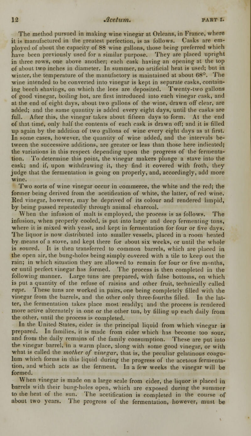 The method pursued in making wine vinegar at Orleans, in France, where it is manufactured in the oreatest perfection, is as follows. Casks are em- ployed of about the capacity of 88 wine gallons, those being preferred which have been previously used for a similar purpose. They are placed upright in three rows, one above another; each cask having an opening at the top of about two inches in diameter. In summer, no artificial heat is used; but in winter, the temperature of the manufactory is maintained at about 68°. The wine intended to be converted into vinegar is kept in separate casks, contain- ing beech shavings, on which the lees are deposited. Twenty-two gallons of good vinegar, boiling hot, are first introduced into each vinegar cask, and at the end of eight days, about two gallons of the wine, drawn off clear, are added; and the same quantity is added every eight days, until the casks are full. After this, the vinegar takes about fifteen days to form. At the end of that time, only half the contents of each cask is drawn off; and it is filled up again by the addition of two gallons of wine every eight days as at first. In some cases, however, the quantity of wine added, and the intervals be- tween the successive additions, are greater or less than those here indicated; the variations in this respect depending upon the progress of the fermenta- tion. To determine this point, the vinegar makers plunge a stave into the cask; and if, upon withdrawing it, they find it covered with froth, they judge that the fermentation is going on properly, and, accordingly, add more wine. Two sorts of wine vinegar occur in commerce, the white and the red; the former being derived from the acetification of white, the latter, of red wine. Red vinegar, however, may be deprived of its colour and rendered limpid, by being passed repeatedly through animal charcoal. When the infusion of malt is employed, the process is as follows. The infusion, when properly cooled, is put into large and deep fermenting tuns, •where it is mixed with yeast, anil kept in fermentation for four or five days. The liquor is now distributed into smaller vessels, placed in a room heated by means of a stove, and kept there for about six weeks, or until the whole is soured. It is then transferred to common barrels, which are placed in the open air, the bung-holes being simply covered with a tile to keep out the rain; in which situation they are allowed to remain for four or five months, or until perfect vinegar has formed. The process is then completed in the following manner. Large tuns are prepared, with false bottoms, on which is put a quantity of the refuse of raisins and other fruit, technically called rape. These tuns are worked in pairs, one being completely filled with the vinegar from the barrels, and the other only three-fourths filled. In the lat- ter, the fermentation takes place most readily; and the process is rendered more active alternately in one or the other tun, by filling up each daily from the other, until the process is completed. In the United States, cider is the principal liquid from which vinegar is prepared. In families, it is made from cider which has become too sour, and from the daily remains of the family consumption. These are put into the vinegar barrel, in a warm place, along with some good vinegar, or with what is called the mother of vinegar, that is, the peculiar gelatinous coagu- lum which forms in this liquid during the progress of the acetous fermenta- tion, and which acts as the ferment. In a few weeks the vinegar will be formed. When vinegar is made on a large scale from cider, the liquor is placed in barrels with their bung-holes open, which are exposed during the summer to ihe heat of the sun. The acetification is completed in the course of about two years. The progress of the fermentation, however, must be