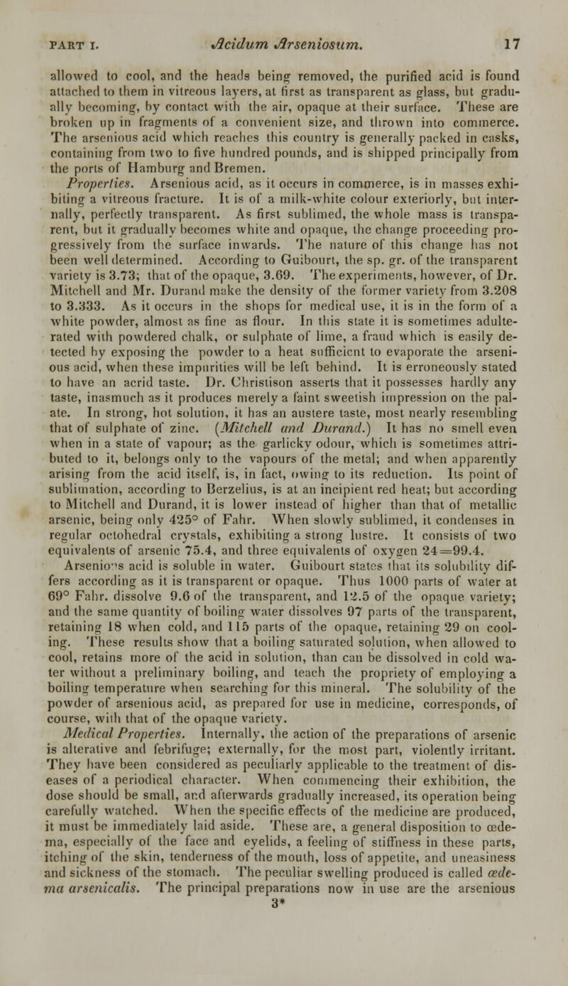 allowed to cool, and the heads being' removed, the purified acid is found attached to them in vitreous layers, at first as transparent as glass, but gradu- ally becoming, by contact with the air, opaque at their surface. These are broken up in fragments of a convenient size, and thrown into commerce. The arsenious acid which reaches this country is generally packed in casks, containing from two to five hundred pounds, and is shipped principally from the ports of Hamburg and Bremen. Properties. Arsenious acid, as it occurs in commerce, is in masses exhi- biting a vitreous fracture. It is of a milk-white colour exteriorly, but inter- nally, perfectly transparent. As first sublimed, the whole mass is transpa- rent, but it gradually becomes white and opaque, the change proceeding pro- gressively from the surface inwards. The nature of this change has not been well determined. According to Guibourt, the sp. gr. of the transparent variety is 3.73; that of the opaque, 3.69. The experiments, however, of Dr. Mitchell and Mr. Durand make the density of the former variety from 3.208 to 3.333. As it occurs in the shops for medical use, it is in the form of a white powder, almost as fine as flour. In this state it is sometimes adulte- rated with powdered chalk, or sulphate of lime, a fraud which is easily de- tected by exposing the powder to a heat sufficient to evaporate the arseni- ous acid, when these impurities will be left behind. It is erroneously stated to have an acrid taste. Dr. Christison asserts that it possesses hardly any taste, inasmuch as it produces merely a faint sweetish impression on the pal- ate. In strong, hot solution, it has an austere taste, most nearly resembling that of sulphate of zinc. (Mitchell unci Durand.) It has no smell even when in a state of vapour; as the garlicky odour, which is sometimes attri- buted to it, belongs only to the vapours of the metal; and when apparently arising from the acid itself, is, in fact, owing to its reduction. Its point of sublimation, according to Berzelius, is at an incipient red heat; but according to Mitchell and Durand, it is lower instead of higher than that of metallic arsenic, being only 425° of Fahr. When slowly sublimed, it condenses in regular oclohedral crystals, exhibiting a strong lustre. It consists of two equivalents of arsenic 75.4, and three equivalents of oxygen 24=99.4. Arsenious acid is soluble in water. Guibourt states that its solubility dif- fers according as it is transparent or opaque. Thus 1000 parts of water at 69° Fahr. dissolve 9.6 of the transparent, and 12.5 of the opaque variety; and the same quantity of boiling water dissolves 97 parts of the transparent, retaining 18 when cold, and 115 parts of the opaque, retaining 29 on cool- ing. These results show that a boiling saturated solution, when allowed to cool, retains more of the acid in solution, than can be dissolved in cold wa- ter without a preliminary boiling, and teach the propriety of employing a boiling temperature when searching for this mineral. The solubility of the powder of arsenious acid, as prepared for use in medicine, corresponds, of course, with that of the opaque variety. Medical Properties. Internally, the action of the preparations of arsenic is alterative and febrifuge; externally, for the most part, violently irritant. They have been considered as peculiarly applicable to the treatment of dis- eases of a periodical character. When commencing their exhibition, the dose should be small, and afterwards gradually increased, its operation being carefully watched. When the specific effects of the medicine are produced, it must be immediately laid aside. These are, a general disposition to oede- ma, especially of the face and eyelids, a feeling of stiffness in these parts, itching of the skin, tenderness of the mouth, loss of appetite, and uneasiness and sickness of the stomach. The peculiar swelling produced is called oede- ma arscnicalis. The principal preparations now in use are the arsenious 3*