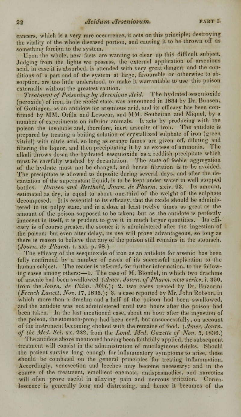 cancers, Avhich is a very rare occurrence, it acts on this principle; destroying the vitality of the whole diseased portion, and causing it to be thrown of! as something foreign to the system. Upon the whole, new facts are wanting to clear up this difficult subject. Judging from the lights we possess, the external application of arsetuous acid, in Case it is absorbed, is attended with very great danger; and the con- ditions of a part and of the system at large, favourable or otherwise to ab- sorption, are loo little understood, to make it warrantable to use this poison externally without the greatest caution. Treatment of Poisoning by Arsenious Acid. The hydrated sesquioxide (peroxide) of iron, in the moist state, was announced in 1834 by Dr. Burisen, of Goltingen, as an antidote for arsenious acid, and its efficacy has been eon- firmed by MM. Orfila and Lesueur, and MM. Soubeiran and Miquel, by a number of experiments on inferior animals. It acts by producing with the poison the insoluble and, therefore, inert arsenite of iron. The antidote is prepared by treating a boiling solution of crystallized sulphate of iron (green vitriol) with nitric acid, so long as orange fumes are given off, diluting and filtering the liquor, and then precipitating it by an excess of ammonia. The alkali throws down the hydrated sesquioxide as a reddish precipitate which must be carefully washed by decantation. The state of feeble aggregation of the hydrate must not be changed, and hence filtration is to be avoided. The precipitate is allowed to deposite during several days, and after the de- cantation of the supernatant liquid, is to be kept under water in well stopped bottles. Bunsen and Berthold, Journ. de Pharm. xxiv. 93. Its amount, estimated as dry, is equal to about one-third of the weight of the sulphate decomposed. It is essential to its efficacy, that the oxide should be adminis- tered in its pulpy state, and in a dose at least twelve times as great as the amount of the poison supposed to be taken; but as the antidote is perfectly innocent in itself, it is prudent to give it in much larger quantities. Its effi- cacy is of course greater, the sooner it is administered after the ingestion of the poison; but even after delay, its use will prove advantageous, so long as there is reason to believe that any of the poison still remains in the stomach. {Journ. de Pharm. t. xxi. p. 98.) The efficacy of the sesquioxide of iron as an antidote for arsenic has been fully confirmed by a number of cases of its successful application to the human subject. The reader is referred, for further information, to the follow- ing cases among others:—1. The case of M. Blondel, in which two drachms of arsenic had been swallowed (Airier. Journ. of Pharm. new series, i. 350, from the Journ. de Chim. Med.); 2. two cases treated by Dr. Buzorini (French I^ancet, Nov. 17, 1835.); 3. a case reported by Mr. John Robson, in which more than a drachm and a half of the poison had been swallowed, and the antidote was not administered until two hours after the poison had been taken. In the last mentioned case, about an hour after the ingestion of the poison, the stomach-pump had been used, but unsuccessfully, on account of the instrument becoming choked with the remains of food. (Amer. Journ. of the Med. Sci. xx. 222, from the Lond. Med. Gazette of Nov. 5, 1836.) The antidote above mentioned having been faithfully applied, the subsequent treatment will consist in the administration of mucilaginous drinks. Should the patient survive long enough for inflammatory symptoms to arise, these should be combated on the general principles for treating inflammation. Accordingly, venesection and leeches may become necessary; and in the course of the treatment, emollient enemata, antispasmodics, and narcotics will often prove useful in allaying pain and nervous irritation. Conva- lescence is generally long and distressing, and hence it becomes of the