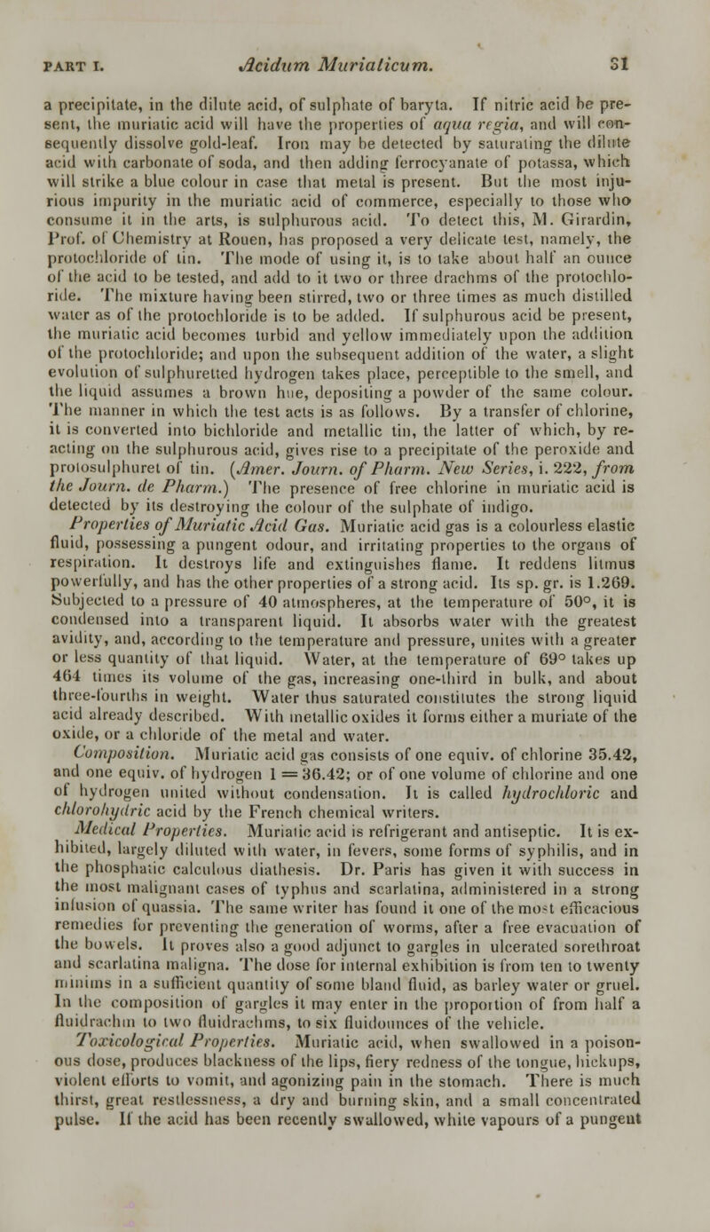 a precipitate, in the dilute acid, of sulphate of baryta. If nitric acid he pre- sent, the muriatic acid will have the properties of aqua regia, and will con- sequently dissolve gold-leaf. Iron may he detected by saturating the dilute acid with carbonate of soda, and then addingf ferrocyanate of potassa, which will strike a blue colour in case that metal is present. But the most inju- rious impurity in the muriatic acid of commerce, especially to those who consume it in the arts, is sulphurous acid. To detect this, M. Girardin, Prof, of Chemistry at Rouen, has proposed a very delicate test, namely, the protochloride of tin. The mode of using it, is to take about half an ounce of the acid to be tested, and add to it two or three drachms of the protochlo- ride. The mixture having been stirred, two or three times as much distilled water as of the protochloride is to be added. If sulphurous acid be present, the muriatic acid becomes turbid and yellow immediately upon the addition of the protochloride; and upon the subsequent addition of the water, a slight evolution of sulphuretted hydrogen takes place, perceptible to the smell, and the liquid assumes a brown hue, depositing a powder of the same colour. The manner in which the test acts is as follows. By a transfer of chlorine, it is converted into bichloride and metallic tin, the latter of which, by re- acting on the sulphurous acid, gives rise to a precipitate of the peroxide and prolosulphuret of tin. {Amer. Journ. of Pharm. New Series, i. 222, from the Journ. de Pharm.) The presence of free chlorine in muriatic acid is detected by its destroying the colour of the sulphate of indigo. Properties of Muriatic Acid Gas. Muriatic acid gas is a colourless elastic fluid, possessing a pungent odour, and irritating properties to the organs of respiration. It destroys life and extinguishes flame. It reddens litmus powerfully, and has the other properties of a strong acid. Its sp. gr. is 1.269. Subjected to a pressure of 40 atmospheres, at the temperature of 50°, it is condensed into a transparent liquid. It absorbs water with the greatest avidity, and, according to the temperature and pressure, unites with a greater or less quantity of that liquid. Water, at the temperature of 69° takes up 464 times its volume of the gas, increasing one-third in bulk, and about three-fourths in weight. Water thus saturated constitutes the strong liquid acid already described. With metallic oxides it forms either a muriate of the oxide, or a chloride of the metal and water. Composition. Muriatic acid gas consists of one equiv. of chlorine 35.42, and one equiv. of hydrogen 1 = 36.42; or of one volume of chlorine and one of hydrogen united without condensation. Ii is called hydrochloric and chlorohydric acid by the French chemical writers. Medical Properties. Muriatic acid is refrigerant and antiseptic. It is ex- hibited, largely diluted with water, in fevers, some forms of syphilis, and in the phospha'iic calculous diathesis. Dr. Paris has given it with success in the most malignant cases of typhus and scarlatina, administered in a strong inlusion of quassia. The same writer has found it one of the most efficacious remedies for preventing the generation of worms, after a free evacuation of the bowels. It proves also a good adjunct to gargles in ulcerated sorethroat and scarlatina maligna. The dose for internal exhibition is from ten to twenty minims in a sufficient quantity of some bland fluid, as barley water or gruel. In the composition of gargles it may enter in the proportion of from half a fluidi-achm to two (luidrachms, to six fluidounces of the vehicle. Toxic.ological Properties. Muriatic acid, when swallowed in a poison- ous dose, produces blackness of the lips, fiery redness of the tongue, hickups, violent eflbrts to vomit, and agonizing pain in the stomach. There is much thirst, great restlessness, a dry and burning skin, and a small concentrated pulse. If the acid has been recently swallowed, white vapours of a pungent