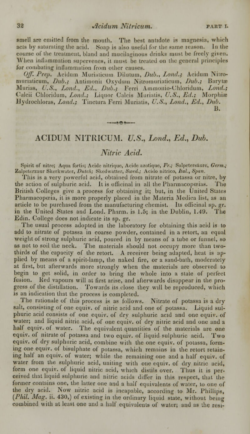 smell are emitted from the month. The best antidote is magnesia, which acts by saturating the acid. Soap is also useful for the same reason. In the course of the treatment, bland and mucilaginous drinks must be freely given. When inflammation supervenes, it must be treated on the general principles for combating inflammation from other causes. Off. Prep. Acidum Muriaticum Dilutum, Dub., Lond.g Acidum Nitro- muriaticum, Dub.; Antimonii Oxydmn Nitromuriaticum, J)ub.; Baryta? Murias, U.S., Lond., Ed., Dub.; Ferri Amnionio-Chloridurn, Loud.; Calcii Chloridum, Lond.; Liquor Calcis Muriatis, U.S., Ed.; Morphia? Hydrochloras, Load.; Tinctura Ferri Muriatis, U.S., Lond., Ed., Dub. B. ACIDUM NITRICUM. U.S., Lond., Ed., Dub. Nitric Acid. Spirit of nitre; Aqua fortis; Acidc nitriquc, Acide azotique, Fr.; Salpctcrsiiurc, Germ.; Zalpeterzqur Skerkwater, Dutch; Skedvvatter, Stved.; Acido nitrico, Ital., Span. This is a very powerful acid, obtained from nitrate of potassa or nitre, by the action of sulphuric acid. It is officinal in all the Pharmacopoeias. '1'lie British Colleges give a process for obtaining it; but, in the United States Pharmacopoeia, it is more properly placed in the Materia Medica list, as an article to be purchased from the manufacturing chemist. Its officinal sp. gr. in the United States and Lond. Pharm. is 1.5; in the Dublin, 1.49. The Edin. College does not indicate its sp. gr. The usual process adopted in the laboratory for obtaining this acid is to add to nitrate of potassa in coarse powder, contained in a retort, an equal weight of strong sulphuric acid, poured in by means of a tube or funnel, so as not to soil the neck. The materials should not occupy more than two- thirds of the capacity of the retort. A receiver being adapted, heat is ap- plied by means of a spirit-lamp, the naked fire, or a sand-bath, moderately at first, but afterwards more strongly when the materials are observed to begin to get solid, in order to bring the whole into a slate of perfect fusion. Red vapours will at first arise, and afterwards disappear in the pro- gress of the distillation. Towards its close they will be reproduced, which is an indication that the process is completed. The rationale of this process is as follows. Nitrate of potassa is a dry salt, consisting of one equiv. of nitric acid and one of potassa. Liquid sul- phuric acid consists of one equiv. of dry sulphuric acid and one equiv. of water; and liquid nitric acid, of one equiv. of dry nilric acid and one and a half equiv. of water. The equivalent quantities of the materials are one equiv. of nitrate of potassa and two equiv. of liquid sulphuric acid. Two equiv. of dry sulphuric acid, combine with the one equiv. of potassa, form- ing one equiv. of bisulphate of potassa, which remains in the retort retain- ing half an equiv. of water; while the remaining one and a half equiv. of water from the sulphuric acid, uniting with one equiv. of dry nitric acid, form one equiv. of liquid nitric acid, which distils over. Thus it is per- ceived that liquid sulphuric and nitric acids differ in this respect, that the former contains one, the latter one and a half equivalents of water, to one of the dry acid. Now nitric acid is incapable, according to Mr. Phillips, (Phil. Mag. ii. 430,) of existing in the ordinary liquid state, without being combined with at least one and a half equivalents of water; and as the resi-