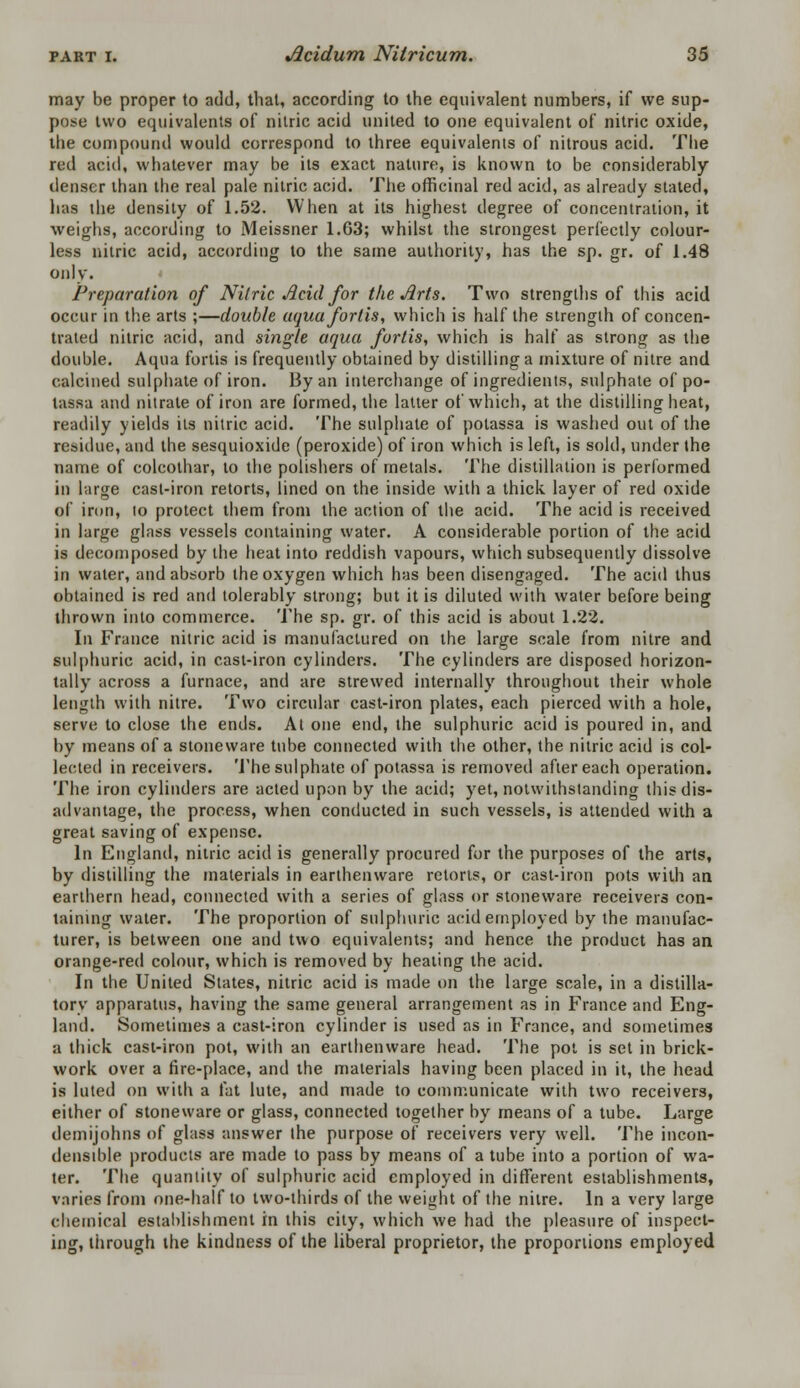 may be proper to add, that, according to the equivalent numbers, if we sup- pose two equivalents of nitric acid united to one equivalent of nitric oxide, the compound would correspond to three equivalents of nitrous acid. The red acid, whatever may be its exact nature, is known to be considerably denser than the real pale nitric acid. The officinal red acid, as already stated, has the density of 1.52. When at its highest degree of concentration, it weighs, according to Meissner 1.63; whilst the strongest perfectly colour- less nitric acid, according to the same authority, has the sp. gr. of 1.48 only. Preparation of Nitric Acid for the Arts. Two strengths of this acid occur in the arts ;—double aquafortis, which is half the strength of concen- trated nitric acid, and single aqua fortis, which is half as strong as the double. Aqua fortis is frequently obtained by distilling a mixture of nitre and calcined sulphate of iron. By an interchange of ingredients, sulphate of po- tassa and nitrate of iron are formed, the latter of which, at the distilling heat, readily yields its nitric acid. The sulphate of potassa is washed out of the residue, and the sesquioxide (peroxide) of iron which is left, is sold, under the name of colcothar, to the polishers of metals. The distillation is performed in large cast-iron retorts, lined on the inside with a thick, layer of red oxide of iron, lo protect them from the action of the acid. The acid is received in large glass vessels containing water. A considerable portion of the acid is decomposed by the heat into reddish vapours, which subsequently dissolve in water, and absorb the oxygen which has been disengaged. The acid thus obtained is red and tolerably strong; but it is diluted with water before being thrown into commerce. The sp. gr. of this acid is about 1.22. In France nitric acid is manufactured on the large scale from nitre and sulphuric acid, in cast-iron cylinders. The cylinders are disposed horizon- tally across a furnace, and are strewed internally throughout their whole length with nitre. Two circular cast-iron plates, each pierced with a hole, serve to close the ends. At one end, the sulphuric acid is poured in, and by means of a stoneware tube connected with the other, the nitric acid is col- lected in receivers. The sulphate of potassa is removed after each operation. The iron cylinders are acted upon by the acid; yet, notwithstanding this dis- advantage, the process, when conducted in such vessels, is attended with a great saving of expense. In England, nitric acid is generally procured for the purposes of the arts, by distilling the materials in earthenware retorts, or cast-iron pots with an earthern head, connected with a series of glass or stoneware receivers con- taining water. The proportion of sulphuric acid employed by the manufac- turer, is between one and two equivalents; and hence the product has an orange-red colour, which is removed by heating the acid. In the United States, nitric acid is made on the large scale, in a distilla- tory apparatus, having the same general arrangement as in France and Eng- land. Sometimes a cast-iron cylinder is used as in France, and sometimes a thick cast-iron pot, with an earthenware head. The pot is set in brick- work over a fire-place, and the materials having been placed in it, the head is luted on with a fat lute, and made to communicate with two receivers, either of stoneware or glass, connected together by means of a tube. Large demijohns of glass answer the purpose of receivers very well. The incon- denaible products are made to pass by means of a tube into a portion of wa- ter. The quantity of sulphuric acid employed in different establishments, varies from one-half to two-thirds of the weight of the nitre. In a very large chemical establishment in this city, which we had the pleasure of inspect- ing, through the kindness of the liberal proprietor, the proportions employed