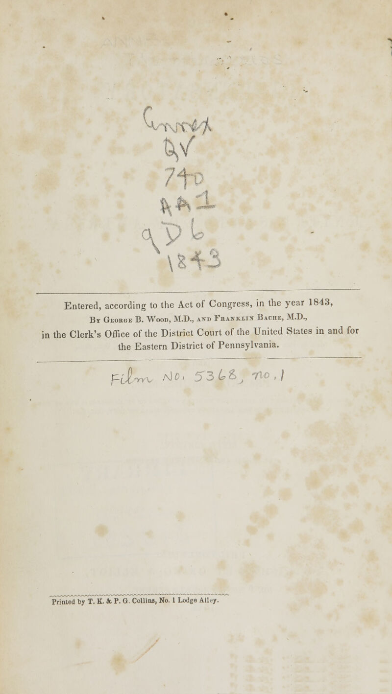 &v °\p \H3 Entered, according to the Act of Congress, in the year 1843, Br George B. Wood, M.D., and Franklin Bache, M.D., in the Clerk's Office of the District Court of the United States in and for the Eastern District of Pennsylvania. fd-ry^ ^D' 53 4>&, no, J Printed by T. K. &. P. G. Collins, No. 1 Lodge Alley.