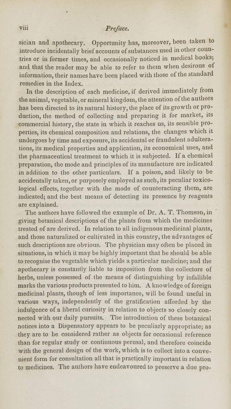 sician and apothecary. Opportunity has, moreover, been taken to introduce incidentally brief accounts of substances used in other coun- tries or in former times, and occasionally noticed in medical books; and that the reader may be able to refer to them when desirous of information, their names have been placed with those of the standard remedies in the Index. In the description of each medicine, if derived immediately from the animal, vegetable, or mineral kingdom, the attention of the authors has been directed to its natural history, the place of its growth or pro- duction, the method of collecting and preparing it for market, its commercial history, the state in which it reaches us, its sensible pro- perties, its chemical composition and relations, the changes which it undergoes by time and exposure, its accidental or fraudulent adultera- tions, its medical properties and application, its economical uses, and the pharmaceutical treatment to which it is subjected. If a chemical preparation, the mode and principles of its manufacture are indicated in addition to the other particulars. If a poison, and likely to be accidentally taken, or purposely employed as such, its peculiar toxico- logical effects, together with the mode of counteracting them, are indicated; and the best means of detecting its presence by reagents are explained. The authors have followed the example of Dr. A. T. Thomson, in giving botanical descriptions of the plants from which the medicines treated of are derived. In relation to all indigenous medicinal plants, and those naturalized or cultivated in this country, the advantages of such descriptions are obvious. The physician may often be placed in situations, in which it may be highly important that he should be able to recognise the vegetable which yields a particular medicine; and the apothecary is constantly liable to imposition from the collectors of herbs, unless possessed of the means of distinguishing by infallible marks the various products presented to him. A knowledge of foreign medicinal plants, though of less importance, will be found useful in various ways, independently of the gratification afforded by the indulgence of a liberal curiosity in relation to objects so closely con- nected with our daily pursuits. The introduction of these botanical notices into a Dispensatory appears to be peculiarly appropriate; as they are to be considered rather as objects for occasional reference than for regular study or continuous perusal, and therefore coincide with the general design of the work, which is to collect into a conve- nient form for consultation all that is practically important in relation to medicines. The authors have endeavoured to preserve a due pro-