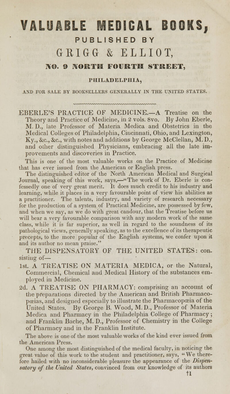 VALUABLE MEDICAL BOOKS, PUBLISHED BY GRIGG & ELLIOT, NO. 9 HORTH FOURTH STREET, PHILADELPHIA, AND FOR SALE BY BOOKSELLERS GENERALLY IN THE UNITED STATES. EBERLE'S PRACTICE OF MEDICINE.—A Treatise on the Theory and Practice of Medicine, in 2 vols. 8vo. By John Eberle, M. D., late Professor of Materia Medica and Obstetrics in the Medical Colleges of Philadelphia, Cincinnati, Ohio, and Lexington, Ky., &c, &c, with notes and additions by George McClellan, M. D., and other distinguished Physicians, embracing all the late im- provements and discoveries in Practice. This is one of the most valuable works on the Practice of Medicine that has ever issued from the American or English press. The distinguished editor of the North American Medical and Surgical Journal, speaking of this work, says,— The work of Dr. Eberle is con- fessedly one of very great merit. It does much credit to his industry and learning, while it places in a very favourable point of view his abilities as a practitioner. The talents, industry, and variety of research necessary for the production of a system of Practical Medicine, are possessed by few, and when we say, as we do with great candour, that the Treatise before us will bear a very favourable comparison with any modern work of the same class, while it is far superior, as well in regard to the soundness of its pathological views, generally speaking, as to the excellence of its therapeutic precepts, to the more popular of the English systems, we confer upon it and its author no mean praise. THE DISPENSATORY OF THE UNITED STATES: con. sisting of— 1st. A TREATISE ON MATERIA MEDICA, or the Natural, Commercial, Chemical and Medical History of the substances em- ployed in Medicine. 2d. A TREATISE ON PHARMACY: comprising an account of the preparations directed by the American and British Pharmaco- poeias, and designed especially to illustrate the Pharmacopceia of the United States. By George B. Wood, M.D., Professor of Materia Medica and Pharmacy in the Philadelphia College of Pharmacy; and Franklin Bache, M. D., Professor of Chemistry in the College of Pharmacy and in the Franklin Institute. The above is one of the most valuable works of the kind ever issued from the American Press. One among the most distinguished of the medical faculty, in noticing the great value of this work to the student and practitioner, says,  We there- fore hailed with no inconsiderable pleasure the appearance of the Dispen- satory of the United States, convinced from our knowledge of its authors