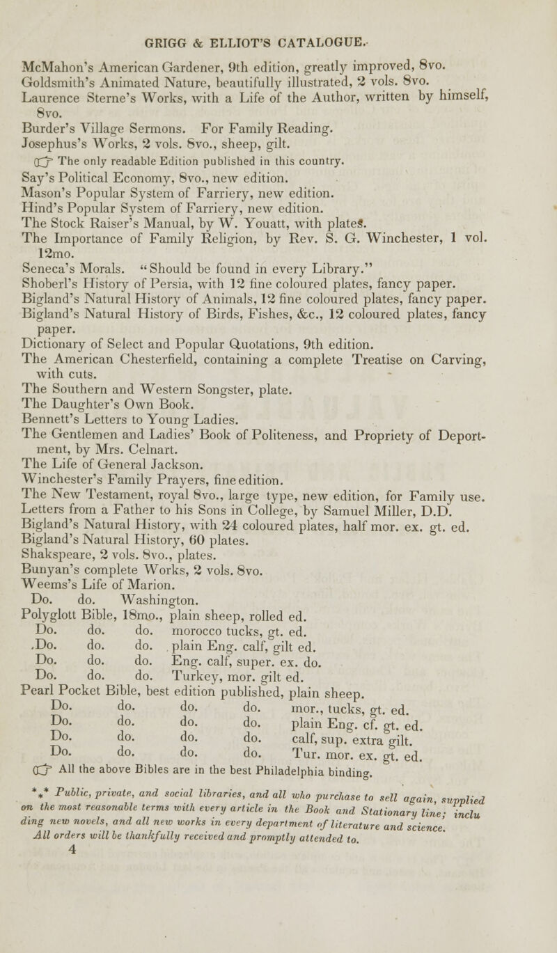 McMahon's American Gardener, 9th edition, greatly improved, 8vo. Goldsmith's Animated Nature, beautifully illustrated, 2 vols. 8vo. Laurence Sterne's Works, with a Life of the Author, written by himself, 8vo. Burder's Village Sermons. For Family Reading. Josephus's Works, 2 vols. Svo., sheep, gilt. (£j The only readable Edition published in this country. Say's Political Economy, 8vo., new edition. Mason's Popular System of Farriery, new edition. Hind's Popular System of Farriery, new edition. The Stock Raiser's Manual, by W. Youatt, with plate*. The Importance of Family Religion, by Rev. S. G. Winchester, 1 vol. 12mo. Seneca's Morals. Should be found in every Library. Shoberl's History of Persia, with 12 fine coloured plates, fancy paper. Bigland's Natural History of Animals, 12 fine coloured plates, fancy paper. Bigland's Natural History of Birds, Fishes, &c, 12 coloured plates, fancy paper. Dictionary of Select and Popular Quotations, 9th edition. The American Chesterfield, containing a complete Treatise on Carving, with cuts. The Southern and Western Songster, plate. The Daughter's Own Book. Bennett's Letters to Young Ladies. The Gentlemen and Ladies' Book of Politeness, and Propriety of Deport- ment, by Mrs. Celnart. The Life of General Jackson. Winchester's Family Prayers, fine edition. The New Testament, royal 8vo., large type, new edition, for Family use. Letters from a Father to his Sons in College, by Samuel Miller, D.D. Bigland's Natural History, with 24 coloured plates, half mor. ex. gt. ed. Bigland's Natural History, 60 plates. Shakspeare, 2 vols. 8vo., plates. Bunyan's complete Works, 2 vols. 8vo. Weems's Life of Marion. Do. do. Washington. Polyglott Bible, 18mo., plain sheep, rolled ed. Do. do. do. morocco tucks, gt. ed. ,Do. do. do. . plain Eng. calf, gilt ed. Do. do. do. Eng. calf, super, ex. do. Do. do. do. Turkey, mor. gilt ed. Pearl Pocket Bible, best edition published, plain sheep. Do. do. do. do. mor., tucks, gt. ed. Do. do. do. do. plain Eng. cf. gt. ed. Do. do. do. do. calf, sup. extra gilt. ' Do. do. do. do. Tur. mor. ex. gt. ed. (£j* All the above Bibles are in the best Philadelphia binding V Public, private, and social libraries, and all who purchase to sell again supplied on the moit reasonable terms with every article in the Book and Stationary line; inclu ding new novels, and all new works in every department of literature and science. All orders will be thankfully received and promptly attended to.