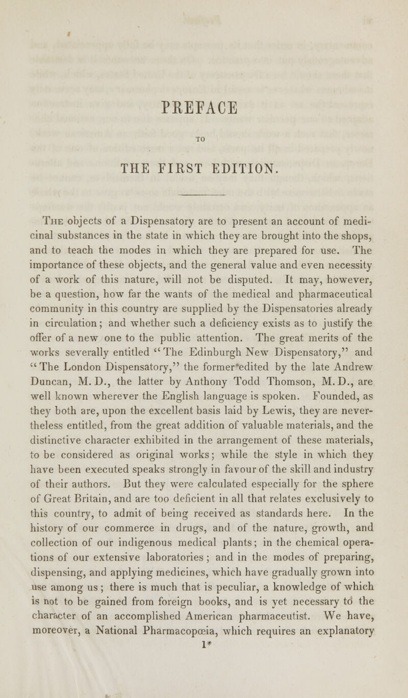 PREFACE THE FIRST EDITION, The objects of a Dispensatory are to present an account of medi- cinal substances in the state in which they are brought into the shops, and to teach the modes in which they are prepared for use. The importance of these objects, and the general value and even necessity of a work of this nature, will not be disputed. It may, however, be a question, how far the wants of the medical and pharmaceutical community in this country are supplied by the Dispensatories already in circulation; and whether such a deficiency exists as to justify the offer of a new one to the public attention. The great merits of the works severally entitled  The Edinburgh New Dispensatory, and  The London Dispensatory, the former'edited by the late Andrew Duncan, M. D., the latter by Anthony Todd Thomson, M.D., are well known wherever the English language is spoken. Founded, as they both are, upon the excellent basis laid by Lewis, they are never- theless entitled, from the great addition of valuable materials, and the distinctive character exhibited in the arrangement of these materials, to be considered as original works; while the style in which they have been executed speaks strongly in favour of the skill and industry of their authors. But they were calculated especially for the sphere of Great Britain, and are too deficient in all that relates exclusively to this country, to admit of being received as standards here. In the history of our commerce in drugs, and of the nature, growth, and collection of our indigenous medical plants; in the chemical opera- tions of our extensive laboratories ; and in the modes of preparing, dispensing, and applying medicines, which have gradually grown into use among us; there is much that is peculiar, a knowledge of which is not to be gained from foreign books, and is yet necessary to the character of an accomplished American pharmaceutist. We have, moreover, a National Pharmacopoeia, which requires an explanatory 1*