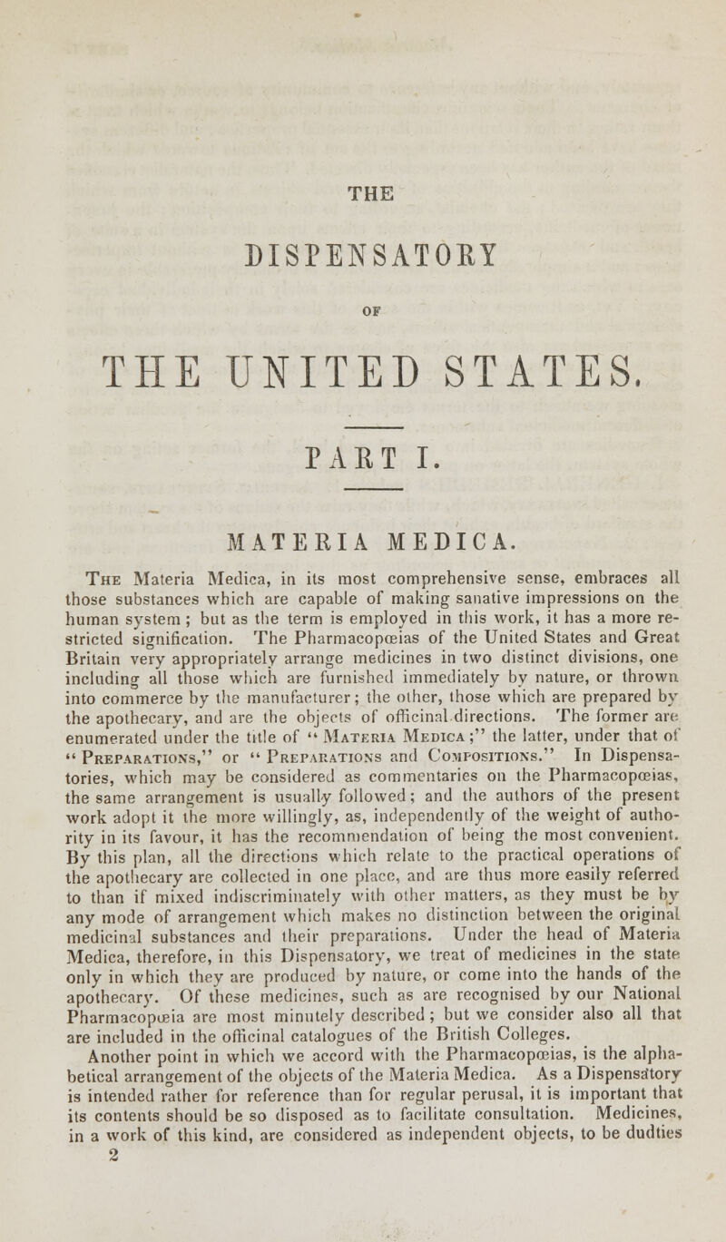 THE DISPENSATORY OF THE UNITED STATES, PART I. MATERIA MEDICA. The Materia Medica, in its most comprehensive sense, embraces all those substances which are capable of making sanative impressions on the human system; but as the term is employed in this work, it has a more re- stricted signification. The Pharmacopoeias of the United States and Great Britain very appropriately arrange medicines in two distinct divisions, one including all those which are furnished immediately by nature, or thrown into commerce by the manufacturer; the other, those which are prepared by the apothecary, and are the objects of officinal directions. The former are enumerated under the title of Materia Medica; the latter, under that of Preparations, or Preparations and Compositions. In Dispensa- tories, which may be considered as commentaries on the Pharmacopoeias, the same arrangement is usually followed; and the authors of the present work adopt it the more willingly, as, independently of the weight of autho- rity in its favour, it has the recommendation of being the most convenient. By this plan, all the directions which relate to the practical operations of the apothecary are collected in one place, and are thus more easily referred to than if mixed indiscriminately with other matters, as they must be by any mode of arrangement which makes no distinction between the original medicinal substances and their preparations. Under the head of Materia Medica, therefore, in this Dispensatory, we treat of medicines in the state, only in which they are produced by nature, or come into the hands of the apothecary. Of these medicines, such as are recognised by our National Pharmacopoeia are most minutely described; but we consider also all that are included in the officinal catalogues of the British Colleges. Another point in which we accord with the Pharmacopoeias, is the alpha- betical arrangement of the objects of the Materia Medica. As a Dispensatory is intended rather for reference than for regular perusal, it is important that its contents should be so disposed as to facilitate consultation. Medicines, in a work of this kind, are considered as independent objects, to be dudties 2