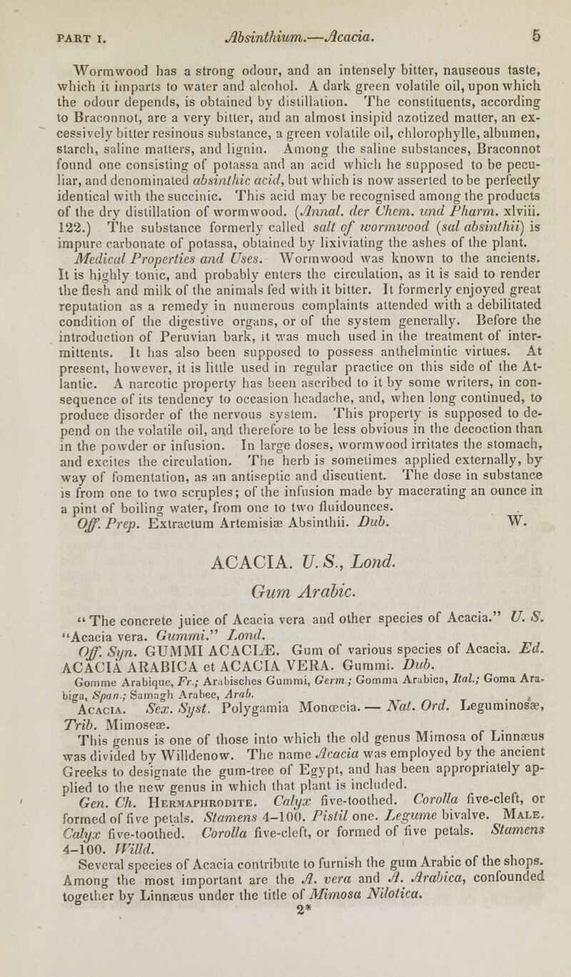 Wormwood has a strong odour, and an intensely bitter, nauseous taste, which it imparts to water and alcohol. A dark green volatile oil, upon which the odour depends, is obtained by distillation. The constituents, according 10 Braconnot, are a very bitter, and an almost insipid azotized matter, an ex- cessively bitter resinous substance, a green volatile oil, chlorophylle, albumen, starch, saline matters, and lignin. Among the saline substances, Braconnot found one consisting of potassa and an acid which he supposed to be pecu- liar, and denominated absinthic acid, but which is now asserted to be perfectly identical with the succinic. This acid may be recognised among the products of the dry distillation of wormwood. {Jlnnal. der Chem. una Pharm. xlviii. 122.) The substance formerly called salt of wormwood (sal absinthii) is impure carbonate of potassa, obtained by lixiviating the ashes of the plant. Medical Properties and Uses. Wormwood was known to the ancients. It is highly tonic, and probably enters the circulation, as it is said to render the flesh and milk of the animals fed with it bitter. It formerly enjoyed great reputation as a remedy in numerous complaints attended with a debilitated condition of the digestive organs, or of the system generally. Before the introduction of Peruvian bark, it was much used in the treatment of inter- mittents. It has also been supposed to possess anthelmintic virtues. At present, however, it is little used in regular practice on this side of the At- lantic. A narcotic property has been ascribed to it by some writers, in con- sequence of its tendency to occasion headache, and, when long continued, to produce disorder of the nervous system. This property is supposed to de- pend on the volatile oil, and therefore to be less obvious in the decoction than in the powder or infusion. In large doses, wormwood irritates the stomach, and excites the circulation. The herb is sometimes applied externally, by way of fomentation, as an antiseptic and discutient. The dose in substance is from one to two scruples; of the infusion made by macerating an ounce in a pint of boiling water, from one to two fluidounces. Off. Prep. Extractum Artemisiae Absinthii. Dub. W. ACACIA. U. S., Lond. Gum Arabic.  The concrete juice of Acacia vera and other species of Acacia. U. S. Acacia vera. Gummi. Lond. Off. Syn. GUMMI ACACIiE. Gum of various species of Acacia. Ed. ACACIA ARABICA et ACACIA VERA. Gummi. Dub. Gomme Arabique, Fr.; Ar.ibisches Gummi, Germ; Comma Arabica, Ital; Goma Ara- biga, Span.; Samagh Arabee, Arab. # , Acacia. Sex. Syst. Polygamia Monoecia. — Nat. Ord. Leguminosa?, Trib. Mimoseae. This genus is one of those into which the old genus Mimosa of Linnaeus was divided by Willdenow. The name Acacia was employed by the ancient Greeks to designate the gum-tree of Egypt, and has been appropriately ap- plied to the new genus in which that plant is included. Gen. Ch. Hermaphrodite. Calyx five-toothed. Corolla five-cleft, or formed of five petals. Stamens 4-100. Pistil one. Legume bivalve. Male. Calyx five-toothed. Corolla five-cleft, or formed of five petals. Stamens 4-100. Willd. Several species of Acacia contribute to furnish the gum Arabic of the shops. Among the most important are the A. vera and Ji. Arabica, confounded together by Linnaeus under the title of Mimosa Nilotica. 2*