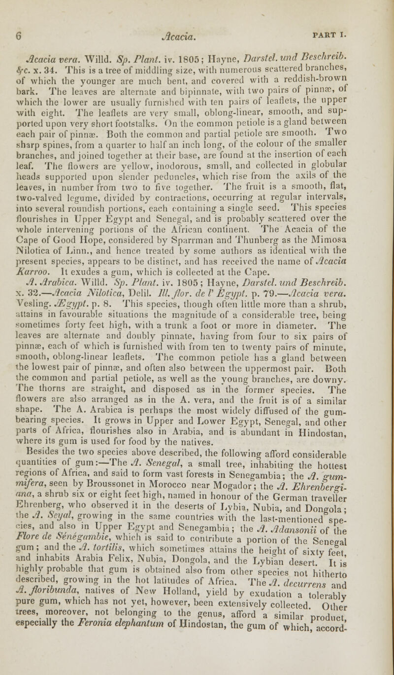 Acacia vera. Willd. Sp. Plant, iv. 1805; Hayne, Darstel. unci Beschrcib. fyc. x. 34. This is a tree of middling size, with numerous scattered branches, of which the younger are much bent, and covered with a reddish-brown bark. The leaves are alternate and bipinnate, with two pairs of pinnae, of which the lower are usually furnished with ten pairs of leaflets, the upper with eight. The leaflets are very small, oblong-linear, smooth, and sup- ported upon very short footstalks. On the common petiole is a gland between each pair of pinnae. Both the common and partial petiole are smooth. Two sharp spines, from a quarter to half an inch long, of the colour of the smaller branches, and joined together at their base, are found at the insertion of each leaf. The flowers are yellow, inodorous, small, and collected in globular heads supported upon slender peduncles, which rise from the axils of the leaves, in number from two to five together. The fruit is a smooth, flat, two-valved legume, divided by contractions, occurring at regular intervals, into several roundish portions, each containing a single seed. This species flourishes in Upper Egypt and Senegal, and is probably scattered over the whole intervening portions of the African continent. The Acacia of the Cape of Good Hope, considered by Sparrman and Thunberg as the Mimosa Nilotica of Linn., and hence treated by some authors as identical with the present species, appears to be distinct, and has received the name of Acacia Karroo. It exudes a gum, which is collected at the Cape. A. Arabica. Willd. Sp. Plant, iv. 1805; Hayne, Darstel. unci Beschreib. x. 32.—Acacia Nilotica, Deli!. lll.Jlor. de V Egypt, p. 79.—Acacia vera. Vesling. JEgypt. p. 8. This species, though often little more than a shrub, attains in favourable situations the magnitude of a considerable tree, being sometimes forty feet high, with a trunk a foot or more in diameter. The leaves are alternate and doubly pinnate, having from four to six pairs of pinnae, each of which is furnished with from ten to twenty pairs of minute, smooth, oblong-linear leaflets. The common petiole has a gland between the lowest pair of pinnae, and often also between the uppermost pair. Both the common and partial petiole, as well as the young branches, are downy. The thorns are straight, and disposed as in the former species. The flowers are also arranged as in the A. vera, and the fruit is of a similar shape. The A. Arabica is perhaps the most widely diffused of the gum- bearing species. It grows in Upper and Lower Egypt, Senegal, and other parts of Africa, flourishes also in Arabia, and is abundant in Hindostan, where its gum is used for food by the natives. Besides the two species above described, the following afford considerable quantities of gum:—The A. Senegal, a small tree, inhabiting the hottest regions of Africa, and said to form vast forests in Senegambia; the A. ^um- mifera, seen by Broussonet in Morocco near Mogador; the A. Ehrenbersi- ana, a shrub six or eight feet high, named in honour of the German traveller Ehrenberg, who observed it in the deserts of Lybia, Nubia, and Dongola; the A. Seyal, growing in the same countries with the last-mentioned spe' cues, and also in Upper Egypt and Senegambia; the A. Adansonii of the More de benegambie, which is said to contribute a portion of the Senegal gum; and the A. tortilis, which sometimes attains the height of sixty feet and inhabits Arabia Felix, Nubia, Dongola, and the Lybian desert It is highly probable that gum is obtained also from other species not hitherto described, growing in the hot latitudes of Africa. The A. decurrens and A.flonbunda, natives of New Holland, yield by exudation a tolerably pure gum, which has not yet, however, been extensively collected Other trees, moreover, not belonging to the genus, afford a similar product especially the Feroma elephantum of Hindostan, the gum of which accord'
