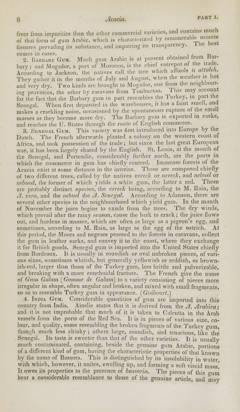 freer from impurities than the other commercial varieties, and contains much of that form of gum Arabic, which is characterized by innumerable minnte fissures pervading its substance, and impairing its transparency. Hie oesi comes in cases. . c R 2. Barbary Gum. Much gum Arabic is at present obtained from mr- bary ; and Mogador, a port of Morocco, is the chief entrepot of the trade. According to Jackson, the natives call the tree which affords it attaleli. They gather it in the months of July and August, when the weather is hot and very dry. Two kinds are brought to Mogador, one from the neighbour- ing provinces, the other by caravans from Timbuctoo. This may account for the fact that the Barbary gum in part resembles the Turkey, in part the Senegal. When first deposited in the warehouses, it has a faint smell, and makes a crackling noise, occasioned by the spontaneous rupture of the small masses as they become more dry. The Barbary gum is exported in casks, and reaches the U. States through the route of English commerce. 3. Senegal Gum. This variety was first introduced into Europe by the Dutch. The French afterwards planted a colony on the western coast of Africa, and took possession of the trade ; but since the last great European war, it has been largely shared by the English. St. Louis, at the mouth of the Senegal, and Portendic, considerably further north, are the ports in which the commerce in gum has chiefly centred. Immense forests of the Acacia exist at some distance in the interior. These are composed chiefly of two different trees, called by the natives vereck or nereck, and nebuel or nebued, the former of which yields a white gum, the latter a red. These are probably distinct species, the vereck being, according to M. Rain, the Ji. vera, and the nebuel the A. Senegal. According to Adanson, there are several other species in the neighbourhood which yield gum. In the month of November the juice begins to exude from the trees. The dry winds, which prevail after the rainy season, cause the bark to crack; the juice flows out, and hardens in masses, which are often as large as a pigeon's egg, and sometimes, according to M. Rain, as large as the egg of the ostrich. At this period, the Moors and negroes proceed to the forests in caravans, collect the gum in leather sacks, and convey it to the coast, where they exchange it for British goods. Senegal gum is imported into the United States chiefly from Bordeaux. It is usually in roundish or oval unbroken pieces, of vari- ous sizes, sometimes whitish, but generally yellowish or reddish, or brown- ish-red, larger than those of the Turkey gum, less brittle and pulverizable, and breaking with a more conchoidal fracture. The French give the name of Gum Galam (Gomme cle Galam) to a variety consisting of pieces more irregular in shape, often angular and broken, and mixed with small fragments, so as to resemble Turkey gum in appearance. (Guibourt.) 4. India Gum. Considerable quantities of gum are imported into this country from India. Ainslie states that it is derived from the A. Arablca; and it is not improbable that much of it is taken to Calcutta in the Arab vessels from the ports of the Red Sea. It is in pieces of various size, co- lour, and quality, some resembling the broken fragments of the Turkey gum, though much less chinky; others large, roundish, and tenacious, like the Senegal. Its taste is sweeter than that of the other varieties. It is usually much contaminated, containing, beside the genuine gum Arabic, portions of a different kind of gum, having the characteristic properties of that known by the name of Bassora. This is distinguished by its insolubility in water with which, however, it unites, swelling up, and forming a soft viscid mass.' It owes its properties to the presence of bassorin. The pieces of this mini bear a considerable resemblance to those of the genuine article, and may