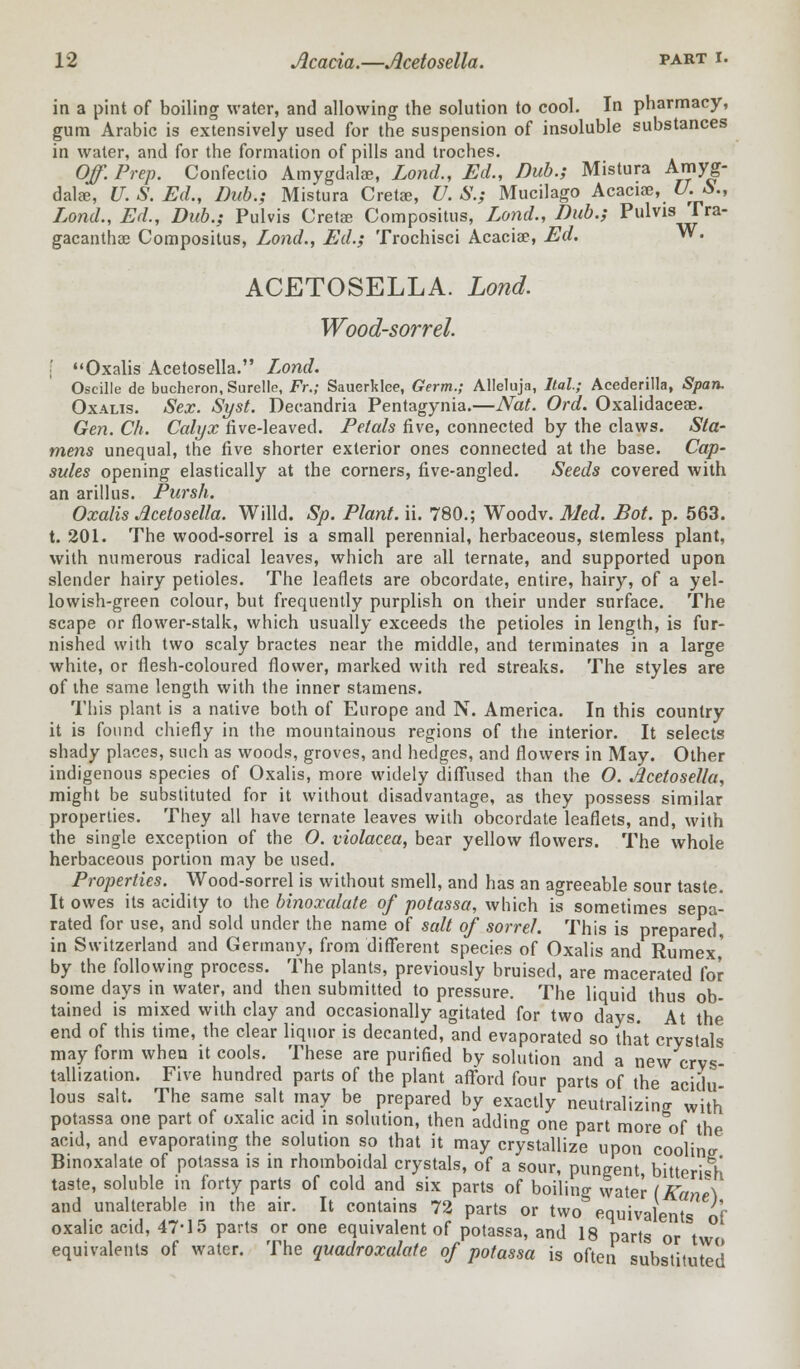 in a pint of boiling water, and allowing the solution to cool. In pharmacy, gum Arabic is extensively used for the suspension of insoluble substances in water, and for the formation of pills and troches. Off Prep. Confectio Amygdalae, Lond., Ed., Dub.; Mistura Amyg- dala?, U. S. Ed., Dub.; Mistura Cretae, U. S.; Mucilago Acacia?, U.&., Lond., Ed., Dub.; Pulvis Cretae Compositus, Lond., Dub.; Pulvis rra- gacantha? Compositus, Lond., Ed.; Trochisci Acacia?, Ed. **. ACETOSELLA. Lond. Wood-sorrel. [ Oxalis Acetosella. Lond. Oscille de bucheron, Surelle, Fr.; Sauerklee, Germ.; Alleluja, ltal; Acederilla, Span. Oxalis. Sex. Syst. Decandria Pentagynia.—Nat. Ord. Oxalidaceae. Gen. Ch. Calyx five-leaved. Petals five, connected by the claws. Sta- mens unequal, the five shorter exterior ones connected at the base. Cap- sules opening elastically at the corners, five-angled. Seeds covered with an arillus. Pursh. Oxalis Acetosella. Willd. Sp. Plant, ii. 780.; Woodv. Med. Bot. p. 563. t. 201. The wood-sorrel is a small perennial, herbaceous, stemless plant, with numerous radical leaves, which are all ternate, and supported upon slender hairy petioles. The leaflets are obcordate, entire, hairy, of a yel- lowish-green colour, but frequently purplish on their under surface. The scape or flower-stalk, which usually exceeds the petioles in length, is fur- nished with two scaly bractes near the middle, and terminates in a large white, or flesh-coloured flower, marked with red streaks. The styles are of the same length with the inner stamens. This plant is a native both of Europe and N. America. In this country it is found chiefly in the mountainous regions of the interior. It selects shady places, such as woods, groves, and hedges, and flowers in May. Other indigenous species of Oxalis, more widely diffused than the O. Acetosella, might be substituted for it without disadvantage, as they possess similar properties. They all have ternate leaves with obcordate leaflets, and, with the single exception of the O. violacea, bear yellow flowers. The whole herbaceous portion may be used. Properties. Wood-sorrel is without smell, and has an agreeable sour taste. It owes its acidity to the binoxalate of potassa, which is sometimes sepa- rated for use, and sold under the name of salt of sorrel. This is prepared, in Switzerland and Germany, from different species of Oxalis and Rumex,' by the following process. The plants, previously bruised, are macerated for some days in water, and then submitted to pressure. The liquid thus ob- tained is mixed with clay and occasionally agitated for two days. At the end of this time, the clear liquor is decanted, and evaporated so that crystals may form when it cools. These are purified by solution and a new crys- tallization. Five hundred parts of the plant afford four parts of the acidu- lous salt. The same salt may be prepared by exactly neutralizing with potassa one part of oxalic acid in solution, then adding one part more of the acid, and evaporating the solution so that it may crystallize upon coolinjr Binoxalate of potassa is in rhomboidal crystals, of a sour, pungent, bitterish taste, soluble in forty parts of cold and six parts of boilino- water (Edne\ and unalterable in the air. It contains 72 parts or two equivalents of oxalic acid, 47-15 parts or one equivalent of potassa, and 18 parts or tw equivalents of water. The quadroxalate of potassa is often substituted