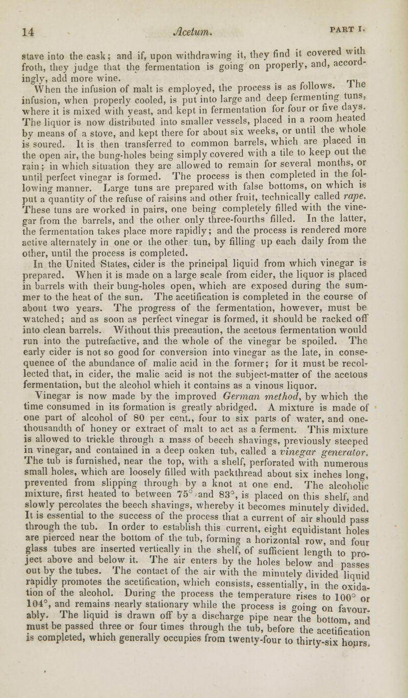 stave into the cask; and if, upon withdrawing it, they find it covered with froth, they judge that the fermentation is going on properly, and, accord- ingly', add more wine. „,, When the infusion of malt is employed, the process is as follows, l ne infusion, when properly cooled, is put into large and deep fermenting tuns, where it is mixed with yeast, and kept in fermentation for four or five days. The liquor is now distributed into smaller vessels, placed in a room heated by means of a stove, and kept there for about six weeks, or until the whole is soured. It is then transferred to common barrels, which are placed in the open air, the bung-holes being simply covered with a tile to keep out the rain; in which situation they are allowed to remain for several months, or until perfect vinegar is formed. The process is then completed in the fol- lowing manner. Large tuns are prepared with false bottoms, on which is put a quantity of the refuse of raisins and other fruit, technically called rape. These tuns are worked in pairs, one being completely filled with the vine- gar from the barrels, and the other only three-fourths filled. In the latter, the fermentation takes place more rapidly; and the process is rendered more active alternately in one or the other tun, by filling up each daily from the other, until the process is completed. In the United Stales, cider is the principal liquid from which vinegar is prepared. When it is made on a large scale from cider, the liquor is placed in barrels with their bung-holes open, which are exposed during the sum- mer to the heat of the sun. The acetification is completed in the course of about two years. The progress of the fermentation, however, must be watched; and as soon as perfect vinegar is formed, it should be racked off into clean barrels. Without this precaution, the acetous fermentation would run into the putrefactive, and the whole of the vinegar be spoiled. The early cider is not so good for conversion into vinegar as the late, in conse- quence of the abundance of malic acid in the former; for it must be recol- lected that, in cider, the malic acid is not the subject-matter of the acetous fermentation, but the alcohol which it contains as a vinous liquor. Vinegar is now made by the improved German method, by which the time consumed in its formation is greatly abridged. A mixture is made of one part of alcohol of 80 per cent., four to six parts of water, and one- thousandth of honey or extract of malt to act as a ferment. This mixture is allowed to trickle through a mass of beech shavings, previously steeped in vinegar, and contained in a deep oaken tub, called a vinegar generator. The tub is furnished, near the top, with a shelf, perforated with numerous small holes, which are loosely filled with packthread about six inches long, prevented from slipping through by a knot at one end. The alcoholic- mixture, first heated to between 75° and 83°, is placed on this shelf, and slowly percolates the beech shavings, whereby it becomes minutely divided. It is essential to the success of the process that a current of air should pass through the tub. In order to establish this current, eight equidistant holes are pierced near the bottom of the tub, forming a horizontal row, and four glass tubes are inserted vertically in the shelf, of sufficient length to pro- ject above and below it. The air enters by the holes below and passes out by the tubes. The contact of the air with the minutely divided liquid rapidly promotes the acetification, which consists, essentially, in the oxida- tion of the alcohol. During the process the temperature rises to 100° or 104°, and remains nearly stationary while the process is going on favour ably. The liquid is drawn off by a discharge pipe near the bottom and must be passed three or four times through the tub, before the acetification is completed, which generally occupies from twenty-four to thirty-six hours