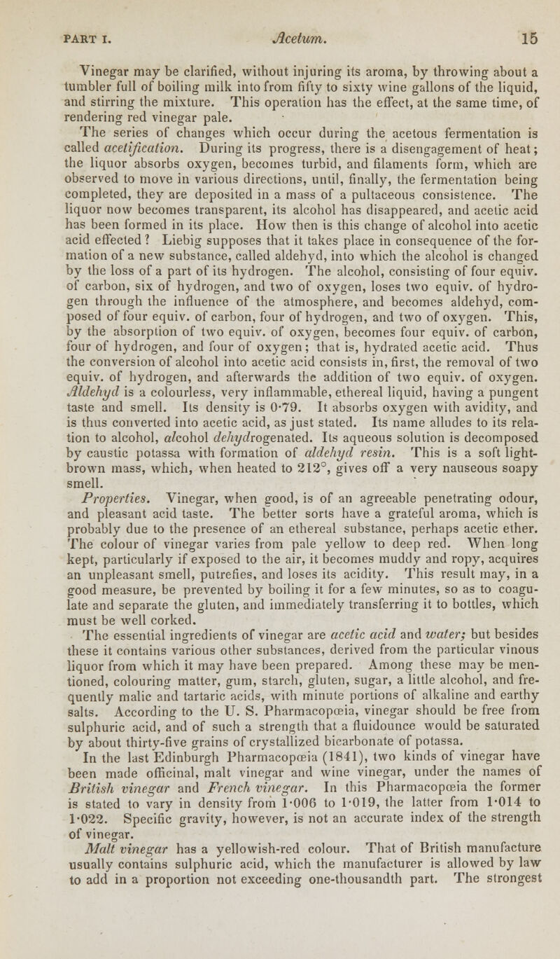 Vinegar may be clarified, without injuring its aroma, by throwing about a tumbler full of boiling milk into from fifty to sixty wine gallons of the liquid, and stirring the mixture. This operation has the effect, at the same time, of rendering red vinegar pale. The series of changes which occur during the acetous fermentation is called acelification. During its progress, there is a disengagement of heat; the liquor absorbs oxygen, becomes turbid, and filaments form, which are observed to move in various directions, until, finally, the fermentation being completed, they are deposited in a mass of a pultaceous consistence. The liquor now becomes transparent, its alcohol has disappeared, and acetic acid has been formed in its place. How then is this change of alcohol into acetic acid effected ? Liebig supposes that it takes place in consequence of the for- mation of a new substance, called aldehyd, into which the alcohol is changed by the loss of a part of its hydrogen. The alcohol, consisting of four equiv. of carbon, six of hydrogen, and two of oxygen, loses two equiv. of hydro- gen through the influence of the atmosphere, and becomes aldehyd, com- posed of four equiv. of carbon, four of hydrogen, and two of oxygen. This, by the absorption of two equiv. of oxygen, becomes four equiv. of carbon, four of hydrogen, and four of oxygen; that is, hydrated acetic acid. Thus the conversion of alcohol into acetic acid consists in, first, the removal of two equiv. of hydrogen, and afterwards the addition of two equiv. of oxygen. Aldehyd is a colourless, very inflammable, ethereal liquid, having a pungent taste and smell. Its density is 0-79. It absorbs oxygen with avidity, and is thus converted into acetic acid, as just stated. Its name alludes to its rela- tion to alcohol, a/cohol dehydwgenaled. Its aqueous solution is decomposed by caustic potassa with formation of aldehyd resin. This is a soft light- brown mass, which, when heated to 212°, gives off a very nauseous soapy smell. Properties. Vinegar, when gnod, is of an agreeable penetrating odour, and pleasant acid taste. The better sorts have a grateful aroma, which is probably due to the presence of an ethereal substance, perhaps acetic ether. The colour of vinegar varies from pale yellow to deep red. When long kept, particularly if exposed to the air, it becomes muddy and ropy, acquires an unpleasant smell, putrefies, and loses its acidity. This result may, in a good measure, be prevented by boiling it for a few minutes, so as to coagu- late and separate the gluten, and immediately transferring it to bottles, which must be well corked. The essential ingredients of vinegar are acetic acid and water; but besides these it contains various other substances, derived from the particular vinous liquor from which it may have been prepared. Among these may be men- tioned, colouring matter, gum, starch, gluten, sugar, a little alcohol, and fre- quently malic and tartaric acids, with minute portions of alkaline and earthy salts. According to the U. S. Pharmacopoeia, vinegar should be free from sulphuric acid, and of such a strength that a fiuidounce would be saturated by about thirty-five grains of crystallized bicarbonate of potassa. In the last Edinburgh Pharmacopoeia (1841), two kinds of vinegar have been made officinal, malt vinegar and wine vinegar, under the names of British vinegar and French vinegar. In this Pharmacopoeia the former is stated to vary in density from 1-006 to 1-019, the latter from 1-014 to 1-022. Specific gravity, however, is not an accurate index of the strength of vinegar. Malt vinegar has a yellowish-red colour. That of British manufacture usually contains sulphuric acid, which the manufacturer is allowed by law to add in a proportion not exceeding one-thousandth part. The strongest