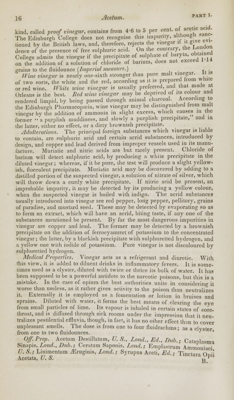 kind, called proof vinegar, contains from 4-6 to 5 per cent, of ae§tic acid. The Edinburgh College does not recognise this impurity, althougn^ant .-_„.! i... .u.n.i.ioi, i„„,D „„,i iJ^rofnrP rfiip^ts the vineear if it give evi- on the addition of a solution of chloride of barium, does not exceed o-rains to the fluidounce (Imperial measure.) . 3 JFtne wtwefl-ar is nearly one-sixth stronger than pure malt vinegar, ii is of two sorts, the white and the red, according as it is prepared from white or red wine. White wine vinegar is usually preferred, and that made at Orleans is the best. Red wine vinegar may be deprived of its colour and rendered limpid, by being passed through animal charcoal. According to the Edinburgh Pharmacopoeia, wine vinegar may be distinguished lrom malt vinegar by the addition of ammonia in slight excess, which causes in the former  a purplish muddiness, and slowly a purplish precipitate, and in the latter, either no effect, or a dirty brownish precipitate. Adulterations. The principal foreign substances which vinegar is liable to contain, are sulphuric acid and certain acrid substances, introduced by design, and copper and lead derived from improper vessels used in its manu- facture. Muriatic and nitric acids are but rarely present. Chloride of barium will detect sulphuric acid, by producing a white precipitate in the diluted vinegar; whereas, if it be pure, the test will produce a slight yellow- ish, flocculent precipitate. Muriatic acid may be discovered by adding to a distilled portion of the suspected vinegar, a solution of nitrate of silver, which will throw down a curdy white precipitate. If nitric acid be present, an improbable impurity, it may be detected by its producing a yellow colour, when the suspected vinegar is boiled with indigo. The acrid substances usually introduced into vinegar are red pepper, long pepper, pellitory, grains of paradise, and mustard seed. These may be detected by evaporating so as to form an extract, which will have an acrid, biting taste, if any one of the substances mentioned be present. By far the most dangerous impurities in vinegar are copper and lead. The former may be detected by a brownish precipitate on the addition of ferrocyanuret of potassium to the concentrated vinegar; the latter, by a blackish precipitate with sulphuretted hydrogen, and a yellow one with iodide of potassium. Pure vinegar is not discoloured by sulphuretted hydrogen. Medical Properties. Vinegar acts as a refrigerant and diuretic. With this view, it is added to diluent drinks in inflammatory fevers. It is some- times used as a clyster, diluted with twice or thrice its bulk of water. It has been supposed to be a powerful antidote to the narcotic poisons, but this is a mistake. In the case of opium the best authorities unite in considering it worse than useless, as it rather gives activity to the poison than neutralizes it. Externally it is employed as a fomentation or lotion in bruises and sprains. Diluted with water, it forms the best means of clearing the eye from small particles of lime. Its vapour is inhaled in certain states of sore- throat, and is diffused through sick rooms under the impression that it neu- tralizes pestilential effluvia, though, in fact, it has no other effect than to cover unpleasant smells. The dose is from one to four fluidrachms; as a clyster from one to two fluidounces. * lasma Off. Prep. Acetum Destillatum, U. S„ Lond., Ed., Dub.; Catania™ Sinapis, Lond., Dub.; Ceratum Saponis, Lond.; Emplastrum Ammoniaci U. S.; Linimentum iEruginis, Lond.; Syrupus Aceti, Ed.; Tinctura Onii Acetata, U. S. g v