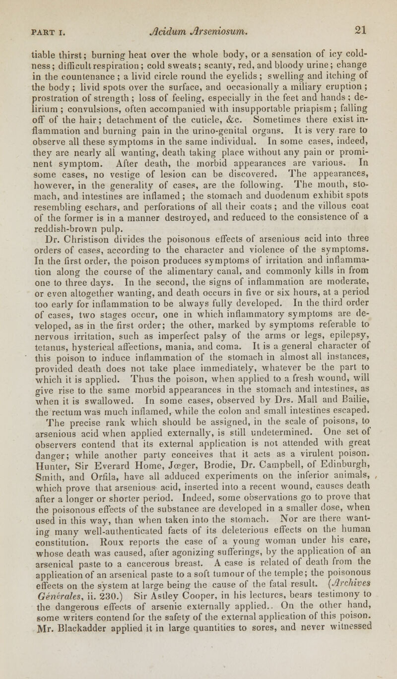 tiable thirst; burning heat over the whole body, or a sensation of icy cold- ness; difficult respiration; cold sweats; scanty, red, and bloody urine; change in the countenance ; a livid circle round the eyelids ; swelling and itching of the body; livid spots over the surface, and occasionally a miliary eruption ; prostration of strength; loss of feeling, especially in the feet and hands; de- lirium ; convulsions, often accompanied with insupportable priapism; falling off' of the hair; detachment of the cuticle, &c. Sometimes there exist in- flammation and burning pain in the urino-genital organs. It is very rare to observe all these symptoms in the same individual. In some cases, indeed, they are nearly all wanting, death taking place without any pain or promi- nent symptom. After death, the morbid appearances are various. In some cases, no vestige of lesion can be discovered. The appearances, however, in the generality of cases, are the following. The mouth, sto- mach, and intestines are inflamed ; the stomach and duodenum exhibit spots resembling eschars, and perforations of all their coats; and the villous coat of the former is in a manner destroyed, and reduced to the consistence of a reddish-brown pulp. Dr. Christison divides the poisonous effects of arsenious acid into three orders of cases, according to the character and violence of the symptoms. In the first order, the poison produces symptoms of irritation and inflamma- tion along the course of the alimentary canal, and commonly kills in from one to three days. In the second, the signs of inflammation are moderate, or even altogether wanting, and death occurs in five or six hours, at a period too early for inflammation to be always fully developed. In the third order of cases, two stages occur, one in which inflammatory symptoms are de- veloped, as in the first order; the other, marked by symptoms referable to nervous irritation, such as imperfect palsy of the arms or legs, epilepsy, tetanus, hysterical affections, mania, and coma. It is a general character of this poison to induce inflammation of the stomach in almost all instances, provided death does not take place immediately, whatever be the part to which it is applied. Thus the poison, when applied to a fresh wound, will give rise to the same morbid appearances in the stomach and intestines, as when it is swallowed. In some cases, observed by Drs. Mall and Bailie, the rectum was much inflamed, while the colon and small intestines escaped. The precise rank which should be assigned, in the scale of poisons, to arsenious acid when applied externally, is still undetermined. One set of observers contend that its external application is not attended with great danger; while another party conceives that it acts as a virulent poison. Hunter, Sir Everard Home, Joeger, Brodie, Dr. Campbell, of Edinburgh, Smith, and Orfila, have all adduced experiments on the inferior animals, which prove that arsenious acid, inserted into a recent wound, causes death after a longer or shorter period. Indeed, some observations go to prove that the poisonous effects of the substance are developed in a smaller dose, when used in this way, than when taken into the stomach. Nor are there want- ing many well-authenticated facts of its deleterious effects on the human constitution. Roux reports the case of a young woman under his care, whose death was caused, after agonizing sufferings, by the application of an arsenical paste to a cancerous breast. A case is related of death from the application of an arsenical paste to a soft tumour of the temple; the poisonous effects on the system at large being the cause of the fatal result. {Archives Generates, ii. 230.) Sir Astley Cooper, in his lectures, bears testimony to the dangerous effects of arsenic externally applied.- On the other hand, some writers contend for the safety of the external application of this poison. Mr. Blackadder applied it in large quantities to sores, and never witnessed