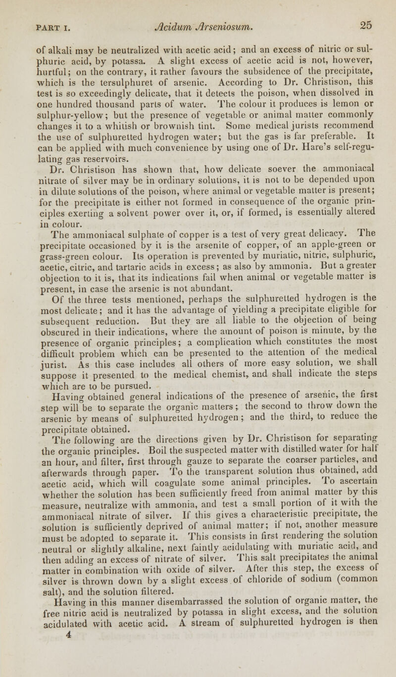 of alkali may be neutralized with acetic acid; and an excess of nitric or sul- phuric acid, by potassa. A slight excess of acetic acid is not, however, hurtful; on the contrary, it rather favours the subsidence of the precipitate, which is the tersulphuret of arsenic. According to Dr. Christison, this test is so exceedingly delicate, that it detects the poison, when dissolved in one hundred thousand parts of water. The colour it produces is lemon or sulphur-yellow; but the presence of vegetable or animal matter commonly changes it to a whitish or brownish tint. Some medical jurists recommend the use of sulphuretted hydrogen water; but the gas is far preferable. It can be applied with much convenience by using one of Dr. Hare's self-regu- lating gas reservoirs. Dr. Christison has shown that, how delicate soever the ammoniacal nitrate of silver may be in ordinary solutions, it is not to be depended upon in dilute solutions of the poison, where animal or vegetable matter is present; for the precipitate is either not formed in consequence of the organic prin- ciples exerting a solvent power over it, or, if formed, is essentially altered in colour. The ammoniacal sulphate of copper is a test of very great delicacy. The precipitate occasioned by it is the arsenite of copper, of an apple-green or grass-green colour. Its operation is prevented by muriatic, nitric, sulphuric, acetic, citric, and tartaric acids in excess; as also by ammonia. But a greater objection to it is, that its indications fail when animal or vegetable matter is present, in case the arsenic is not abundant. Of the three tests mentioned, perhaps the sulphuretted hydrogen is the most delicate; and it has the advantage of yielding a precipitate eligible for subsequent reduction. But they are all liable to the objection of being obscured in their indications, where the amount of poison is minute, by the presence of organic principles; a complication which constitutes the most difficult problem which can be presented to the attention of the medical jurist. As this case includes all others of more easy solution, we shall suppose it presented to the medical chemist, and shall indicate the steps which are to be pursued. Having obtained general indications of the presence of arsenic, the first step will°be to separate the organic matters; the second to throw down the arsenic by means of sulphuretted hydrogen ; and the third, to reduce the precipitate obtained. The following are the directions given by Dr. Christison for separating the organic principles. Boil the suspected matter with distilled water for half an hour, and filter, first through gauze to separate the coarser particles, and afterwards through paper. To the transparent solution thus obtained, add acetic acid, which will coagulate some animal principles. To ascertain whether the solution has been sufficiently freed from animal matter by this measure, neutralize with ammonia, and test a small portion of it with the ammoniacal nitrate of silver. If this gives a characteristic precipitate, the solution is sufficiently deprived of animal matter; if not, another measure must be adopted to separate it. This consists in first rendering the solution neutral or slightly alkaline, next faintly acidulating with muriatic acid, and then adding an excess of nitrate of silver. This salt precipitates the animal matter in combination with oxide of silver. After this step, the excess of silver is thrown down by a slight excess of chloride of sodium (common salt), and the solution filtered. Having in this manner disembarrassed the solution of organic matter, the free nitric acid is neutralized by potassa in slight excess, and the solution acidulated with acetic acid. A stream of sulphuretted hydrogen is then 4