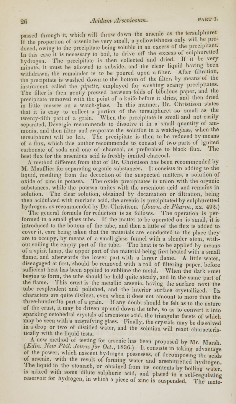 passed through it, which will throw down the arsenic as the tersulphuret If the proportion of arsenic be very small, a yellowishness only will be pro- duced, owing to the precipitate being soluble in an excess of the precipitant. In this case It is necessary to boil, to drive off the excess of sulphuretted hydrogen. The precipitate is then collected and dried. If it be very minute, it must be allowed to subside, and the clear liquid having been withdrawn, the remainder is to be poured upon a filter. After filtration, the precipitate is washed down to the bottom of the filter, by means of the instrument called the pipette, employed for washing scanty precipitates. The filter is then gently pressed between folds of bibulous paper, and the precipitate removed with the point of a knife before it dries, and then dried in little masses on a watch-glass. In this manner, Dr. Christison states that it is easy to collect a portion of the tersulphuret so small as the twenty-fifth part of a grain. When the precipitate is small and not easily separated, Devergie recommends to dissolve it in a small quantity of am- monia, and then filter and evaporate the solution in a watch-glass, when the tersulphuret will be left. The precipitate is then to be reduced by means of a flux, which this author recommends to consist of two parts of ignited carbonate of soda and one of charcoal, as preferable to black flux. The best flux for the arsenious acid is freshly ignited charcoal. A method different, from that of Dr. Christison has been recommended by M. Maufflier for separating organic substances. It consists in adding to the liquid, resulting from the decoction of the suspected matters, a solution of oxide of zinc in potassa. The oxide precipitates in union with the organic substances, while the potassa unites with the arsenious acid and remains in solution. The clear solution, obtained by decantation or filtration, being then acidulated with muriatic acid, the arsenic is precipitated by sulphuretted hydrogen, as recommended by Dr. Christison. (Journ. de Pharm., xx. 492.) The general formula for reduction is as follows. The operation is per- formed in a small glass tube. If the matter to be operated on is small, it is introduced to the bottom of the tube, and then a little of the flux is added to cover it, care being taken that the materials are conducted to the place they are to occupy, by means of a small glass funnel with a slender stem, with- out soiling the empty part of the tube. The heat is to be applied by means of a spirit lamp, the upper part of the material being first heated with a small flame, and afterwards the lower part with a larger flame. A little water, disengaged at first, should be removed with a roll of filtering paper, before sufficient heat has been applied to sublime the metal. When the dark crust begins to form, the tube should be held quite steady, and in the same part of the flame. This crust is the metallic arsenic, having the surface next the tube resplendent and polished, and the interior surface crystallized. Its characters are quite distinct, even when it does not amount to more than the three-hundredth part of a grain. If any doubt should be felt as to the nature of the crust, it may be driven up and down the tube, so as to convert it into sparkling octohedral crystals of arsenious acid, the triangular facets of which may be seen with a magnifying glass. Finally, the crystals may be dissolved in a drop or two of distilled water, and the solution will react characteris- tically with the liquid tests. A new method of testing for arsenic has been proposed by Mr Marsh QEdm. New Phil Journ.for Oct., 1836.) It consists in taking advantage of the power, which nascent hydrogen possesses, of decomposing the acids of arsenic with the result of forming water and arseniuretted hydrogen The liquid in the stomach, or obtained from its contents by boilino- water' is mixed with some dilute sulphuric acid, and placed in a self-regulating reservoir for hydrogen, in which a piece of zinc is suspended. The mate-