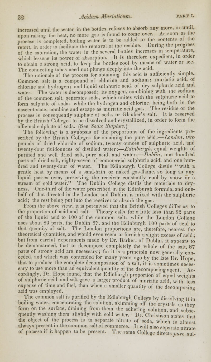 increased until the water in the bottles refuses to absorb any more, or until, upon raising the heat, no more gas is found to come over. As soon as the process is completed, boiling water is to be added to the contents of the retort, in order to facilitate the removal of the residue. During the progress of the saturation, the water in the several bottles increases in temperature, which lessens its power of absorption. It is therefore expedient, in order to obtain a strong acid, to keep the bottles cool by means of water or ice. The connecting tubes need not plunge deeply into the acid. The rationale of the process for obtaining this acid is sufficiently simple. Common salt is a compound of chlorine and sodium; muriatic acid, of chlorine and hydrogen; and liquid sulphuric acid, of dry sulphuric acid and water. The water is decomposed; its oxygen, combining with the sodium of the common salt, generates soda, which unites with the sulphuric acid to form sulphate of soda; while the hydrogen and chlorine, being both in the nascent state, combine and escape as muriatic acid gas. The residue of the process is consequently sulphate of soda, or Glauber's salt. It is reserved by the British Colleges to be dissolved and crystallized, in order to form the officinal sulphate of soda. (See Sodse Sulphas.) The following is a synopsis of the proportions of the ingredients pre- scribed by the British Colleges for obtaining the pure acid:—London, two pounds of dried chloride of sodium, twenty ounces of sulphuric acid, and twenty-four fluidounces of distilled water;—Edinburgh, equal weights of purified and well dried salt, pure acid, and water;—Dublin, one hundred parts of dried salt, eighty-seven of commercial sulphuric acid, and one hun- dred and twenty-four of water. The Edinburgh College distils with a gentle heat by means of a sand-bath or naked gas-flame, so long as any liquid passes over, preserving the receiver constantly cool by snow or a stream of cold water. The Dublin College distils the materials to dry- ness. One-third of the water prescribed in the Edinburgh formula, and one- half of that directed in the London and Dublin, is mixed with the sulphuric acid; the rest being put into the receiver to absorb the gas. From the above view, it is perceived that the British Colleges differ as to the proportion of acid and salt. Theory calls for a little less than 82 parts of the liquid acid to 100 of the common salt; while the London College uses about 83 parts, the Dublin 87, and the Edinburgh 100 parts of acid to that quantity of salt. The London proportions are, therefore, nearest the theoretical quantities, and would even seem to furnish a slight excess of acid; but from careful experiments made by Dr. Barker, of Dublin, it appears to be demonstrated, that to decompose completely the whole of the salt, 87 parts of strong acid are necessary; for it is a principle now generally con- ceded, and which was contended for many years ago by the late Dr. Hope, that to produce the complete decomposition of a salt, it is sometimes neces- sary to use more than an equivalent quantity of the decomposing ao-ent. Ac- cordingly, Dr. Hope found, that the Edinburgh proportion of equal weights of sulphuric acid and salt gave a larger product of muriatic acid, with less expense of time and fuel, than when a smaller quantity of the decomposing acid was employed. The common salt is purified by the Edinburgh College by dissolving it in boiling water, concentrating the solution, skimming off°the crystals as they form on the surface, draining from them the adhering solution, and subse- quently washing them slightly with cold water. Dr. Christison states that the object of the process is to separate nitrate of soda, which is almost always present in the common salt of commerce. It will also separate nitrate of potassa if it happen to be present. The same College directs pure sul-