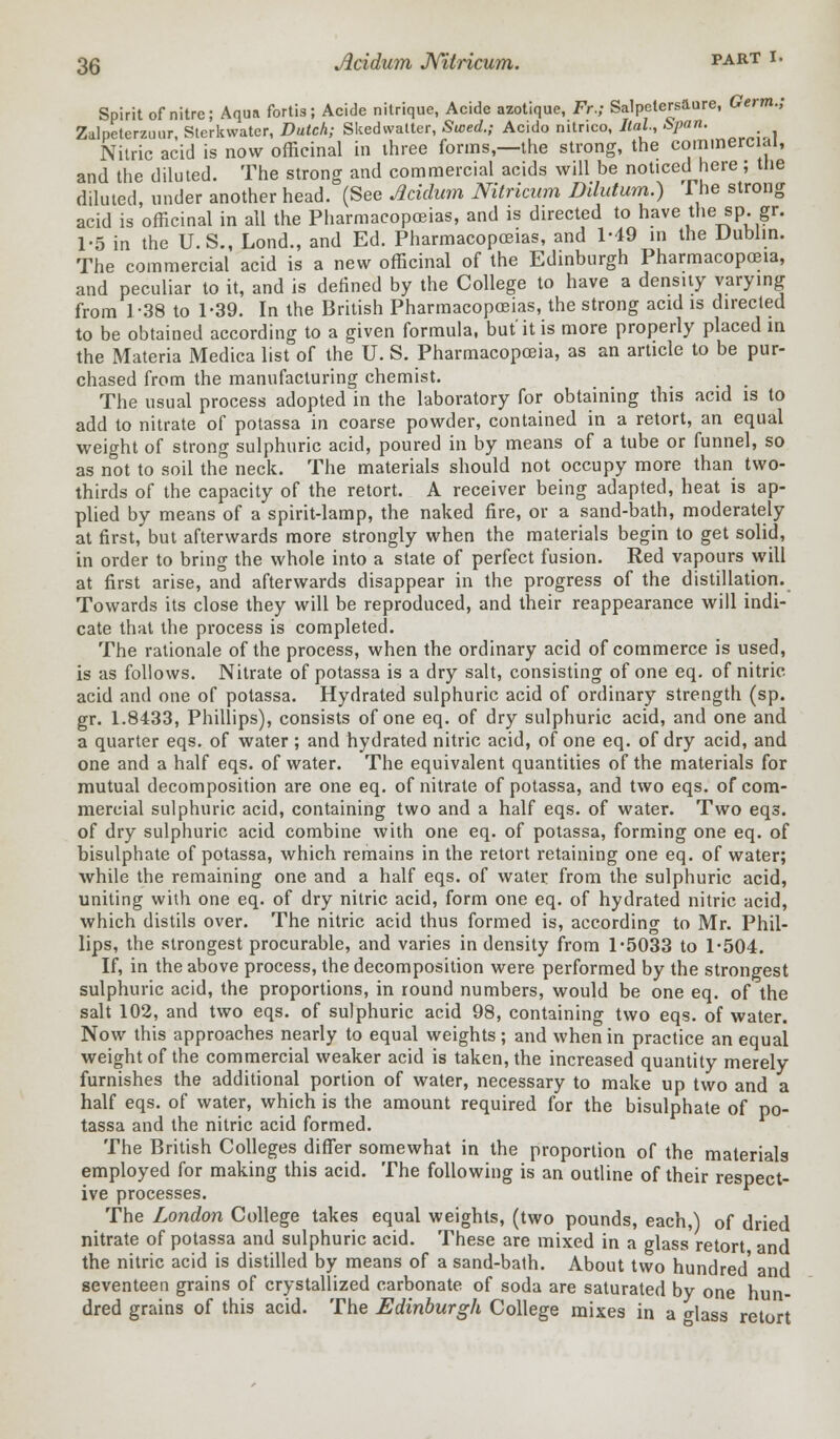 Spirit of nitre; Aqua fortis; Acide nitrique, Acide azotique, Fr.; Salpelers&ore, Germ.; Zalpeterzuur, Stcrkwater, Dutch; Skedwatter, Sued.; Acido nitnco, Ital, &pan. Nitric acid is now officinal in three forms,—the strong, the commercial, and the diluted. The strong and commercial acids will be noticed here; the diluted, under another head. (See Acidum Nitricum Dilutum.) I he strong acid is officinal in all the Pharmacopoeias, and is directed to have the sp. gr. 1-5 in the U.S., Lond., and Ed. Pharmacopoeias, and 1-49 in the Dublin. The commercial acid is a new officinal of the Edinburgh Pharmacopoeia, and peculiar to it, and is defined by the College to have a density varying from 1-38 to 1-39. In the British Pharmacopoeias, the strong acid is directed to be obtained according to a given formula, but it is more properly placed in the Materia Medica list of the U. S. Pharmacopoeia, as an article to be pur- chased from the manufacturing chemist. The usual process adopted in the laboratory for obtaining this acid is to add to nitrate of potassa in coarse powder, contained in a retort, an equal weight of strong sulphuric acid, poured in by means of a tube or funnel, so as not to soil the neck. The materials should not occupy more than two- thirds of the capacity of the retort. A receiver being adapted, heat is ap- plied by means of a spirit-lamp, the naked fire, or a sand-bath, moderately at first, but afterwards more strongly when the materials begin to get solid, in order to bring the whole into a state of perfect fusion. Red vapours will at first arise, and afterwards disappear in the progress of the distillation. Towards its close they will be reproduced, and their reappearance will indi- cate that the process is completed. The rationale of the process, when the ordinary acid of commerce is used, is as follows. Nitrate of potassa is a dry salt, consisting of one eq. of nitric acid and one of potassa. Hydrated sulphuric acid of ordinary strength (sp. gr. 1.8433, Phillips), consists of one eq. of dry sulphuric acid, and one and a quarter eqs. of water ; and hydrated nitric acid, of one eq. of dry acid, and one and a half eqs. of water. The equivalent quantities of the materials for mutual decomposition are one eq. of nitrate of potassa, and two eqs. of com- mercial sulphuric acid, containing two and a half eqs. of water. Two eqs. of dry sulphuric acid combine with one eq. of potassa, forming one eq. of bisulphate of potassa, which remains in the retort retaining one eq. of water; while the remaining one and a half eqs. of water from the sulphuric acid, uniting with one eq. of dry nitric acid, form one eq. of hydrated nitric acid, which distils over. The nitric acid thus formed is, according to Mr. Phil- lips, the strongest procurable, and varies in density from 1-5033 to 1-504. If, in the above process, the decomposition were performed by the strongest sulphuric acid, the proportions, in round numbers, would be one eq. of the salt 102, and two eqs. of sulphuric acid 98, containing two eqs. of water. Now this approaches nearly to equal weights ; and when in practice an equal weight of the commercial weaker acid is taken, the increased quantity merely furnishes the additional portion of water, necessary to make up two and a half eqs. of water, which is the amount required for the bisulphate of po- tassa and the nitric acid formed. The British Colleges differ somewhat in the proportion of the materials employed for making this acid. The following is an outline of their respect- ive processes. The London College takes equal weights, (two pounds, each,) of dried nitrate of potassa and sulphuric acid. These are mixed in a glass retort and the nitric acid is distilled by means of a sand-bath. About two hundred' and seventeen grains of crystallized carbonate of soda are saturated by one hun- dred grains of this acid. The Edinburgh College mixes in a glass retort