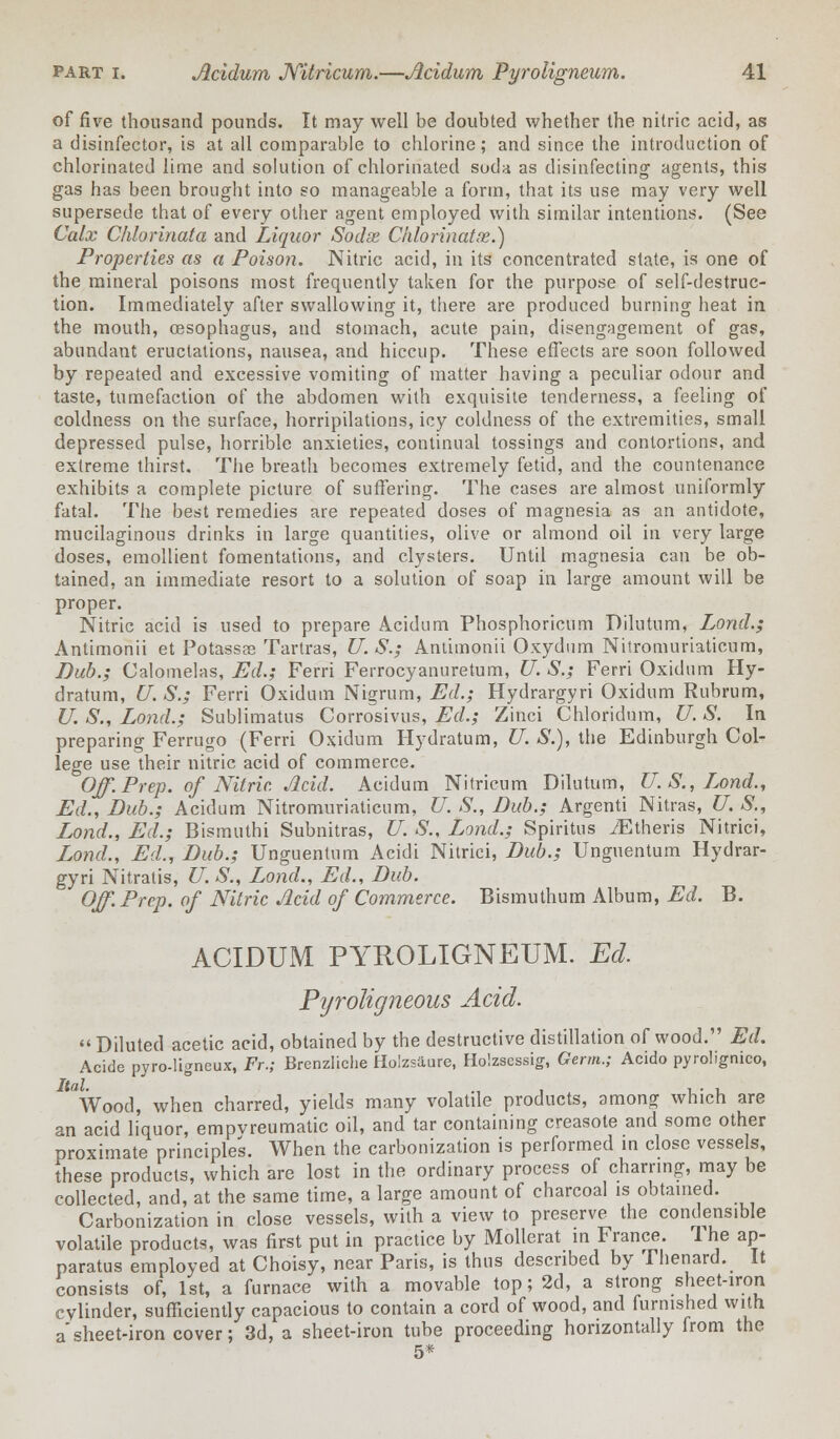 of five thousand pounds. It may well be doubted whether the nitric acid, as a disinfector, is at all comparable to chlorine; and since the introduction of chlorinated lime and solution of chlorinated soda as disinfecting1 agents, this gas has been brought into so manageable a form, that its use may very well supersede that of every other agent employed with similar intentions. (See Calx Chlorinata and Liquor Sodse Chlorinatx.) Properties as a Poison. Nitric acid, in its concentrated state, is one of the mineral poisons most frequently taken for the purpose of self-destruc- tion. Immediately after swallowing it, there are produced burning heat in, the mouth, oesophagus, and stomach, acute pain, disengagement of gas, abundant eructations, nausea, and hiccup. These effects are soon followed by repeated and excessive vomiting of matter having a peculiar odour and taste, tumefaction of the abdomen with exquisite tenderness, a feeling of coldness on the surface, horripilations, icy coldness of the extremities, small depressed pulse, horrible anxieties, continual tossings and contortions, and extreme thirst. The breath becomes extremely fetid, and the countenance exhibits a complete picture of suffering. The cases are almost uniformly fatal. The best remedies are repeated doses of magnesia as an antidote, mucilaginous drinks in large quantities, olive or almond oil in very large doses, emollient fomentations, and clysters. Until magnesia can be ob- tained, an immediate resort to a solution of soap in large amount will be proper. Nitric acid is used to prepare Acidum Phosphoricum Dilutum, Lond.; Antimonii et Potasses Tartras, U.S.; Antimonii Oxydum Nitromuriaticum, Dub.; Calomelas, Ed.; Ferri Ferrocyanuretum, U. S.; Ferri Oxidum Hy- dratum, U. S.; Ferri Oxidum Nigrum, Ed.; Hydrargyri Oxidum Rubrum, U. S., Lond.; Sublimatus Corrosivus, Ed.; Zinci Chloridum, U. S. In preparing Ferrugo (Ferri Oxidum Hydratum, U. S.), the Edinburgh Col- lege use their nitric acid of commerce. Off. Prep, of Nitric. Acid. Acidum Nitrieum Dilutum, U.S., Lond., Ed., Dub.; Acidum Nitromuriaticum, U. S., Dub.; Argenti Nitras, U. S., Lond., Ed.; Bismuthi Subnitras, U. S., Lond.; Spiritus iEtheris Nitrici, Lond., Ed., Dub.; Unguentum Acidi Nitrici, Dub.; Unguentum Hydrar- gyri Nitratis, U. S., Lond., Ed., Dub. Off. Prep, of Nitric Acid of Commerce. Bismuthum Album, Ed. B. ACIDUM PYROLIGNEUM. Ed. Pyroligneous Add.  Diluted acetic acid, obtained by the destructive distillation of wood. Ed. Acide pyro-ligneux, Fr.; Brenzliche Holzsaure, Holzsessig, Germ.; Acido pyrolignico, Wood, when charred, yields many volatile products, among which are an acid liquor, empvreumatic oil, and tar containing creasote and some other proximate principles. When the carbonization is performed in close vessels, these products, which are lost in the ordinary process of charring, may be collected, and, at the same time, a large amount of charcoal is obtained. Carbonization in close vessels, with a view to preserve the condensible volatile products, was first put in practice by Mollerat in France. The ap- paratus employed at Choisy, near Paris, is thus described by Thenard.^ It consists of, 1st, a furnace with a movable top; 2d, a strong sheet-iron cylinder, sufficiently capacious to contain a cord of wood, and furnished with a'sheet-iron cover; 3d, a sheet-iron tube proceeding horizontally from the 5*