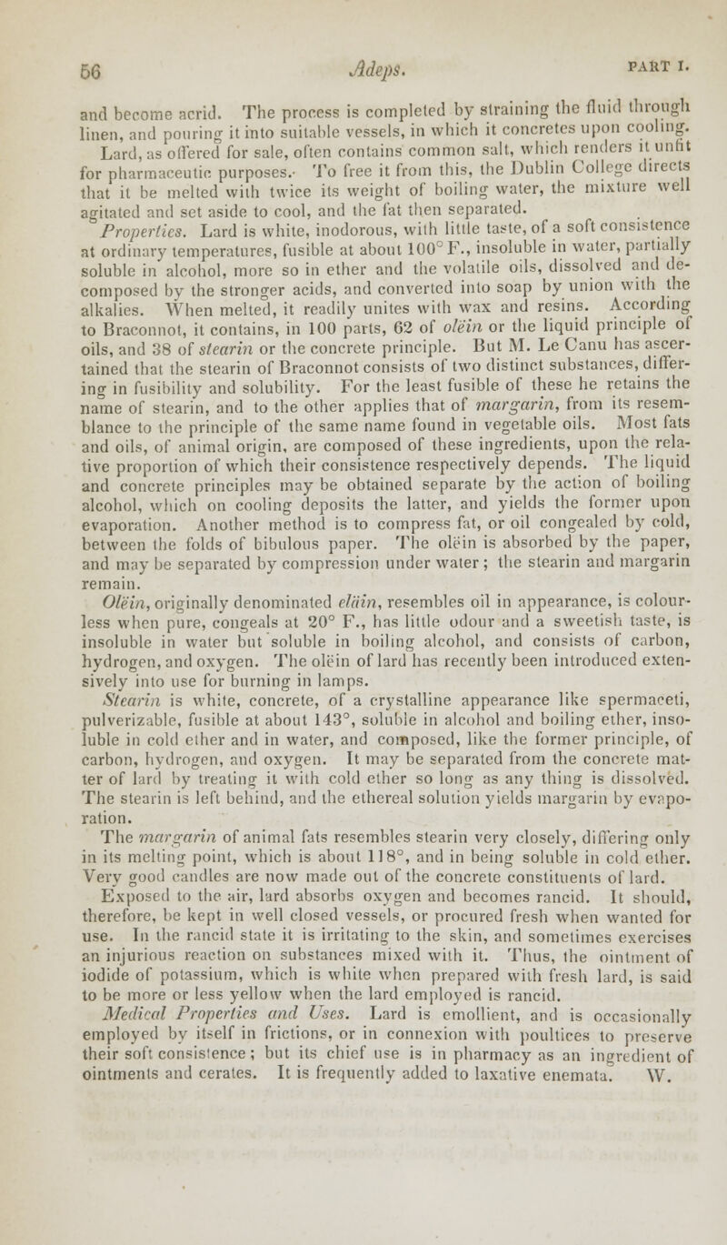 and become acrid. The process is completed by straining the fluid through linen, and pouring it into suitable vessels, in which it concretes upon cooling. Lard, as offered for sale, often contains common salt, which renders H unfit for pharmaceutic purposes.- To free it from this, the Dublin College directs that it be melted with twice its weight of boiling water, the mixture well agitated and set aside to cool, and the fat then separated. Properties. Lard is white, inodorous, with little taste, of a soft consistence at ordinary temperatures, fusible at about 100° F., insoluble in water, partially soluble in alcohol, more so in ether and the volatile oils, dissolved and de- composed by the stronger acids, and converted into soap by union with the alkalies. When melted, it readily unites with wax and resins. According to Braconnot, it contains, in 100 parts, 62 of olein or the liquid principle of oils, and 38 of stearin or the concrete principle. But M. Le Canu has ascer- tained that the stearin of Braconnot consists of two distinct substances, differ- ing in fusibility and solubility. For the least fusible of these he retains the name of stearin, and to the other applies that of margarin, from its resem- blance to the principle of the same name found in vegetable oils. Most fats and oils, of animal origin, are composed of these ingredients, upon the rela- tive proportion of which their consistence respectively depends. The liquid and concrete principles may be obtained separate by the action of boiling alcohol, which on cooling deposits the latter, and yields the former upon evaporation. Another method is to compress fat, or oil congealed by cold, between the folds of bibulous paper. The olein is absorbed by the paper, and may be separated by compression under water; the stearin and margarin remain. Olein, originally denominated eliiin, resembles oil in appearance, is colour- less when pure, congeals at 20° F., has little odour and a sweetish taste, is insoluble in water but soluble in boiling alcohol, and consists of carbon, hydrogen, and oxygen. The olein of lard has recently been introduced exten- sively into use for burning in lamps. Stearin is white, concrete, of a crystalline appearance like spermaceti, pulverizable, fusible at about 143°, soluble in alcohol and boiling ether, inso- luble in cold ether and in water, and composed, like the former principle, of carbon, hydrogen, and oxygen. It may be separated from the concrete mat- ter of lard by treating it with cold ether so long as any thing is dissolved. The stearin is left behind, and the ethereal solution yields margarin by evapo- ration. The margarin of animal fats resembles stearin very closely, differing only in its melting point, which is about 118°, and in being soluble in cold ether. Very good candles are now made out of the concrete constituents of lard. Exposed to the air, lard absorbs oxygen and becomes rancid. It should, therefore, be kept in well closed vessels, or procured fresh when wanted for use. In the rancid state it is irritating to the skin, and sometimes exercises an injurious reaction on substances mixed with it. Thus, the ointment of iodide of potassium, which is white when prepared with fresh lard, is said to be more or less yellow when the lard employed is rancid. Medical Properties and Uses. Lard is emollient, and is occasionally employed by itself in frictions, or in connexion with poultices to preserve their soft consisience; but its chief use is in pharmacy as an ingredient of ointments and cerates. It is frequently added to laxative enemata. W.