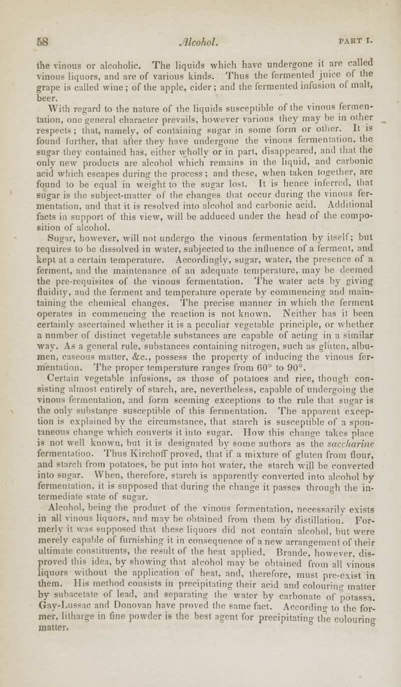 the vinous or alcoholic. The liquids which have undergone it are called vinous liquors, and are of various kinds. Thus the fermented juice of the grape is called wine; of the apple, cider; and the fermented infusion of malt, beer. With regard to the nature of the liquids susceptible of the vinous fermen- tation, one general character prevails, however various they may be in other respects ; that, namely, of containing sugar in some form or other. It is found further, that after they have undergone the vinous fermentation, the sugar they contained has, either wholly or in part, disappeared, and that the only new products are alcohol which remains in the liquid, and carbonic acid which escapes during the process; and these, when taken together, are found to be equal in weight to the sugar lost. It is hence inferred, that sugar is the subject-matter of the changes that occur during the vinous fer- mentation, and that it is resolved into alcohol and carbonic acid. Additional facts in support of this view, will be adduced under the head of the compo- sition of alcohol. Sugar, however, will not undergo the vinous fermentation by itself; but requires to be dissolved in water, subjected to the influence of a ferment, and kept at a certain temperature. Accordingly, sugar, water, the presence of a ferment, and the maintenance of an adequate temperature, may be deemed the pre-requisites of the vinous fermentation. The water acts by giving fluidity, and the ferment and temperature operate by commencing and main- taining the chemical changes. The precise manner in which the ferment operates in commencing the reaction is not known. Neither has it been certainly ascertained whether it is a peculiar vegetable principle, or whether a number of distinct vegetable substances are capable of acting in a similar way. As a general rule, substances containing nitrogen, such as gluten, albu- men, caseous matter, &c, possess the property of inducing the vinous fer- mentation. The proper temperature ranges from 60° to 90°. Certain vegetable infusions, as those of potatoes and rice, though con- sisting almost entirely of starch, are, nevertheless, capable of undergoing the vinous fermentation, and form seeming exceptions to the rule that sugar is the only substanpe susceptible of this fermentation. The apparent excep- tion is explained by the circumstance, that starch is susceptible of a spon- taneous change which converts it into sugar. How this change takes place is not well known, but it is designated by some authors as the saccharine fermentation. Thus Kirchoff proved, that if a mixture of gluten from flour, and starch from potatoes, be put into hot water, the starch will be converted into sugar. When, therefore, starch is apparently converted into alcohol by fermentation, it is supposed that during the change it passes through the in- termediate state of sugar. Alcohol, being the product of the vinous fermentation, necessarily exists in all vinous liquors, and may be obtained from them by distillation. For- merly it was supposed that these liquors did not contain alcohol, but were merely capable of furnishing it in consequence of a new arrangement of their ultimate constituents, the result of the heat applied. Branded however, dis- proved this idea, by showing that alcohol may be obtained from all vinous liquors without the application of heat, and, therefore, must pre-exist in them. His method consists in precipitating their acid and colouring matter by subacetate of lead, and separating the water by carbonate of potassa. Gay-Lussac and Donovan have proved the same fact. According to the for- mer, litharge in fine powder is the best agent for precipitatino' the colouring matter.