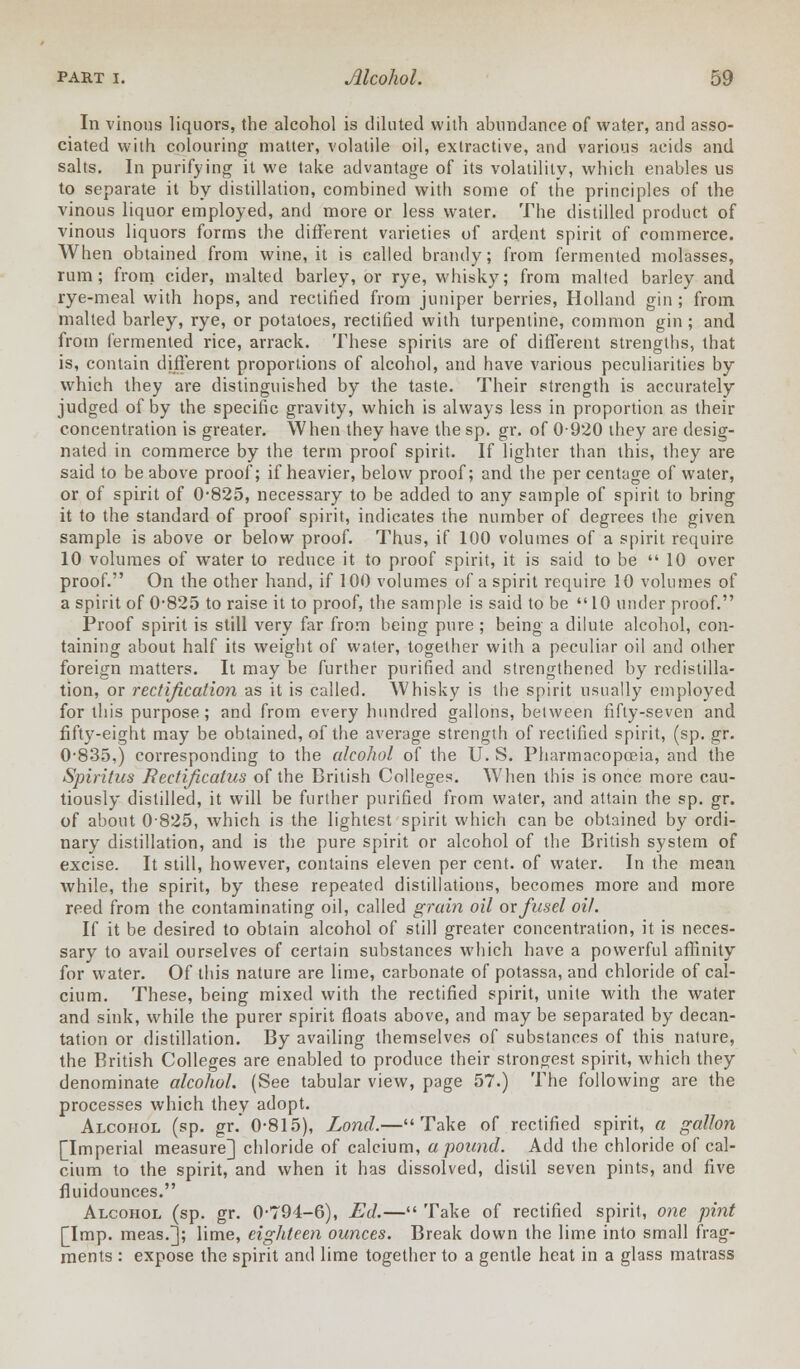 In vinous liquors, the alcohol is diluted with abundance of water, and asso- ciated with colouring matter, volatile oil, extractive, and various acids and salts. In purifying it we take advantage of its volatility, which enables us to separate it by distillation, combined with some of the principles of the vinous liquor employed, and more or less water. The distilled product of vinous liquors forms the different varieties of ardent spirit of commerce. When obtained from wine, it is called brandy; from fermented molasses, rum; from cider, malted barley, or rye, whisky; from malted barley and rye-meal with hops, and rectified from juniper berries, Holland gin ; from malted barley, rye, or potatoes, rectified with turpentine, common gin; and from fermented rice, arrack. These spirits are of different strengths, that is, contain different proportions of alcohol, and have various peculiarities by which they are distinguished by the taste. Their strength is accurately- judged of by the specific gravity, which is always less in proportion as their concentration is greater. When they have the sp. gr. of 0920 they are desig- nated in commerce by the term proof spirit. If lighter than this, they are said to be above proof; if heavier, below proof; and the per centage of water, or of spirit of 0-825, necessary to be added to any sample of spirit to bring it to the standard of proof spirit, indicates the number of degrees the given sample is above or below proof. Thus, if 100 volumes of a spirit require 10 volumes of water to reduce it to proof spirit, it is said to be  10 over proof. On the other hand, if 100 volumes of a spirit require 10 volumes of a spirit of 0'825 to raise it to proof, the sample is said to be 10 under proof. Proof spirit is still very far from being pure ; being a dilute alcohol, con- taining about half its weight of water, together with a peculiar oil and other foreign matters. It may be further purified and strengthened by redistilla- tion, or rectification as it is called. Whisky is the spirit usually employed for this purpose ; and from every hundred gallons, between fifty-seven and fifty-eight may be obtained, of the average strength of rectified spirit, (sp. gr. 0-835,) corresponding to the alcohol of the U. S. Pharmacopoeia, and the Spiritus Rectificatus of the British Colleges. When this is once more cau- tiously distilled, it will be further purified from water, and attain the sp. gr. of about 0825, which is the lightest spirit which can be obtained by ordi- nary distillation, and is the pure spirit or alcohol of the British system of excise. It still, however, contains eleven per cent, of water. In the mean while, the spirit, by these repeated distillations, becomes more and more reed from the contaminating oil, called grain oil or fusel oil. If it be desired to obtain alcohol of still greater concentration, it is neces- sary to avail ourselves of certain substances which have a powerful affinity for water. Of this nature are lime, carbonate of potassa, and chloride of cal- cium. These, being mixed with the rectified spirit, unite with the water and sink, while the purer spirit floats above, and may be separated by decan- tation or distillation. By availing themselves of substances of this nature, the British Colleges are enabled to produce their strongest spirit, which they denominate alcohol. (See tabular view, page 57.) The following are the processes which they adopt. Alcohol (sp. gr. 0-815), Lond.—Take of rectified spirit, a gallon [Imperial measure] chloride of calcium, a pound. Add the chloride of cal- cium to the spirit, and when it has dissolved, distil seven pints, and five fluidounces. Alcohol (sp. gr. 0-794-6), Ed.— Take of rectified spirit, one pint [Imp. meas.]; lime, eighteen ounces. Break down the lime into small frag- ments : expose the spirit and lime together to a gentle heat in a glass matrass