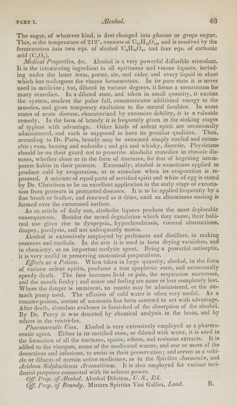 The sugar, of whatever kind, is first changed into glucose or grape sugar. This, at the temperature of 212°, consists of C^H^O^, and is resolved by the fermentation into two eqs. of alcohol C8Hi204, and four eqs. of carbonic acid (C408). Medical Properties, fyc. Alcohol is a very powerful diffusible stimulant. It is the intoxicating ingredient in all spirituous and vinous liquors, includ- ing under the latter term, porter, ale, and cider, and every liquid in short which has undergone the vinous fermentation. In its pure state it is never used in medicine; but, diluted in various degrees, it forms a menstruum for many remedies. In a diluted state, and taken in small quantity, it excites the system, renders the pulse full, communicates additional energy to the muscles, and gives temporary exaltation to the mental faculties. In some states of acute disease, characterized by excessive debility, it is a valuable remedy. In the form of brandy it is frequently given in the sinking stages of typhus with advantage. Other kinds of ardent spirit are occasionally administered, and each is supposed to have its peculiar qualities. Thus, according to Dr. Paris, brandy may be esteemed simply cordial and stoma- chic; rum, healing and sudorific ; and gin and whisky, diuretic. Physicians should be on their guard not to prescribe alcoholic remedies in chronic dis- eases, whether alone or in the form of tinctures, for fear of begetting intem- perate habits in their patients. Externally, alcohol is sometimes applied to produce cold by evaporation, or to stimulate when its evaporation is re- pressed. A mixture of equal parts of rectified spirit and white of egg^ is stated by Dr. Christison to be an excellent application in the early stage of excoria- tion from pressure in protracted diseases. It is to be applied frequently by a fine brush or feather, and renewed as it dries, until an albuminous coating is formed over the excoriated surface. As an article of daily use, alcoholic liquors produce the most deplorable consequences. Besides the moral degradation which they cause, their habi- tual use gives rise to dyspepsia, hypochondriasis, visceral obstructions, dropsy, paralysis, and not unfrequently mania. Alcohol is extensively employed by perfumers and distillers, in making essences and cordials. In the arts it is used to form drying varnishes, and in chemistry, as an important analytic agent. Being a powerful antiseptic, it is very useful in preserving anatomical preparations. Effects as a Poison. When taken in large quantity, alcohol, in the form of various ardent spirits, produces a true apoplectic state, and occasionally speedy death. The face becomes livid or pale, the respiration stertorous, and the mouth frothy; and sense and feeling are more or less completely lost. Where the danger is imminent, an emetic may be administered, or the sto- mach pump used. The affusion of cold water is often very useful. As a counter-poison, acetate of ammonia has been asserted to act with advantage. After death, abundant evidence is furnished of the absorption of the alcohol. By Dr. Percy it was detected by chemical analysis in the brain, and by others in the ventricles. Pharmaceutic Uses. Alcohol is very extensively employed as a pharma- ceutic agent. Either in its rectified state, or diluted with water, it is used in the formation of all the tinctures, spirits, ethers, and resinous extracts. It is added to the vinegars, some of the medicated waters, and one or more of the decoctions and infusions, to assist in their preservation; and serves as a vehi- cle or diluent of certain active medicines, as in the Spiritus JImmoniae, and Acidum Sulphuricum Aromaticum. It is also employed for various inci- dental purposes connected with its solvent power. Off. Prep, of Alcohol. Alcohol Dilutum, U. S., Ed. Off. Prep, of Brandy. Mistura Spiritus Vini Gallici, Lond. B.