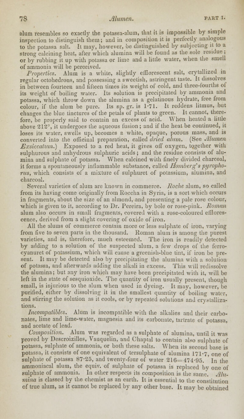 alum resembles so exactly the potassa-alum, that it is impossible by simple inspection to distinguish them; and in composition it is perfectly analogous to the potassa salt. It may, however, be distinguished by subjecting it to a strong calcining heat, after which alumina will be found as the sole residue ; or by rubbing it up with potassa or lime and a little water, when the smell of ammonia will be perceived. Properties. Alum is a white, slightly efflorescent salt, crytallized in regular octohedrons, and possessing a sweetish, astringent taste. It dissolves in between fourteen and fifteen times its weight of cold, and three-fourths of its weight of boiling water. Its solution is precipitated by ammonia and potassa, which throw down the alumina as a gelatinous hydrate, free from colour, if the alum be pure. Its sp. gr. is 1-71. It reddens litmus, but changes the blue tinctures of the petals of plants to green. It cannot, there- fore, be properly said to contain an excess of acid. When heated a little above 212°, it undergoes the aqueous fusion; and if the heat be continued, it loses its water, swells up, becomes a white, opaque, porous mass, and is converted into the officinal preparation, called dried alum. (See Alumen Exsiccatum.) Exposed to a red heat, it gives off oxygen, together with sulphurous and anhydrous sulphuric acids; and the residue consists of alu- mina and sulphate of potassa. When calcined with finely divided charcoal, it forms a spontaneously inflammable substance, called Homberg's pyropho- rus, which consists of a mixture of sulphuret of potassium, alumina, and charcoal. Several varieties of alum are known in commerce. Boche alum, so called from its having come originally from Roccha in Syria, is a sort which occurs in fragments, about the size of an almond, and presenting a pale rose colour, which is given to it, according to Dr. Pereira, by bole or rose-pink. Roman alum also occurs in small fragments, covered with a rose-coloured efflores- cence, derived from a slight covering of oxide of iron. All the alums of commerce contain more or less sulphate of iron, varying from five to seven parts in the thousand. Roman alum is among the purest varieties, and is, therefore, much esteemed. The iron is readily detected by adding to a solution of the suspected alum, a few drops of the ferro- cyanuret of potassium, which will cause a greenish-blue tint, if iron be pre- sent. It may be detected also by precipitating the alumina with a solution of potassa, and afterwards adding the alkali in excess. This will redissolve the alumina; but any iron which may have been precipitated with it, will be left in the state of sesquioxide. The quantity of iron usually present, though small, is injurious to the alum when used in dyeing. It may, however, be purified, either by dissolving it in the smallest quantity of boiling water, and stirring the solution as it cools, or by repeated solutions and crystalliza- tions. Incompatibles. Alum is incompatible with the alkalies and their carbo- nates, lime and lime-water, magnesia and its carbonate, tartrate of potassa, and acetate of lead. Composition. Alum was regarded as a sulphate of alumina, until it was proved by Descroizilles, Vauquelin, and Chaptal to contain also sulphate of potassa, sulphate of ammonia, or both these salts. When its second base is potassa, it consists of one equivalent of tersulphate of alumina 171*7, one of sulphate of potassa 87-25, and twenty-four of water 216=474-95. In the ammoniacal alum, the equiv. of sulphate of potassa is replaced by one of sulphate of ammonia. In other respects its composition is the same. Alu- mina is classed by the chemist as an earth. It is essential to the constitution of true alum, as it cannot be replaced by any other base. It may be obtained