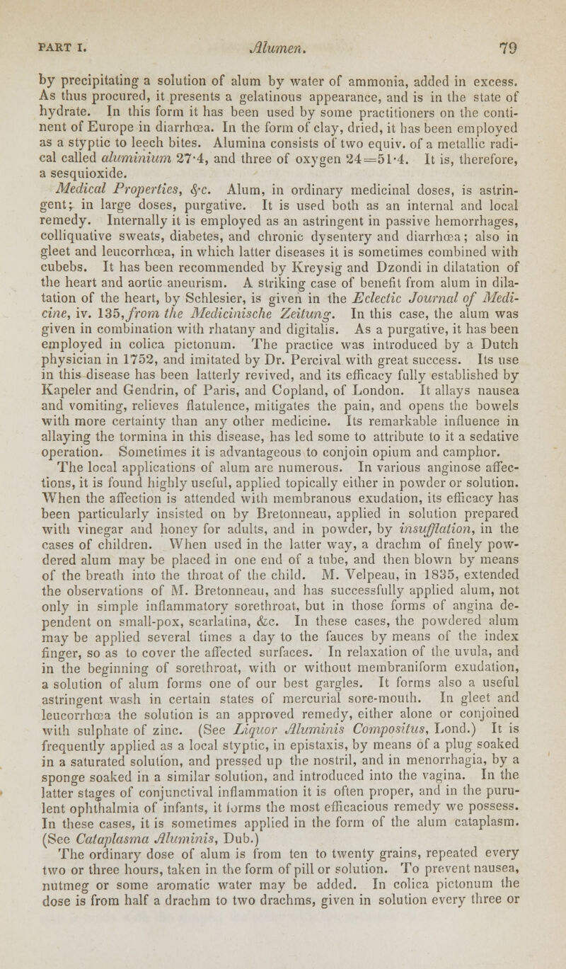 by precipitating a solution of alnm by water of ammonia, added in excess. As thus procured, it presents a gelatinous appearance, and is in the state of hydrate. In this form it has been used by some practitioners on the conti- nent of Europe in diarrhoea. In the form of clay, dried, it has been employed as a styptic to leech bites. Alumina consists of two equiv. of a metallic radi- cal called aluminium 27-4, and three of oxygen 24=51-4. It is, therefore, a sesquioxide. Medical Properties, §-c. Alum, in ordinary medicinal doses, is astrin- gent j in large doses, purgative. It is used both as an internal and local remedy. Internally it is employed as an astringent in passive hemorrhages, colliquative sweats, diabetes, and chronic dysentery and diarrhoea; also in gleet and leucorrhcea, in which latter diseases it is sometimes combined with cubebs. It has been recommended by Kreysig and Dzondi in dilatation of the heart and aortic aneurism. A striking case of benefit from alum in dila- tation of the heart, by Schlesier, is given in the Eclectic Journal of Medi- cine, iv. 135,from the Medicinische Zeitung. In this case, the alum was given in combination with rhatany and digitalis. As a purgative, it has been employed in colica pictonum. The practice was introduced by a Dutch physician in 1752, and imitated by Dr. Percival with great success. Its use in this disease has been latterly revived, and its efficacy fully established by Kapeler and Gendrin, of Paris, and Copland, of London. It allays nausea and vomiting, relieves flatulence, mitigates the pain, and opens the bowels with more certainty than any other medicine. Its remarkable influence in allaying the tormina in this disease, has led some to attribute to it a sedative operation. Sometimes it is advantageous to conjoin opium and camphor. The local applications of alum are numerous. In various anginose affec- tions, it is found highly useful, applied topically either in powder or solution. AVhen the affection is attended with membranous exudation, its efficacy has been particularly insisted on by Bretonneau, applied in solution prepared with vinegar and honey for adults, and in powder, by insufflation, in the cases of children. When used in the latter way, a drachm of finely pow- dered alum may be placed in one end of a tube, and then blown by means of the breath into the throat of the child. M. Velpeau, in 1835, extended the observations of M. Bretonneau, and has successfully applied alum, not only in simple inflammatory sorethroat, but in those forms of angina de- pendent on small-pox, scarlatina, &c. In these cases, the powdered alum may be applied several times a day to the fauces by means of the index finger, so as to cover the affected surfaces. In relaxation of the uvula, and in the beginning of sorethroat, with or without membraniform exudation, a solution of alum forms one of our best gargles. It forms also a useful astringent wash in certain states of mercurial sore-mouth. In gleet and leucorrhcea the solution is an approved remedy, either alone or conjoined with sulphate of zinc. (See Liquor Muminis Compositus, Lond.) It is frequently applied as a local styptic, in epistaxis, by means of a plug soaked in a saturated solution, and pressed up the nostril, and in menorrhagia, by a sponge soaked in a similar solution, and introduced into the vagina. In the latter stages of conjunctival inflammation it is often proper, and in the puru- lent ophthalmia of infants, it forms the most efficacious remedy we possess. In these cases, it is sometimes applied in the form of the alum cataplasm. (See Cataplasma Muminis, Dub.) The ordinary dose of alum is from ten to twenty grains, repeated every two or three hours, taken in the form of pill or solution. To prevent nausea, nutmeg or some aromatic water may be added. In colica pictonum the dose is from half a drachm to two drachms, given in solution every three or