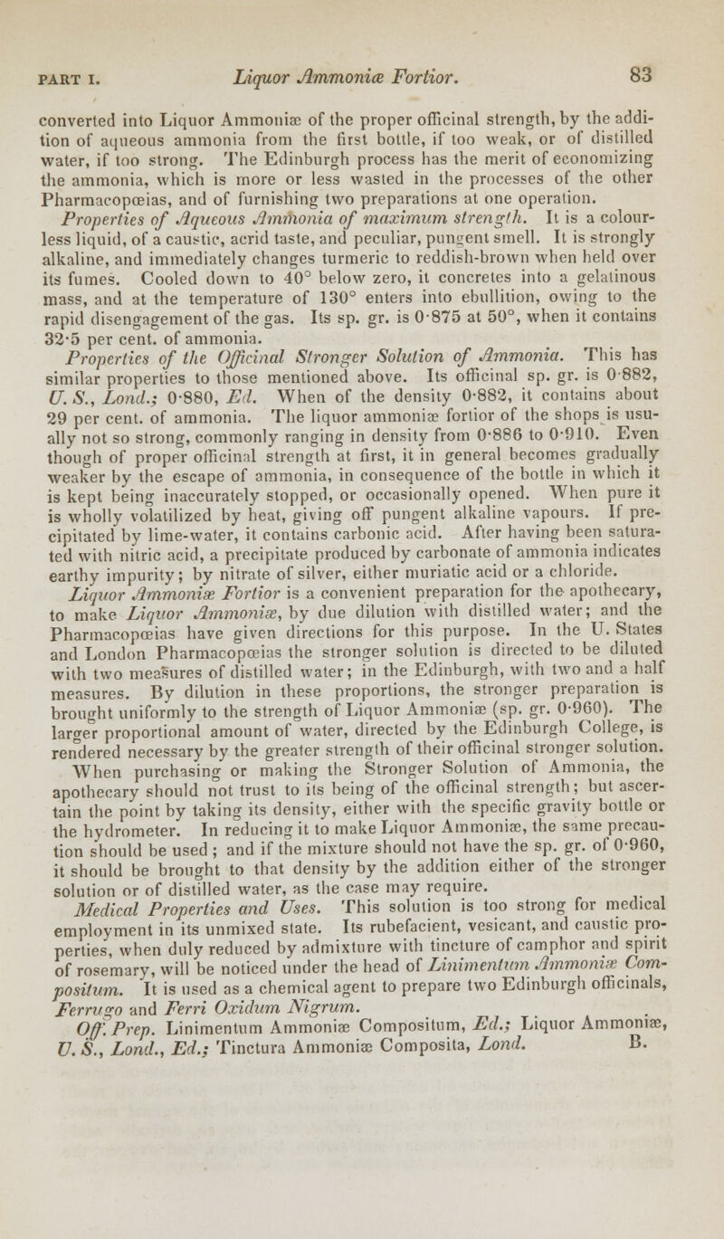 converted into Liquor Ammoniac of the proper officinal strength, by the addi- tion of aqueous ammonia from the first bottle, if too weak, or of distilled water, if too strong. The Edinburgh process has the merit of economizing the ammonia, which is more or less wasted in the processes of the other Pharmacopoeias, and of furnishing two preparations at one operation. Properties of Aqueous Ammonia of maximum strength. It is a colour- less liquid, of a caustic, acrid taste, and peculiar, pungent smell. It is strongly alkaline, and immediately changes turmeric to reddish-brown when held over its fumes. Cooled down to 40° below zero, it concretes into a gelatinous mass, and at the temperature of 130° enters into ebullition, owing to the rapid disengagement of the gas. Its sp. gr. is 0875 at 50°, when it contains 32*5 per cent, of ammonia. Properties of the Officinal Stronger Solution of Ammonia. This has similar properties to those mentioned above. Its officinal sp. gr. is 0882, (J. S., Lond.; 0-880, Ed. When of the density 0-882, it contains about 29 per cent, of ammonia. The liquor ammonias fortior of the shops is usu- ally not so strong, commonly ranging in density from 0-886 to 0-910. Even though of proper officinal strength at first, it in general becomes gradually weaker by the escape of ammonia, in consequence of the bottle in which it is kept being inaccurately stopped, or occasionally opened. When pure it is wholly volatilized by heat, giving off pungent alkaline vapours. If pre- cipitated by lime-water, it contains carbonic acid. After having been satura- ted with nitric acid, a precipitate produced by carbonate of ammonia indicates earthy impurity; by nitrate of silver, either muriatic acid or a chloride. Liquor Ammonise Fortior is a convenient preparation for the apothecary, to make Liquor Ammonise, by due dilution with distilled water; and the Pharmacopoeias have given directions for this purpose. In the U. States and London Pharmacopoeias the stronger solution is directed to be diluted with two measures of distilled water; in the Edinburgh, with two and a half measures. By dilution in these proportions, the stronger preparation is brought uniformly to the strength of Liquor Ammonia? (sp. gr. 0-960). The large°r proportional amount of water, directed by the Edinburgh College, is rendered necessary by the greater strength of their officinal stronger solution. When purchasing or making the Stronger Solution of Ammonia, the apothecary should not trust to its being of the officinal strength; but ascer- tain the point by taking its density, either with the specific gravity bottle or the hydrometer. In reducing it to make Liquor Ammonia?, the same precau- tion should be used ; and if the mixture should not have the sp. gr. of 0-960, it should be brought to that density by the addition either of the stronger solution or of distilled water, as the case may require. Medical Properties and Uses. This solution is too strong for medical employment in its unmixed state. Its rubefacient, vesicant, and caustic pro- perties, when duly reduced by admixture with tincture of camphor and spirit of rosemary, will be noticed under the head of LJnimenlum Ammonise Com- positum. It is used as a chemical agent to prepare two Edinburgh officinals, Ferrugo and Ferri Oxidum Nigrum. Off. Prep. Linimentum Ammoniae Compositum, Ed.; Liquor Ammonia?, U. S., Lond., Ed.; Tinctura Ammonia? Composita, Lond. B.