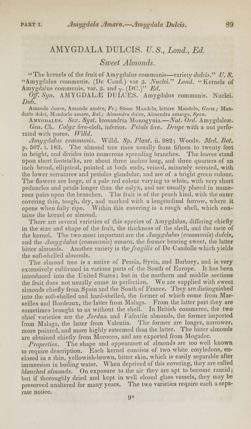 AMYGDALA DULCIS. U. S., Land., Ed. Sweet Almonds. The kernels of the fruit of Amygdalus communis—variety dulcis D. S. Amygdalus communis. (De Cancl.) var j3. Nuclei. Lond. Kernels of Amygdalus communis, var. p. and y. (DC.) Ed. Off. Syn. AMYGDALA DULCES. Amygdalus communis. Nuclei. Dub. Amande douce, Amande amere, Fr.; Siisse Mandeln, bittere Mandeln, Germ-; Man- dorle dolci, Mundorle amare, Itnl.; Almendra dulce, Almendra amarga, Span. Amygdalus. Sex. Syst. Icosandria Monogynia.—Nat. Ord. Amygdaleae. Gen. Ch. Calyx five-cleft, inferior. Petals five. Drupe with a nut perfo- rated with pores. Willd. Amygdalus communis. Willd. Sp. Plant, ii. 982; Woodv. Med. Dot. p. 507. t. 183. The almond tree rises usually from fifteen to twenty feet in height, and divides into numerous spreading branches. The leaves stand upon short footstalks, are about three inches long, and three quarters of an inch broad, elliptical, pointed at both ends, veined, minutely serrated, with the lower serratures and petioles glandular, and are of a bright green colour. The flowers are large, of a pale red colour varying to white, with very short peduncles and petals longer than the calyx, and are usually placed in nume- rous pairs upon the branches. The fruit is of the peach kind, with the outer covering thin, tough, dry, and marked with a longitudinal furrow, where it opens when fully ripe. Within this covering is a rough shell, which con- tains the kernel or almond. There are several varieties of this species of Amygdalus, differing chiefly in the size and shape of the fruit, the thickness of the shell, and the taste of the kernel. The two most important are the Amygdalus (communis) didcis, and the Amygdalus (communis) amara, the former bearing sweet, the latter bitter almonds. Another variety is the fragilis of De Candolle which yields the soft-shelled almonds. The almond tree is a native of Persia, Syria, and Barbary, and is very extensively cultivated in various parts of the South of Europe. It has been introduced into the United States; but in the northern and middle sections the fruit does not usually come to perfection. We are supplied with sweet almonds chiefly from Spain and the South of France. They are distinguished into the soft-shelled and hard-shelled, the former of which come from Mar- seilles and Bordeaux, the latter from Malaga. From the latter port they are sometimes brought to us without the shell. In British commerce, the two chief varieties are the Jordan and Valenlia almonds, the former imported from Malaga, the latter from Valentia. The former are longer, narrower, more pointed, and more highly esteemed than the latter. The bitter almonds are obtained chiefly from Morocco, and are exported from Mogador. Properties. The shape and appearance of almonds are too well known to require description. Each kernel consists of two white cotyledons, en- closed in a thin, yellowish-brown, bitter skin, which is easily separable after immersion in boiling water. When deprived of this covering, they are called blanched almonds. On exposure to the air they are apt to become rancid; but if thoroughly dried and kept in well closed glass vessels, they may be preserved unaltered for many years. The two varieties require each a sepa- rate notice. 9*
