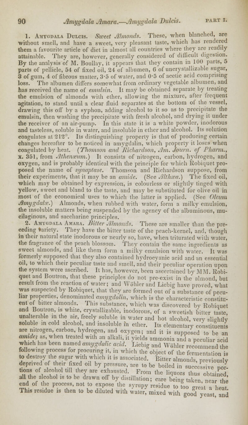 1. Amygdala Dulcis. Sweet Almonds. These, when blanched, are •without smell, and have a sweet, very pleasant taste, which has rendered them a favourite article of diet in almost all countries where they are readily attainable. They are, however, generally considered of difficult digestion. By the analysis of M. Boullay, it appears that they contain in 100 parts, 5 parts of pellicle, 54 of fixed oil, 24 of albumen, 6 of uncrystallizable sugar, 3 of gum, 4 of fibrous matter, 3-5 of water, and 0-5 of acetic acid comprising loss. The albumen differs somewhat from ordinary vegetable albumen, and has received the name of emulsin. It may be obtained separate by treating the emulsion of almonds with ether, allowing the mixture, after frequent agitation, to stand until a clear fluid separates at the bottom of the vessel, drawing this off by a syphon, adding alcohol to it so as to precipitate the emulsin, then washing the precipitate with fresh alcohol, and drying it under the receiver of an air-pump. In this state it is a white powder, inodorous and tasteless, soluble in water, and insoluble in ether and alcohol. Its solution coagulates at 212°. Its distinguishing property is that of producing certain changes hereafter to be noticed in amyffdalin, which property it loses when coagulated by heat. [Thomson and Richardson, Jim. Journ. of Pharm., x. 351, from Athenaeum.) It consists of nitrogen, carbon, hydrogen, and oxygen, and is probably identical with the principle for which Robiquet pro- posed the name of synaptase. Thomson and Richardson suppose, from their experiments, that it may be an amide. (See Althsea.) The fixed oil, which may be obtained by expression, is colourless or slightly tinged with yellow, sweet and bland to the taste, and may be substituted for olive oil in most of the economical uses to which the latter is applied. (See Oleum Amygdala;.) Almonds, when rubbed with water, form a milky emulsion, the insoluble matters being suspended by the agency of the albuminous, mu- cilaginous, and saccharine principles. 2. Amygdala Amara. Bitter Almonds. These are smaller than the pre- ceding variety. They have the bitter taste of the peach-kernel, and, though in their natural state inodorous or nearly so, have, when triturated with water, the fragrance of the peach blossom. They contain the same ingredients as sweet almonds, and like them form a milky emulsion with water. It was formerly supposed that they also contained hydrocyanic acid and an essential oil, to which their peculiar taste and smell, and their peculiar operation upon the system were ascribed. It has, however, been ascertained by MM. Robi- quet and Boutron, that these principles do not pre-exist in the almond, but result from the reaction of water; and Wohlcr and Liebig have proved, what was suspected by Robiquet, that they are formed out of a substance of pecu- liar properties, denominated amygdalin, which is the characteristic constitu- ent of bitter almonds. This substance, which was discovered by Robiquet and Boutron, is white, crystallizable, inodorous, of a sweetish bitter taste, unalterable m the air, freely soluble in water and hot alcohol, very slicrhtlv soluble in cold alcohol, and insoluble in ether. Its elementary constituents are nitrogen, carbon, hydrogen, and oxygen; and it is supposed to be an amide; zs, when treated with an alkali, it yields ammonia and a peculiar acid which has been named amygdahc acid. Liebig and Wiihler recommend the following process for procuring it, in which the object of the fermentation is to destroy the sugar with which it is associated. Bitter almonds, previously deprived of their fixed oil by pressure are to be boiled in successive por- tions of alcohol till they are exhausted. From the liquors thus obtained, all the alcohol is to be drawn off by distillation; care being taken nea the end of the process, not to expose the syrupy residue to too great a heat This residue 1S then to be diluted with water, mixed with good yeast and