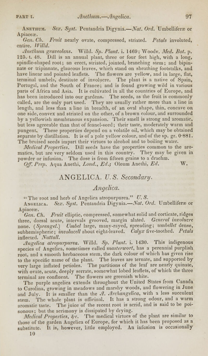 Anethum. Sex. Syst. Pentandria Digynia.—Nat. Ord. Umbelliferae or Apiaceae. Gen. Ch. Fruit nearly ovate, compressed, striated. Petals involuted, entire. IVilld. Anethum graveolens. Willd. Sp. Plant, i. 1469; Woodv. Med. Bot. p. 125. t. 48. Dill is an annual plant, three or four feet high, with a long, spindle-shaped root; an erect, striated, jointed, branching stem; and bipin- nate or tripinnate, glaucous leaves, which stand on sheathing footstalks, and have linear and pointed leaflets. The flowers are yellow, and in large, flat, terminal umbels, destitute of involucre. The plant is a native of Spain, Portugal, and the South of France; and is found growing wild in various parts of Africa and Asia. It is cultivated in all the countries of Europe, and has been introduced into our gardens. The seeds, as the fruit is commonly called, are the only part used. They are usually rather more than a line in length, and less than a line in breadth, of an oval shape, thin, concave on one side, convex and striated on the other, of a brown colour, and surrounded by a yellowish membranous expansion. Their smell is strong and aromatic, but less agreeable than that of fennel-seed; their taste, moderately warm and pungent. These properties depend on a volatile oil, which may be obtained separate by distillation. It is of a pale yellow colour, and of the sp. gr. 0-881. The bruised seeds impart their virtues to alcohol and to boiling water. Medical Properties. Dill seeds have the properties common to the aro- matics, but are very seldom used in this country. They may be given in powder or infusion. The dose is from fifteen grains to a drachm. Off. Prep. Aqua Anethi, Lond., Ed.; Oleum Anethi, Ed. W. ANGELICA. U.S. Secondary. Angelica.  The root and herb of Angelica atropurpurea. U. S. Angelica. Sex. Syst. Pentandria Digynia.—Nat. Ord. Umbelliferas or Apiaceae. Gen. Ch. Fruit elliptic, compressed, somewhat solid and corticate, ridges three, dorsal acute, intervals grooved, margin alated. General involucre none. (Sprengel.) Umbel large, many-rayed, spreading; umbellet dense, subhemispheric; involucell about eight-leaved. Calyx five-toothed. Petals inflected. Nuttall. Angelica atropurpurea. Willd. Sp. Plant, i. 1430. This indigenous species of Angelica, sometimes called masterwort, has a perennial purplish root, and a smooth herbaceous stem, the dark colour of which has given rise to the specific name of the plant. The leaves are ternate, and supported by very large inflated petioles. The partitions of the leaf are nearly quinate, with ovate, acute, deeply serrate, somewhat lobed leaflets, of which the three terminal are confluent. The flowers are greenish white. The purple angelica extends throughout the United States from Canada to Carolina, growing in meadows and marshy woods, and flowering in June and July. It is smaller than the Ji. Archangelica, with a less succulent stem. The whole plant is officinal. It has a strong odour, and a warm aromatic taste. The juice of the recent root is acrid, and is said to be poi- sonous; but the acrimony is dissipated by drying. Medical Properties, 8fc. The medical virtues of the plant are similar to those of the garden Angelica of Europe, for which it has been proposed as a substitute. It is, however, little employed. An infusion is occasionally 10