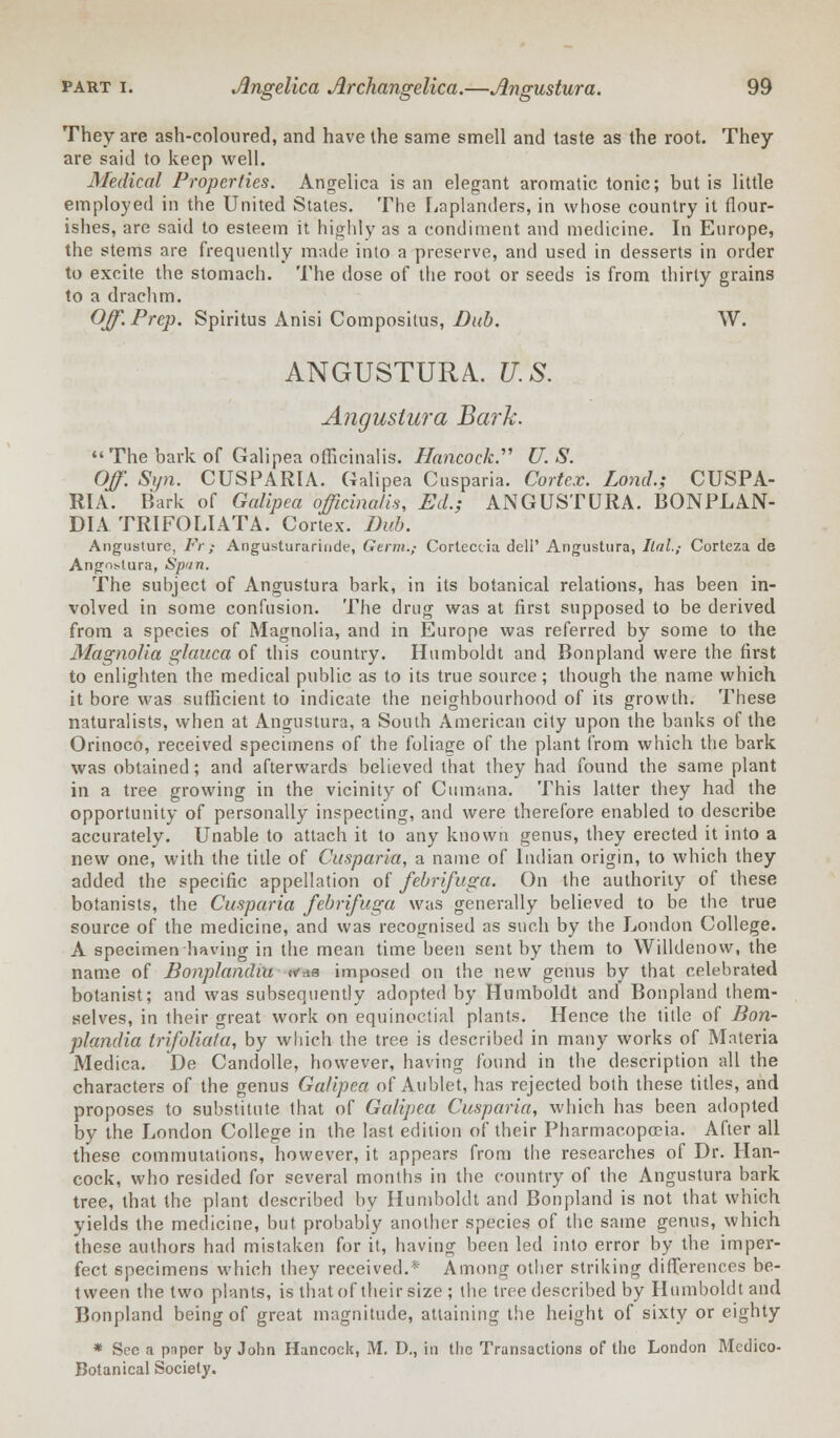 They are ash-coloured, and have the same smell and taste as the root. They are said to keep well. Medical Properties. Angelica is an elegant aromatic tonic; but is little employed in the United States. The Laplanders, in whose country it flour- ishes, are said to esteem it highly as a condiment and medicine. In Europe, the stems are frequently made into a preserve, and used in desserts in order to excite the stomach. The dose of the root or seeds is from thirty grains to a drachm. Off. Prep. Spiritus Anisi Compositus, Dub. W. ANGUSTURA. U.S. Angustura Bark. The bark of Galipea officinalis. Hancock. U.S. Off. Sijn. CUSPARIA. Galipea Cusparia. Cortex. Lond.; CUSPA- RIA. Bark of Galipea officinalis, Ed.; ANGUSTURA. BONPLAN- DIA TRIFOLIATA. Cortex. Dub. Angusiure, Fr; Angusturariude, Germ.; Cortcccia dell' Angustura, Ilal.,- Corteza de Angos-tura, Spun. The subject of Angustura bark, in its botanical relations, has been in- volved in some confusion. The drug was at first supposed to be derived from a species of Magnolia, and in Europe was referred by some to the Magnolia glauca of this country. Humboldt and Bonpland were the first to enlighten the medical public as to its true source; though the name which it bore was sufficient to indicate the neighbourhood of its growth. These naturalists, when at Angustura, a South American city upon the banks of the Orinoco, received specimens of the foliage of the plant from which the bark was obtained; and afterwards believed that they had found the same plant in a tree growing in the vicinity of Cumana. This latter they had the opportunity of personally inspecting, and were therefore enabled to describe accurately. Unable to attach it to any known genus, they erected it into a new one, with the title of Cusparia, a name of Indian origin, to which they added the specific appellation of febrifuga. On the authority of these botanists, the Cusparia febrifuga was generally believed to be the true source of the medicine, and was recognised as such by the London College. A specimen having in the mean time been sent by them to Willdenow, the name of Bonplandiu was imposed on the new genus by that celebrated botanist; and was subsequently adopted by Humboldt and Bonpland them- selves, in their great work on equinoctial plants. Hence the title of Bon- plandiu trifoliata, by which the tree is described in many works of Materia Medica. De Candolle, however, having found in the description all the characters of the genus Galipea of Aublet, has rejected both these titles, and proposes to substitute that of Galipea Cusparia, which has been adopted by the London College in the last edition of their Pharmacopoeia. After all these commutations, however, it appears from the researches of Dr. Han- cock, who resided for several months in the country of the Angustura bark tree, that the plant described by Humboldt and Bonpland is not that which yields the medicine, but probably another species of the same genus, which these authors had mistaken for it, having been led into error by the imper- fect specimens which they received.* Among other striking differences be- tween the two plants, is that of their size ; the tree described by Humboldt and Bonpland being of great magnitude, attaining the height of sixty or eighty * See a paper by John Hancock, M. D., in the Transactions of the London Medico- Botanical Society.