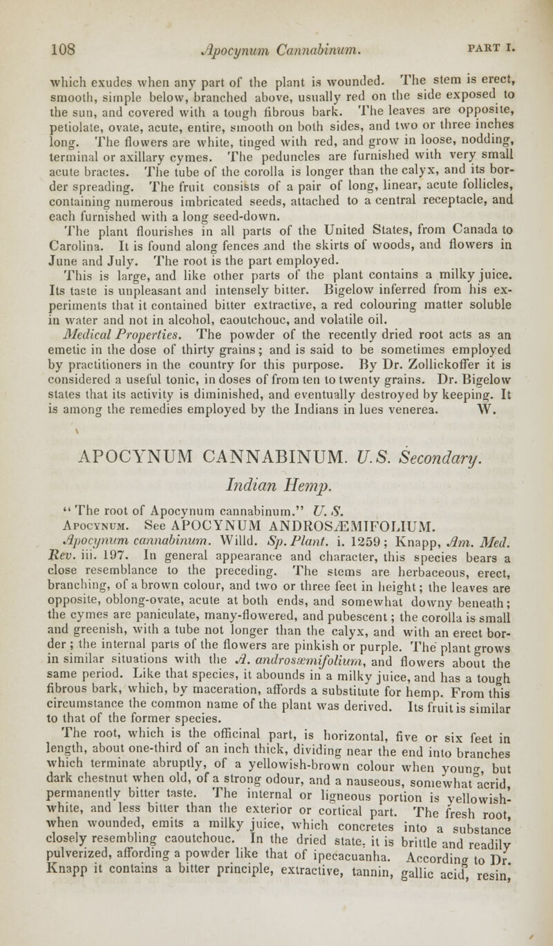 which exudes when any part of the plant is wounded. The stem is erect, smooth, simple below, branched above, usually red on the side exposed to the sun, and covered with a tough fibrous bark. The leaves are opposite, petiolate, ovate, acute, entire, smooth on both sides, and two or three inches long. The flowers are white, tinged with red, and grow in loose, nodding, terminal or axillary cymes. The peduncles are furnished with very small acute bractes. The tube of the corolla is longer than the calyx, and its bor- der spreading. The fruit consists of a pair of long, linear, acute follicles, containing numerous imbricated seeds, attached to a central receptacle, and each furnished with a long seed-down. The plant flourishes in all parts of the United States, from Canada to Carolina. It is found along fences and the skirts of woods, and flowers in June and July. The root is the part employed. This is large, and like other parts of the plant contains a milky juice. Its taste is unpleasant and intensely bitter. Bigelow inferred from his ex- periments that it contained bitter extractive, a red colouring matter soluble in water and not in alcohol, caoutchouc, and volatile oil. Medical Properties. The powder of the recently dried root acts as an emetic in the dose of thirty grains; and is said to be sometimes employed by practitioners in the country for this purpose. By Dr. Zollickoffer it is considered a useful tonic, in doses of from ten to twenty grains. Dr. Bigelow states that its activity is diminished, and eventually destroyed by keeping. It is among the remedies employed by the Indians in lues venerea. W. APOCYNUM CANNABINUM. U.S. Secondary. Indian Hemp.  The root of Apocynum cannabinum. U. S. Apocynum. See APOCYNUM ANDROSiEMIFOLIUM. Apocynum cannabinum. Willd. Sp. Plant, i. 1259; Knapp, Am. Med. Rev. iii. 197. In general appearance and character, this species bears a close resemblance to the preceding. The stems are herbaceous, erect, branching, of a brown colour, and two or three feet in height; the leaves are opposite, oblong-ovate, acute at both ends, and somewhat downy beneath; the cymes are paniculate, many-flowered, and pubescent; the corolla is small and greenish, with a tube not longer than the calyx, and with an erect bor- der ; the internal parts of the flowers are pinkish or purple. The plant grows in similar situations with the A. androssemifolium, and flowers about the same period. Like that species, it abounds in a milky juice, and has a tough fibrous bark, which, by maceration, affords a substitute for hemp. From this circumstance the common name of the plant was derived. Its fruit is similar to that of the former species. The root, which is the officinal part, is horizontal, five or six feet in length, about one-third of an inch thick, dividing near the end into branches which terminate abruptly, of a yellowish-brown colour when youno-, but dark chestnut when old, of a strong odour, and a nauseous, somewhat°a'crid permanently bitter taste. The internal or ligneous portion is vellowish- white, and less bitter than the exterior or cortical part. The fresh root when wounded, emits a milky juice, which concretes into a substance closely resembling caoutchouc. In the dried state, it is brittle and readily pulverized, affording a powder like that of ipecacuanha. According to Dr Knapp it contains a bitter principle, extractive, tannin, gallic acid resin'