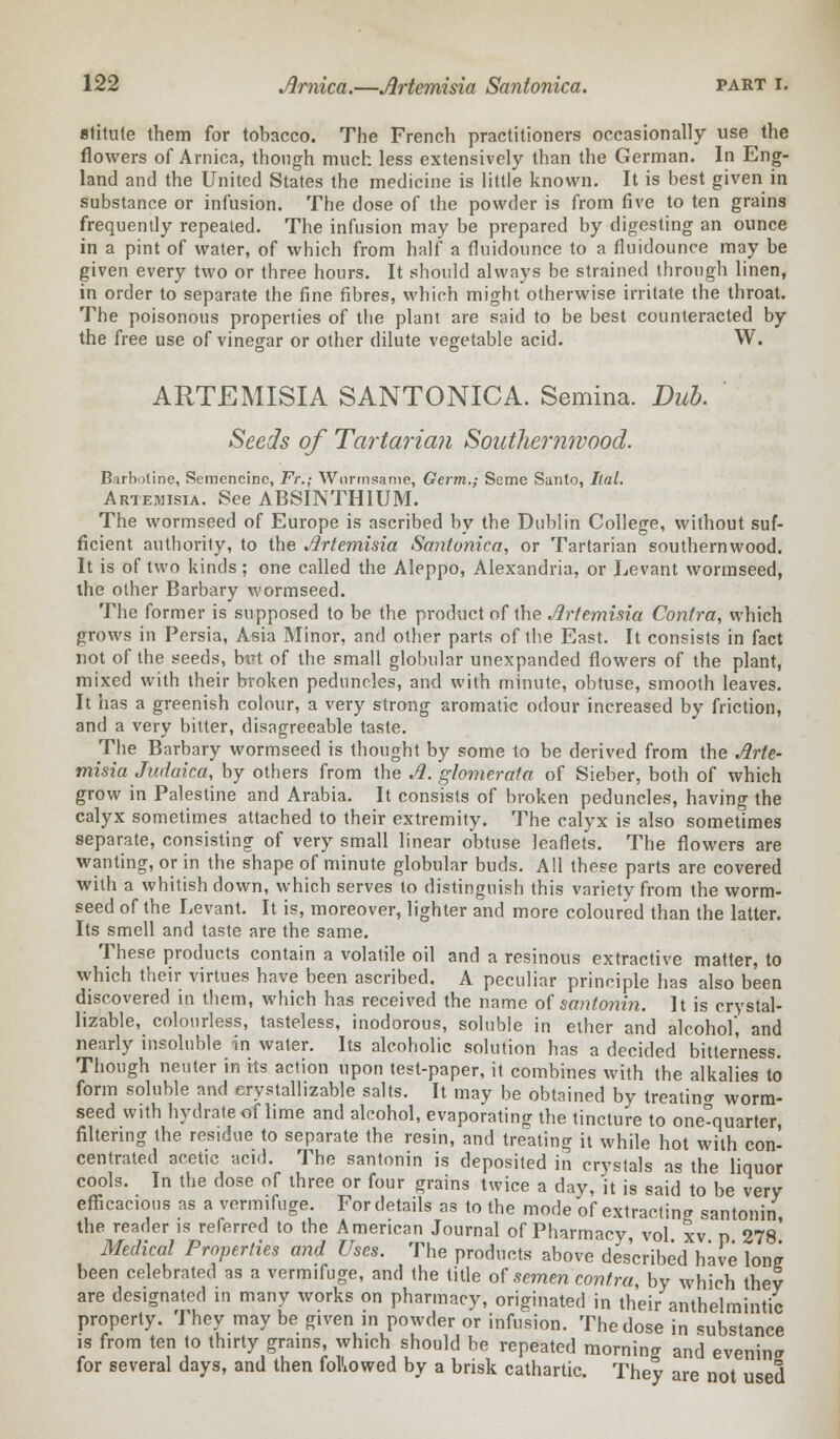 stitute them for tobacco. The French practitioners occasionally use the flowers of Arnica, though much less extensively than the German. In Eng- land and the United States the medicine is little known. It is best given in substance or infusion. The dose of the powder is from five to ten grains frequently repeated. The infusion may be prepared by digesting an ounce in a pint of water, of which from half a fluidounce to a fluidounce may be given every two or three hours. It should always be strained through linen, in order to separate the fine fibres, which might otherwise irritate the throat. The poisonous properties of the plant are said to be best counteracted by the free use of vinegar or other dilute vegetable acid. W. ARTEMISIA SANTONICA. Semina. Dub. Seeds of Tartarian Southernwood. Barboline, Semencinc, Fr.; Wnrrnsame, Germ,; Seme Santo, Ilal. Artemisia. See ABSINTHIUM. The wormseed of Europe is ascribed by the Dublin College, without suf- ficient authority, to the Artemisia Santonica, or Tartarian southernwood. It is of two kinds; one called the Aleppo, Alexandria, or Levant wormseed, the other Barbary wormseed. The former is supposed to be the product of the Artemisia Contra, which grows in Persia, Asia Minor, and other parts of the East. It consists in fact not of the seeds, btrt of the small globular unexpanded flowers of the plant, mixed with their broken peduncles, and with minute, obtuse, smooth leaves. It has a greenish colour, a very strong aromatic odour increased by friction, and a very bitter, disagreeable taste. The Barbary wormseed is thought by some to be derived from the Arte- misia Judaica, by others from the A. glomerala of Sieber, both of which grow in Palestine and Arabia. It consists of broken peduncles, having the calyx sometimes attached to their extremity. The calyx is also sometimes separate, consisting of very small linear obtuse leaflets. The flowers are wanting, or in the shape of minute globular buds. All these parts are covered with a whitish down, which serves to distinguish this variety from the worm- seed of the Levant. It is, moreover, lighter and more coloured than the latter. Its smell and taste are the same. These products contain a volatile oil and a resinous extractive matter, to which their virtues have been ascribed. A peculiar principle has also been discovered in them, which has received the name of santonin. It is crystal- lizable, colourless, tasteless, inodorous, soluble in ether and alcohol, and nearly insoluble in water. Its alcoholic solution has a decided bitterness. Though neuter in its action upon test-paper, it combines with the alkalies to form soluble and erystallizable salts. It may be obtained by treating worm- seed with hydrate of lime and alcohol, evaporating the tincture to one°quarter, filtering the residue to separate the resin, and treating it while hot with con- centrated acetic acid. The santonin is deposited in crystals as the liquor cools. In the dose of three or four grains twice a day, it is said to be very- efficacious as a vermifuge. For details as to the mode of extracting santonin the reader is referred to the American Journal of Pharmacy vol xv n 278' Medical Properties and Uses. The products above described have Ion? been celebrated as a vermifuge, and the title of semen contra, by which they are designated in many works on pharmacy, originated in their anthelmintic property. They may be given in powder or infusion. The dose in substance is from ten to thirty grains, which should be repeated mornin<r and evening for several days, and then followed by a brisk cathartic. They are not used