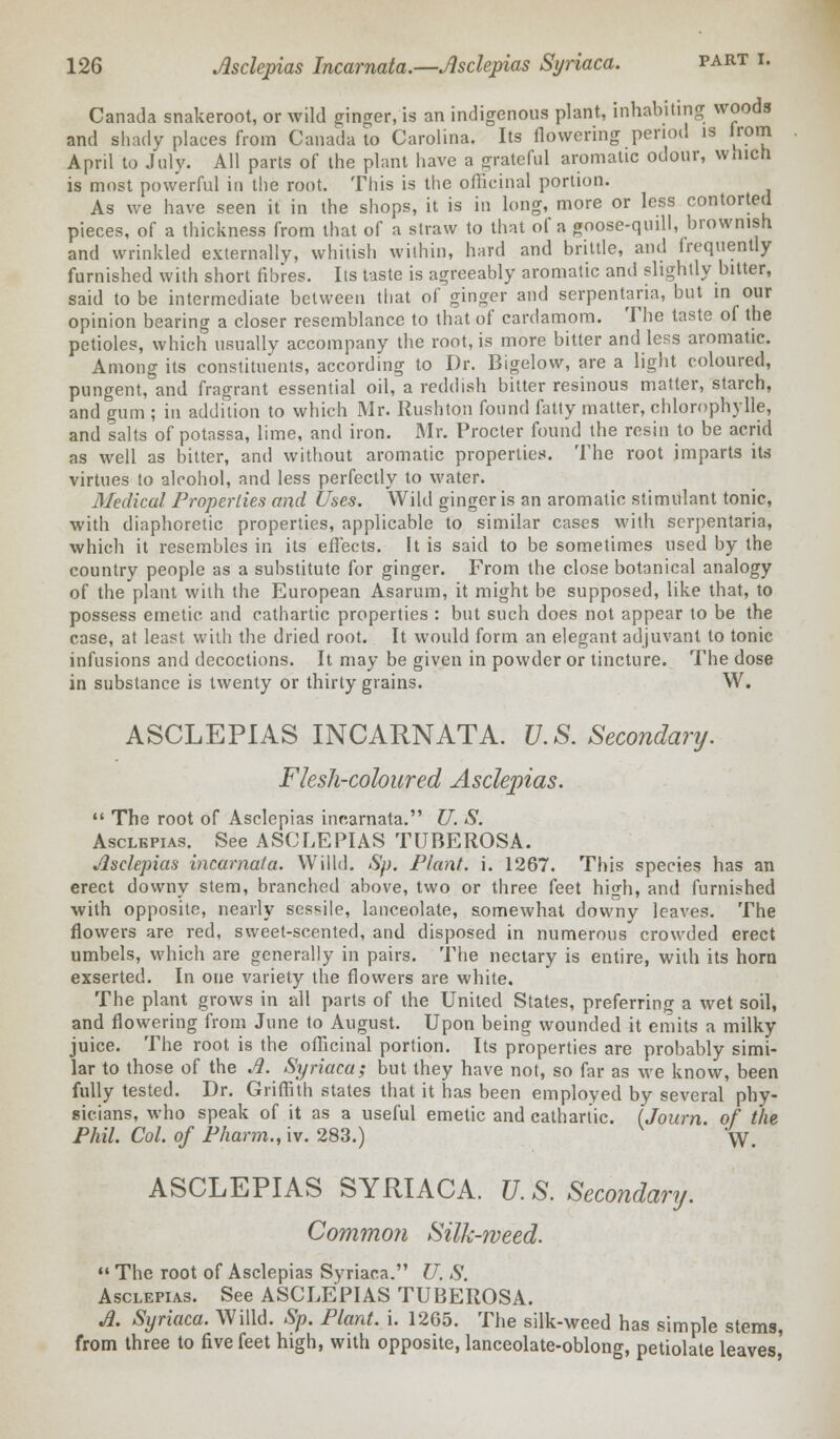 Canada snakeroot, or wild ginger, is an indigenous plant, inhabiting woods and shady places from Canada to Carolina. Its flowering period is irom April to July. All parts of the plant have a grateful aromatic odour, which is most powerful in the root. This is the officinal portion. As we have seen it in the shops, it is in long, more or less contorted pieces, of a thickness from that of a straw to that of a goose-quill, brownish and wrinkled externally, whitish within, hard and brittle, and frequently furnished with short fibres. Its taste is agreeably aromatic and slightly bitter, said to be intermediate between that of ginger and serpentina, but in our opinion bearing a closer resemblance to that of cardamom. The taste of the petioles, which usually accompany the root, is more bitter and less aromatic. Among its constituents, according to Dr. Bigelow, are a light coloured, pungent, and fragrant essential oil, a reddish bitter resinous matter, starch, and gum ; in addition to which Mr. Rushton found fatty matter, chlorophylle, and salts of potassa, lime, and iron. Mr. Procter found the resin to be acrid as well as bitter, and without aromatic properties. The root imparts its virtues to alcohol, and less perfectly to water. Medical Properties and Uses. Wild ginger is an aromatic stimulant tonic, with diaphoretic properties, applicable to similar cases with scrpentaria, which it resembles in its effects. It is said to be sometimes used by the country people as a substitute for ginger. From the close botanical analogy of the plant with the European Asarum, it might be supposed, like that, to possess emetic and cathartic properties : but such does not appear to be the case, at least with the dried root. It would form an elegant adjuvant to tonic infusions and decoctions. It may be given in powder or tincture. The dose in substance is twenty or thirty grains. W. ASCLEPIAS INCARNATA. U.S. Secondary. Flesh-coloured Asclepias.  The root of Asclepias incarnata. U. S. Asclepias. See ASCLEPIAS TUBEROSA. Asclepias incarnata. Willd. Sp. Plant, i. 1267. This species has an erect downy stem, branched above, two or three feet high, and furnished with opposite, nearly sessile, lanceolate, somewhat downy leaves. The flowers are red, sweet-scented, and disposed in numerous crowded erect umbels, which are generally in pairs. The nectary is entire, with its horn exserted. In one variety the flowers are white. The plant grows in all parts of the United States, preferring a wet soil, and flowering from June to August. Upon being wounded it emits a milky juice. The root is the officinal portion. Its properties are probably simi- lar to those of the A. Syriaca; but they have not, so far as we know, been fully tested. Dr. Griffith states that it has been employed by several phy- sicians, who speak of it as a useful emetic and cathartic. (Journ. of the Phil. Col. of Pharm., iv. 283.) W. ASCLEPIAS SYRIACA. U.S. Secondary. Common Silk-weed.  The root of Asclepias Syriaca. U. S. Asclepias. See ASCLEPIAS TUBEROSA. A. Syriaca. Willd. Sp. Plant, i. 1265. The silk-weed has simple stems, from three to five feet high, with opposite, lanceolate-oblong, petiolate leaves'