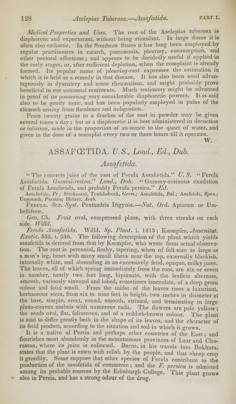 Medical Properties and Uses. The root of the Asclepias tuberosa is diaphoretic and expectorant, without being stimulant. In large doses it is often also cathartic. In the Southern States it has long been employed by regular practitioners in catarrh, pneumonia, pleurisy, consumption, and other pectoral affections ; and appears to be decidedly useful if applied in the early stages, or, after sufficient depletion, when the complaint is already formed. Its popular name of pleurisy-root expresses the estimation in which it is held as a remedy in that disease. It has also been used advan- tageously in dysentery and acute rheumatism, and might probably prove beneficial in our autumnal remittents. Much testimony might be advanced in proof of its possessing very considerable diaphoretic powers. It is said also to be gently tonic, and has been popularly employed in pains of the stomach arising from flatulence and indigestion. From twenty grains to a drachm of the root in powder may be given several times a day ; but as a diaphoretic it is best administered in decoction or infusion, made in the proportion of an ounce to the quart of water, and given in the dose of a teacupful every two or three hours till it operates. W. ASSAFCETIDA. U. S., Lond., Ed., Dub. Assafetida.  The concrete juice of the root of Ferula Assafoetida. U. S.  Ferula Assafoetida. Gummi-resina. Lond., Dub.  Gummy-resinous exudation of Ferula Assafoetida, and probably Ferula persica. Ed. Assafcotida, Fr.; Stinkasant, Teufelsdreck, Germ.; Assafetida, Ital.; Asafetida, Span.; TJngoozeh, Persian; Hilteet, Arab. Ferula. Sex. Syst. Pentandria Digynia.—Nat. Ord. Apiaceae or Urn- belliferae. Gen. Ch. Fruit oval, compressed plane, with three streaks on each side. Willd. Ferula Assafcetida. Willd. Sp. Plant, i. 1413; Koempfer, Amamitat. Exotic. 535. t. 536. The following description of the plant which yields assafetida is derived from that by Krempfer, who wrote from actual observa- tion. The root is perennial, fleshy, tapering, when of full size as large as a man's leg, beset with many small fibres near the top, externally blackish, internally white, and abounding in an excessively fetid, opaque, milky juice. The leaves, all of which spring immediately from the root, are six or seven in number, nearly two feet long, bipinnate, with the leaflets alternate, smooth, variously sinuated and lobed, sometimes lanceolate, of a deep green colour and fetid smell. From the midst of the leaves rises a luxuriant, herbaceous stem, from six to nine feet in height, two inches in diameter at the base, simple, erect, round, smooth, striated, and terminating in large plano-convex umbels with numerous radii. The flowers are pale yellow; the seeds oval, flat, foliaceous, and of a reddish-brown colour. The plant is said to differ greatly both in the shape of its leaves, and the character of its fetid product, according to the situation and soil in which it grows. It is a native of Persia and perhaps other countries of the East; and flourishes most abundantly in the mountainous provinces of Laar and Cho- rassan, where its juice is collected. Burns, in his travels into Bokhara, states that the plant is eaten with relish by the people, and that sheep crop it greedily. Some suppose that other species of Ferula contribute to the production of the assafetida of commerce; and the F. persica is admitted among its probable sources by the Edinburgh College. This plant grows also in Persia, and has a strong odour of the drug.