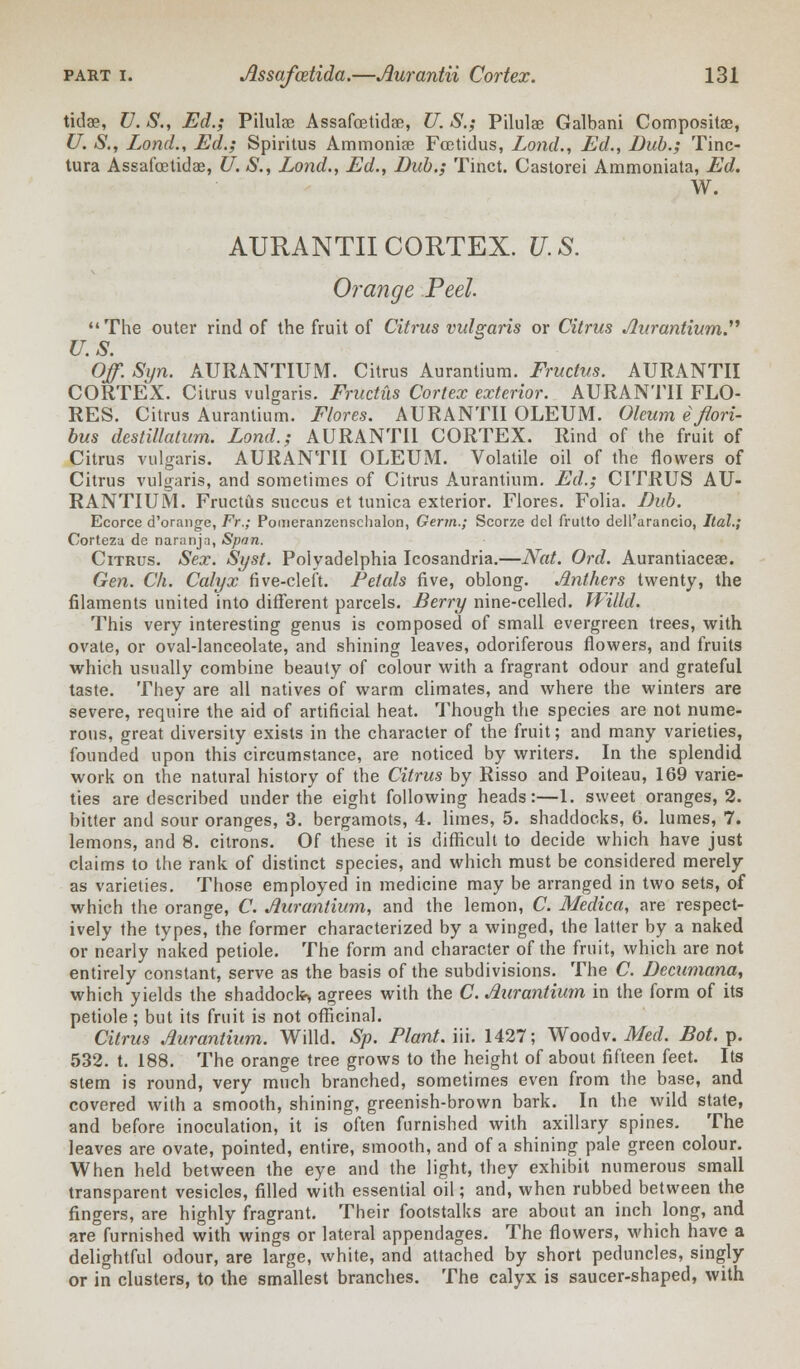 tidae, V. S., Ed.; Pilulae Assafcetidae, U. S.; Pilulae Galbani Compositae, U. S., Lond., Ed.; Spiritus Ammoniae Fcetidus, Lond., Ed., Dub.; Tinc- tura Assafcetidae, U. S., Lond., Ed., Bub.; Tinct. Castorei Ammoniata, Ed. W. AURANTII CORTEX. U. S. Orange Peel The outer rind of the fruit of Citrus vulgaris or Citrus Aurantium. U.S. Off. Syn. AURANTIUM. Citrus Aurantium. Fructus. AURANTII CORTEX. Citrus vulgaris. Fructus Cortex exterior. AURANTII FLO- RES. Citrus Aurantium. Flores. AURANTII OLEUM. Oleum efiori- bus destillatum. Lond.; AURANTII CORTEX. Rind of the fruit of Citrus vulgaris. AURANTII OLEUM. Volatile oil of the flowers of Citrus vulgaris, and sometimes of Citrus Aurantium. Ed.; CITRUS AU- RANTIUM. Fructus succus et tunica exterior. Flores. Folia. Dub. Ecorce d'orange, Fr.; Pomeranzenschalon, Germ.; Scorze del frutto dell'arancio, Ital.; Corteza de naranja, Span. Citrus. Sex. Syst. Polyadelphia Icosandria.—Nat. Ord. Aurantiaceae. Gen. Ch. Calyx five-cleft. Petals five, oblong. Anthers twenty, the filaments united into different parcels. Berry nine-celled. Willd. This very interesting genus is composed of small evergreen trees, with ovate, or oval-lanceolate, and shining leaves, odoriferous flowers, and fruits which usually combine beauty of colour with a fragrant odour and grateful taste. They are all natives of warm climates, and where the winters are severe, require the aid of artificial heat. Though the species are not nume- rous, great diversity exists in the character of the fruit; and many varieties, founded upon this circumstance, are noticed by writers. In the splendid work on the natural history of the Citrus by Risso and Poiteau, 169 varie- ties are described under the eight following heads:—1. sweet oranges, 2. bitter and sour oranges, 3. bergamots, 4. limes, 5. shaddocks, 6. lumes, 7. lemons, and 8. citrons. Of these it is difficult to decide which have just claims to the rank of distinct species, and which must be considered merely as varieties. Those employed in medicine may be arranged in two sets, of which the orange, C. Aurantium, and the lemon, C. Medica, are respect- ively the types, the former characterized by a winged, the latter by a naked or nearly naked petiole. The form and character of the fruit, which are not entirely constant, serve as the basis of the subdivisions. The C. Decumana, which yields the shaddock-, agrees with the C. Aurantium in the form of its petiole ; but its fruit is not officinal. Citrus Aurantium. Willd. Sp. Plant, iii. 1427; Woodv. Med. Dot. p. 532. t. 188. The orange tree grows to the height of about fifteen feet. Its stem is round, very much branched, sometimes even from the base, and covered with a smooth, shining, greenish-brown bark. In the wild state, and before inoculation, it is often furnished with axillary spines. The leaves are ovate, pointed, entire, smooth, and of a shining pale green colour. When held between the eye and the light, they exhibit numerous small transparent vesicles, filled with essential oil; and, when rubbed between the fingers, are highly fragrant. Their footstalks are about an inch long, and are°furnished with wings or lateral appendages. The flowers, which have a delightful odour, are large, white, and attached by short peduncles, singly or in clusters, to the smallest branches. The calyx is saucer-shaped, with