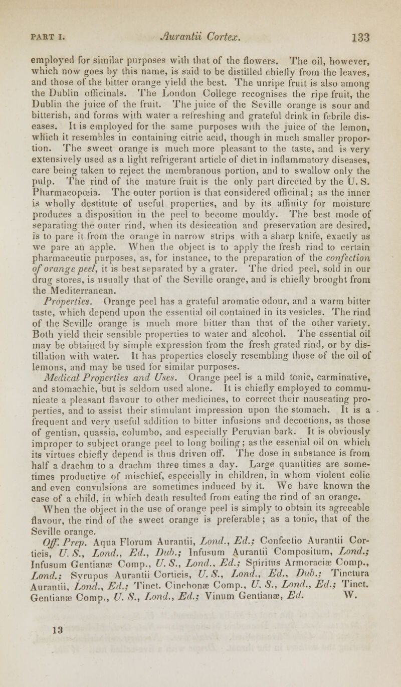 employed for similar purposes with that of the flowers. The oil, however, which now goes by this name, is said to be distilled chiefly from the leaves, and those of the bitter orange yield the best. The unripe fruit is also among the Dublin officinals. The London College recognises the ripe fruit, the Dublin the juice of the fruit. The juice of the Seville orange is sour and bitterish, and forms with water a refreshing and grateful drink in febrile dis- eases. It is employed for the same purposes with the juice of the lemon, which it resembles in containing citric acid, though in much smaller propor- tion. The sweet orange is much more pleasant to the taste, and is very extensively used as a light refrigerant article of diet in inflammatory diseases, care being taken to reject the membranous portion, and to swallow only the pulp. The rind of the mature fruit is the only part directed by the U. S. Pharmacopeia. The outer portion is that considered officinal; as the inner is wholly destitute of useful properties, and by its affinity for moisture produces a disposition in the peel to become mouldy. The best mode of separating the outer rind, when its desiccation and preservation are desired, is to pare it from the orange in narrow strips with a sharp knife, exactly as we pare an apple. When the object is to apply the fresh rind to certain pharmaceutic purposes, as, for instance, to the preparation of the confection of orange peel, it is best separated by a grater. The dried peel, sold in our drug stores, is usually that of the Seville orange, and is chiefly brought from the Mediterranean. Properties. Orange peel has a grateful aromatic odour, and a warm bitter taste, which depend upon the essential oil contained in its vesicles. The rind of the Seville orange is much more bitter than that of the other variety. Both yield their sensible properties to water and alcohol. The essential oil may be obtained by simple expression from the fresh grated rind, or by dis- tillation with water. It has properties closely resembling those of the oil of lemons, and may be used for similar purposes. Medical Properties and Uses. Orange peel is a mild tonic, carminative, and stomachic, but is seldom used alone. It is chiefly employed to commu- nicate a pleasant flavour to other medicines, to correct their nauseating pro- perties, and to assist their stimulant impression upon the stomach. It is a frequent and verv usefid addition to bitter infusions and decoctions, as those of gentian, quassia, columbo, and especially Peruvian bark. It is obviously improper to subject orange peel to long boiling; as the essenial oil on which its virtues chiefly depend is thus driven off. The dose in substance is from half a drachm to a drachm three times a day. Large quantities are some- times productive of mischief, especially in children, in whom violent colic and even convulsions are sometimes induced by it. We have known the case of a child, in which death resulted from eating the rind of an orange. When the object in the use of orange peel is simply to obtain its agreeable flavour, the rind of the sweet orange is preferable; as a tonic, that of the Seville orange. Off. Prep. Aqua Florum Aurantii, Lond., Ed.; Confectio Aurantii Cor- ticis, U. S., Lond., Ed., Dub.; Infusum Aurantii Compositum, Lond.; Infusum Gentianae Comp., U.S., Lond., Ed.; Spiritus Armoracise Comp., Lond.; Syrupus Aurantii Corticis, U.S., Lond., Ed., Bub.; Tinctura Aurantii, Lond., Ed.; Tinct. Cinchonae Comp., U. S., Lond., Ed.; Tinct. Gentians Comp., U. S., Lond., Ed.; Vinum Gentianae, Ed. W. 13