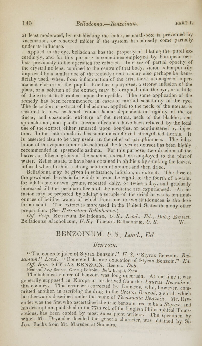 at least moderated, by establishing the latter, as small-pox is prevented by- vaccination, or rendered milder if the system has already come partially under its influence. Applied to the eye, belladonna has the property of dilating the pupil ex- ceedingly, and for this purpose is sometimes employed by European ocu- lists previously to the operation for cataract. In cases of partial opacity of the crystalline lens, confined to the centre of that body, vision is temporarily improved by a similar use of the remedy ; and it may also perhaps be bene- ficially used, when, from inflammation of the iris, there is danger of a per- manent closure of the pupil. For these purposes, a strong infusion of the plant, or a solution of the extract, may be dropped into the eye, or a little of the extract itself rubbed upon the eyelids. The same application of the remedy has been recommended in cases of morbid sensibility of the eye. The decoction or extract of belladonna, applied to the neck of the uterus, is asserted to have hastened tedious labour dependent on rigidity of the os tincae; and spasmodic stricture of the urethra, neck of the bladder, and sphincter ani, and painful uterine affections have been relieved by the local use of the extract, either smeared upon bougies, or administered by injec- tion. In the latter mode it has sometimes relieved strangulated hernia. It is asserted also to be very useful in the relief of paraphimosis. The inha- lation of the vapour from a decoction of the leaves or extract has been highly recommended in spasmodic asthma. For this purpose, two drachms of the leaves, or fifteen grains of the aqueous extract are employed to the pint of water. Relief is said to have been obtained in phthisis by smokinw the leaves, infused when fresh in a strong solution of opium, and then dried. Belladonna may be given in substance, infusion, or extract. The dose of the powdered leaves is for children from the eighth to the fourth of a grain, for adults one or two grains, repeated daily, or twice a day, and gradually increased till the peculiar effects of the medicine are experienced. An in- fusion may be prepared by adding a scruple of the dried leaves to ten fluid- ounces of boiling water, of which from one to two fluidounces is the dose for an adult. The extract is more used in the United States than any other preparation. (See Extractum Belladonna.) Off. Prep. Extractum Belladonnas, U. S., Lond., Ed., Dub.; Extract. Belladonna; Alcoholicum, U. S.; Tinctura Belladonnas, U. S. W. BENZOINUM. U.S., Lond., Ed. Benzoin.  The concrete juice of Styrax Benzoin. U. S.  Slyrax Benzoin. Bui- samum. Lond.  Concrete balsamic exudation of Stvrax Benzoin  Fd Off. Syn. STY!>'AX BENZOIN. Resina. Dub. Eenjoin, Fr.; Benzne, Germ.; Bclzoino, Ital.; Bcnjui, Span. The botanical source of benzoin was long uncertain. At one time it was generally supposed in Europe to be derived from the Laurus Benzoin of this country. This error was corrected by Linnccus, who, however com- mitted another, in ascribing the drug to the Croton Benzoe, a shrub which he afterwards described under the name of Tcrminaha Benzoin Mr Drv- ander was the first who ascertained the true benzoin tree to be a Stvrax- and his description, published in the 77th vol. of the English Philosophical Trans- actions, has been copied by most subsequent writers. The specimen by which Mr. Dryander decided the generic character, was obtained bv Sir Jos. Banks horn Mr. Marsden at Sumatra. y