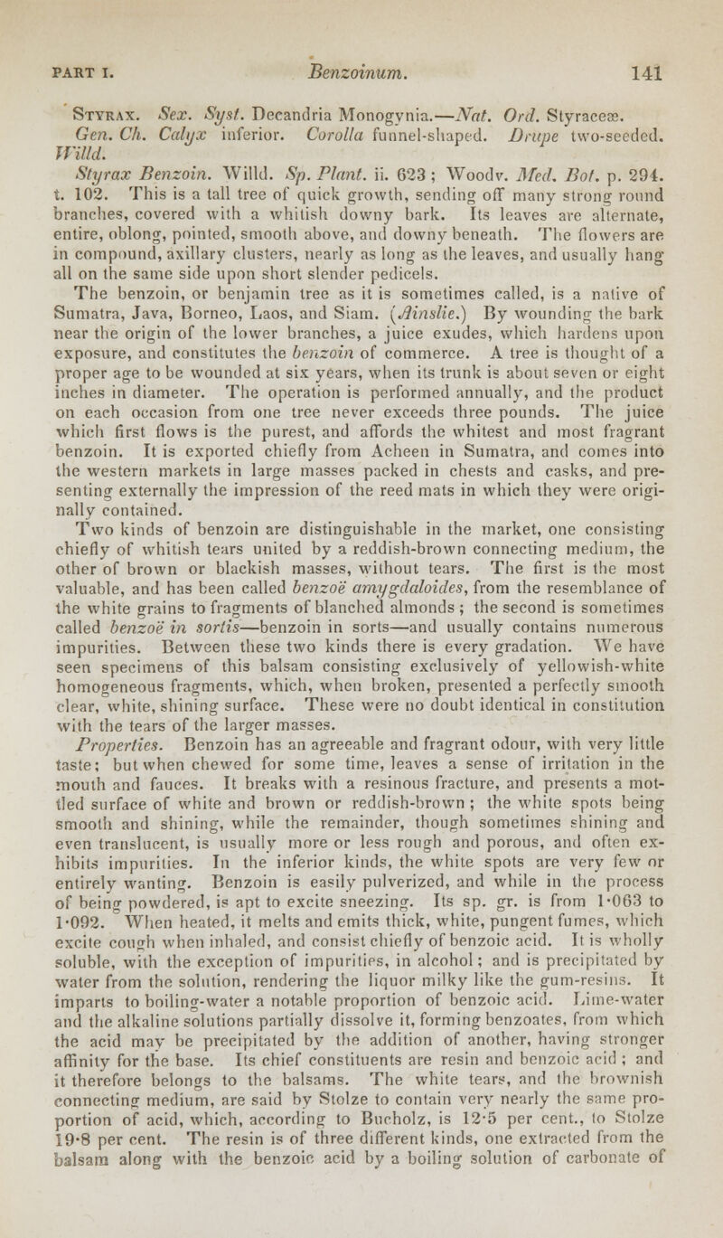 Styrax. Sex. Syst. Deeandria Monogynia.—Nat. Orel. Styraceos. Gen. Ch. Calyx inferior. Corolla funnel-shaped. Drupe two-seeded. Willd. Styrax Benzoin. Willd. Sp. Plant, ii. 623 ; Woodv. Med. Bot. p. 294. t. 102. This is a tall tree of quick growth, sending off many strong round branches, covered with a whitish downy bark. Its leaves are alternate, entire, oblong, pointed, smooth above, and downy beneath. The flowers are in compound, axillary clusters, nearly as long as the leaves, and usually hang all on the same side upon short slender pedicels. The benzoin, or benjamin tree as it is sometimes called, is a native of Sumatra, Java, Borneo, Laos, and Siam. {Jlinslie.) By wounding the bark near the origin of the lower branches, a juice exudes, which hardens upon exposure, and constitutes the benzoin of commerce. A tree is thought of a proper age to be wounded at six years, when its trunk is about seven or eight inches in diameter. The operation is performed annually, and the product on each occasion from one tree never exceeds three pounds. The juice which first flows is the purest, and affords the whitest and most fragrant benzoin. It is exported chiefly from Acheen in Sumatra, and comes into the western markets in large masses packed in chests and casks, and pre- senting externally the impression of the reed mats in which they were origi- nally contained. Two kinds of benzoin are distinguishable in the market, one consisting chiefly of whitish tears united by a reddish-brown connecting medium, the other of brown or blackish masses, without tears. The first is the most valuable, and has been called benzoe amygdaloides, from the resemblance of the white grains to fragments of blanched almonds ; the second is sometimes called benzoe in sortis—benzoin in sorts—and usually contains numerous impurities. Between these two kinds there is every gradation. We have seen specimens of this balsam consisting exclusively of yellowish-white homogeneous fragments, which, when broken, presented a perfectly smooth clear, white, shining surface. These were no doubt identical in constitution with the tears of the larger masses. Properties. Benzoin has an agreeable and fragrant odour, with very little taste; but when chewed for some time, leaves a sense of irritation in the mouth and fauces. It breaks with a resinous fracture, and presents a mot- tled surface of white and brown or reddish-brown ; the white spots being smooth and shining, while the remainder, though sometimes shining and even translucent, is usually more or less rough and porous, and often ex- hibits impurities. In the inferior kinds, the white spots are very few or entirely wanting. Benzoin is easily pulverized, and while in the process of beino- powdered, is apt to excite sneezing. Its sp. gr. is from 1*063 to 1*092. When heated, it melts and emits thick, white, pungent fumes, which excite cough when inhaled, and consist chiefly of benzoic acid. It is wholly soluble, with the exception of impurities, in alcohol; and is precipitated by water from the solution, rendering the liquor milky like the gum-resins. It imparts to boiling-water a notable proportion of benzoic acid. Lime-water and the alkaline solutions partially dissolve it, forming benzoates, from which the acid may be precipitated by the addition of another, having stronger affinity for the base. Its chief constituents are resin and benzoic acid ; and it therefore belongs to the balsams. The white tears, and the brownish connecting medium, are said by Stolze to contain very nearly the same pro- portion of acid, which, according to Bucholz, is 12*5 per cent., to Stolze 19*8 per cent. The resin is of three different kinds, one extracted from the balsam along with the benzoic acid by a boiling solution of carbonate of