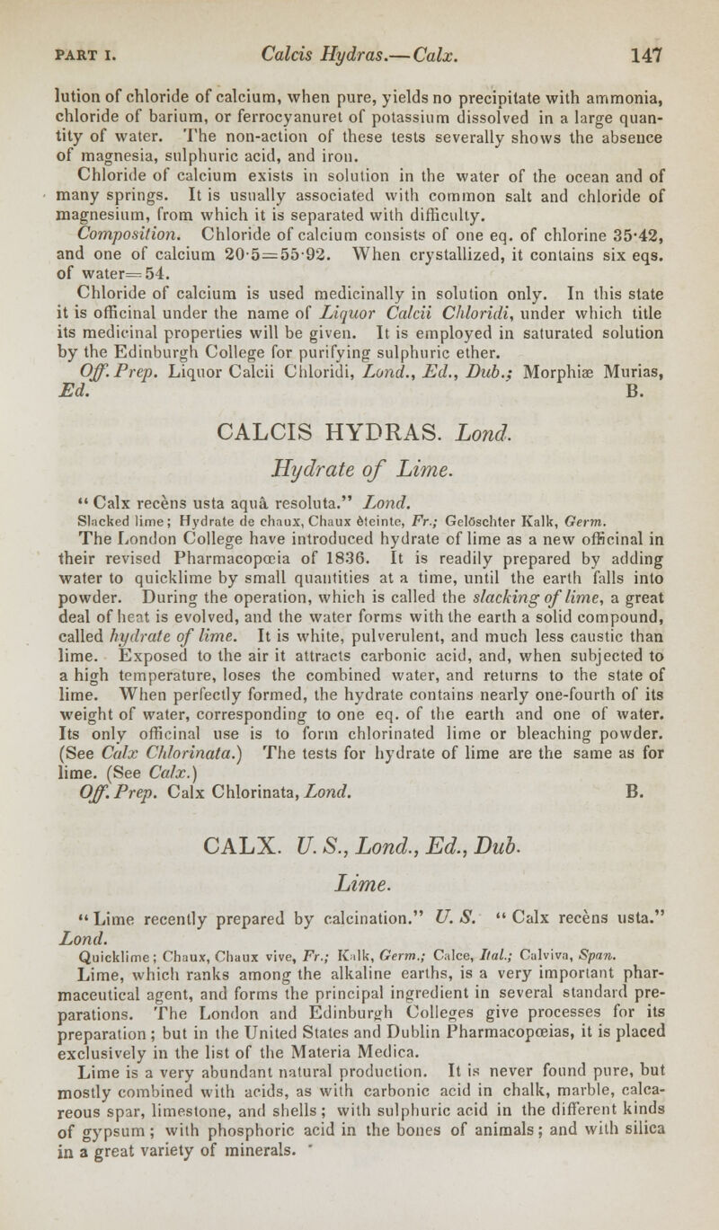 lution of chloride of calcium, when pure, yields no precipitate with ammonia, chloride of barium, or ferrocyanuret of potassium dissolved in a large quan- tity of water. The non-action of these tests severally shows the absence of magnesia, sulphuric acid, and iron. Chloride of calcium exists in solution in the water of the ocean and of many springs. It is usually associated with common salt and chloride of magnesium, from which it is separated with difficulty. Composition. Chloride of calcium consists of one eq. of chlorine 35*42, and one of calcium 205 — 5592. When crystallized, it contains six eqs. of water=54. Chloride of calcium is used medicinally in solution only. In this state it is officinal under the name of Liquor Calcii Chloridi, under which title its medicinal properties will be given. It is employed in saturated solution by the Edinburgh College for purifying sulphuric ether. Off. Prep. Liquor Calcii Chloridi, Lond., Ed., Bub.; Morphiae Murias, Ed. B. CALCIS HYDRAS. Lond. Hydrate of Lime.  Calx recens usta aqua resoluta. Lond. Slacked lime; Hydrate de chaux, Chaux dteinte, Fr.; GelOschter Kalk, Germ. The London College have introduced hydrate of lime as a new officinal in their revised Pharmacopoeia of 1836. It is readily prepared by adding water to quicklime by small quantities at a time, until the earth falls into powder. During the operation, which is called the slacking of lime, a great deal of heat is evolved, and the water forms with the earth a solid compound, called hydrate of lime. It is white, pulverulent, and much less caustic than lime. Exposed to the air it attracts carbonic acid, and, when subjected to a high temperature, loses the combined water, and returns to the state of lime. When perfectly formed, the hydrate contains nearly one-fourth of its weight of water, corresponding to one eq. of the earth and one of water. Its only officinal use is to form chlorinated lime or bleaching powder. (See Calx Chlorinata.) The tests for hydrate of lime are the same as for lime. (See Calx.) Off. Prep. Calx Chlorinata, Lond. B. CALX. U. S., Lond., Ed., Dub. Lime.  Lime recently prepared by calcination. U. S.  Calx recens usta. Lond. Quicklime; Chaux, Chaux vive, Fr.; Kalk, Germ.; Calce, Ital; Calviva, Span. Lime, which ranks among the alkaline earths, is a very important phar- maceutical agent, and forms the principal ingredient in several standard pre- parations. The London and Edinburgh Colleges give processes for its preparation ; but in the United States and Dublin Pharmacopoeias, it is placed exclusively in the list of the Materia Medica. Lime is a very abundant natural production. It is never found pure, but mostly combined with acids, as with carbonic acid in chalk, marble, calca- reous spar, limestone, and shells; with sulphuric acid in the different kinds of gypsum; with phosphoric acid in the bones of animals; and with silica in a great variety of minerals. 