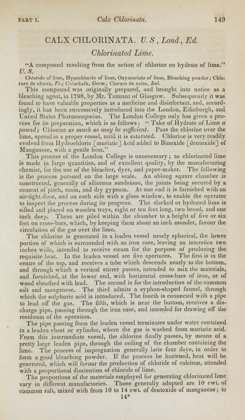 CALX CHLORINATA. U. S , Lond., Ed. Chlorinated Lime. A compound resulting from the action of chlorine on hydrate of lime. U.S. Chloride of lime, Hypochlorite of lime, Oxymuriate of lime, Bleaching powder; Chlo- rure de chaux, Fr.; Clilorkalk, Germ; Cloruro de calce, Ital. This compound was originally prepared, and brought into notice as a bleaching agent, in 1798, by Mr. Tennant of Glasgow. Subsequently it was found to have valuable properties as a medicine and disinfectant, and, accord- ingly, it has been successively introduced into the London, Edinburgh, and United States Pharmacopoeias. The London College only has given a pro- cess for its preparation, which is as follows:  Take of Hydrate of Lime a pound; Chlorine as much as may be sufficient. Pass the chlorine over the lime, spread in a proper vessel, until it is saturated. Chlorine is very readily evolved from Hydrochloric [muriatic] Acid added to Binoxide [deutoxide] of Manganese, with a gentle heat. This process of the London College is unnecessary; as chlorinated lime is made in large quantities, and of excellent quality, by the manufacturing chemist, for the use of the bleacher, dyer, and paper-maker. The following is the process pursued on the large scale. An oblong square chamber is constructed, generally of siliceous sandstone, the joints being secured by a cement of pitch, rosin, and dry gypsum. At one end it is furnished with an air-tight door, and on each side with a glass window, to enable the operator to inspect the process during its progress. The slacked or hydrated lime is sifted and placed on wooden trays, eight or ten feet long, two broad, and one inch deep. These are piled within the chamber to a height of five or six feet on cross-bars, which, by keeping them about an inch asunder, favour the circulation of the gas over the lime. The chlorine is generated in a leaden vessel nearly spherical, the lower portion of which is surrounded with an iron case, leaving an interstice two inches wide, intended to receive steam for the purpose of producing the requisite heat. In the leaden vessel are five apertures. The first is in the centre of the top, and receives a tube which descends nearly to the bottom, and through which a vertical stirrer passes, intended to mix the materials, and furnished, at the lower end, with horizontal cross-bars of iron, or of wood sheathed with lead. The second is for the introduction of the common salt and manganese. The third admits a syphon-shaped funnel, through which the sulphuric acid is introduced. The fourth is connected with a pipe to lead off the gas. The fifth, which is near the bottom, receives a dis- charge pipe, passing through the iron case, and intended for drawing off the residuum of the operation. The pipe passing from the leaden vessel terminates under water contained in a leaden chest or cylinder, where the gas is washed from muriatic acid. From this intermediate vessel, the chlorine finally passes, by means of a pretty large leaden pipe, through the ceiling of the chamber containing the lime. The process of impregnation generally lasts four days, in order to form a good bleaching powder. If the process be hastened, heat will be generated, which will favour the production of chloride of calcium, attended with a proportional diminution of chloride of lime. The proportions of the materials employed for generating chlorinated lime vary in different manufactories. Those generally adopted are 10 cwt. of common salt, mixed with from 10 to 14 cwt. of deutoxide of manganese; to 14*