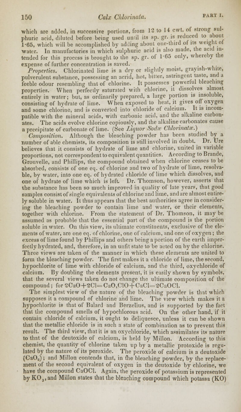 which are added, in successive portions, from 12 to 14 cwt. of strong sul- phuric acid, diluted before being used until its sp. gr. is reduced to about 1-65, which will be accomplished by adding about one-third of its weight ol water. In manufactories in which sulphuric acid is also made, the acid in- tended for this process is brought to the sp. gr. of 1-65 only, whereby the expense of further concentration is saved. Properties. Chlorinated lime is a dry or slightly moist, grayish-white, pulverulent substance, possessing an acrid, hot, bitter, astringent taste, and a feeble odour resembling that of chlorine. It possesses powerful bleaching properties. When perfectly saturated with chlorine, it dissolves almost entirely in water; but, as ordinarily prepared, a large portion is insoluble, consisting of hydrate of lime. When exposed to heat, it gives off oxygen and some chlorine, and is converted into chloride of calcium. It is incom- patible with the mineral acids, with carbonic acid, and the alkaline carbon- ates. The acids evolve chlorine copiously, and the alkaline carbonates cause a precipitate of carbonate of lime. (See Liquor Sodx Chlorinate.) Composition. Although the bleaching powder has been studied by a number of able chemists, its composition is still involved in doubt. Dr. Ure believes that it consists of hydrate of lime and chlorine, united in variable proportions, not correspondent to equivalent quantities. According to Brande, Grouvelle, and Phillips, the compound obtained when chlorine ceases to be absorbed, consists of one eq. of chlorine and two of hydrate of lime, resolva- ble, by water, into one eq. of hydrated chloride of lime which dissolves, and one of hydrate of lime which is left. Dr. Thomson, however, asserts that the substance has been so much improved in quality of late years, that good samples consist of single equivalents of chlorine and lime, and are almost entire- ly soluble in water. It thus appears that the best authorities agree in consider- ing the bleaching powder to contain lime and water, or their elements, together with chlorine. From the statement of Dr. Thomson, it may be assumed as probable that the essential part of the compound is the portion soluble in water. On this view, its ultimate constituents, exclusive of the ele- ments of water, are one eq. of chlorine, one of calcium, and one of oxygen; the excess of lime found hy Phillips and others being a portion of the earth imper- fectly hydrated, and, therefore, in an unfit state to be acted on by the chlorine. Three views are taken of the manner in which these elements are united to form the bleaching powder. The first makes it a chloride of lime, the second, hypochlorite of lime with chloride of calcium, and the third, oxychloride of calcium. By doubling the elements present, it is easily shown by symbols, that the several views taken do not change the ultimate composition of the compound; for 2CaO+2Cl=CaO,C10 + CaCl=2CaOCl. The simplest view of the nature of the bleaching powder is that which supposes it a compound of chlorine and lime. The view which makes it a hypochlorite is that of Balard and Berzetius, and is supported by the fact that the compound smells of hypochlorous acid. On the other hand, if it contain chloride of calcium, it ought to deliquesce, unless it can be shown that the metallic chloride is in such a state of combination as to prevent this result. The third view, that it is an oxychloride, which assimilates its nature to that of the deutoxide of calcium, is held by Millon. According to this chemist, the quantity of chlorine taken up by a metallic protoxide is regu- lated by the nature of its peroxide. The peroxide of calcium is a deutoxide (Ca02); and Millon contends that, in tlie bleaching powder, by the replace- ment of the second equivalent of oxygen in the deutoxide by chlorine, we have the compound CaOCl. Again, the peroxide of potassium is represented by K03,and Millon states that the bleaching compound which potassa (KO)