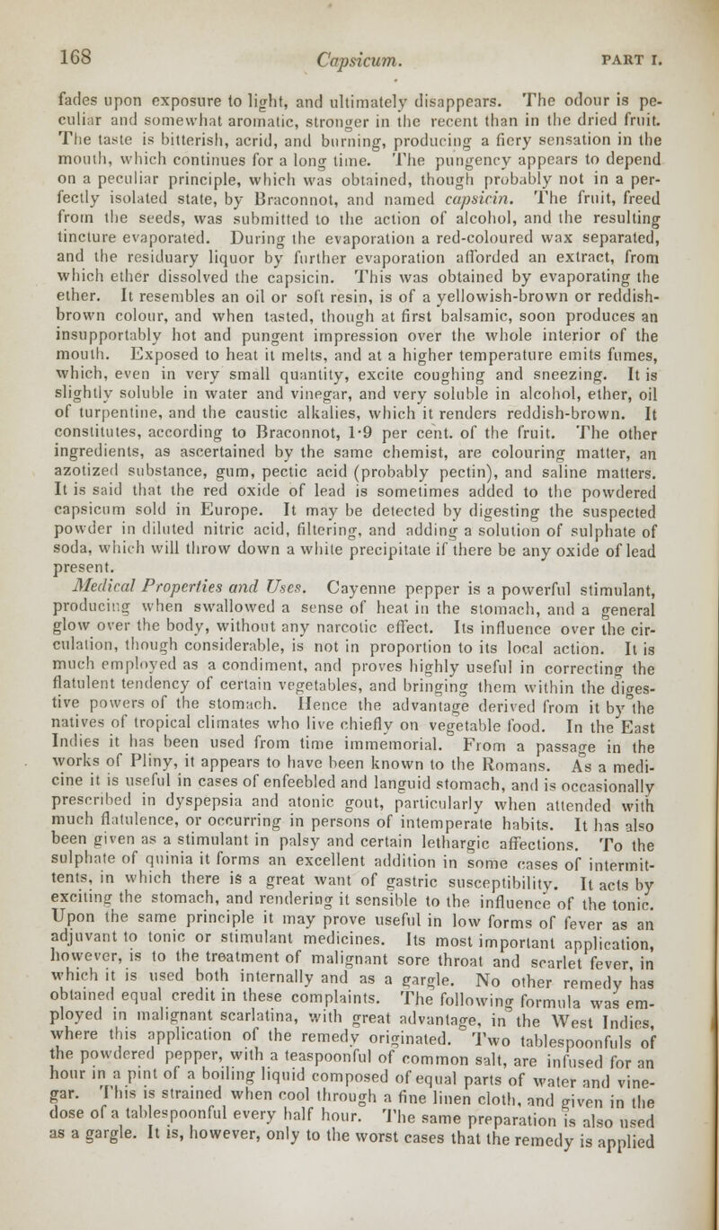 fades upon exposure to light, and ultimately disappears. The odour is pe- culiar and somewhat aromatic, stronger in the recent than in the dried fruit. The taste is bitterish, acrid, and burning, producing a fiery sensation in the mouth, which continues for a long time. The pungency appears to depend on a peculiar principle, which was obtained, though probably not in a per- fectly isolated state, by Braconnot, and named capsicin. The fruit, freed from the seeds, was submitted to the action of alcohol, and the resulting tincture evaporated. During the evaporation a red-coloured wax separated, and the residuary liquor by further evaporation afforded an extract, from which ether dissolved the capsicin. This was obtained by evaporating the ether. It resembles an oil or soft resin, is of a yellowish-brown or reddish- brown colour, and when tasted, though at first balsamic, soon produces an insupportably hot and pungent impression over the whole interior of the mouth. Exposed to heat it melts, and at a higher temperature emits fumes, which, even in very small quantity, excite coughing and sneezing. It is slightly soluble in water and vinegar, and very soluble in alcohol, ether, oil of turpentine, and the caustic alkalies, which it renders reddish-brown. It constitutes, according to Braconnot, 1-9 per cent, of the fruit. The other ingredients, as ascertained by the same chemist, are colouring matter, an azotized substance, gum, pectic acid (probably pectin), and saline matters. It is said that the red oxide of lead is sometimes added to the powdered capsicum sold in Europe. It may be detected by digesting the suspected powder in diluted nitric acid, filtering, and adding a solution of sulphate of soda, which will throw down a white precipitate if there be any oxide of lead present. Medical Properties and Uses. Cayenne pepper is a powerful stimulant, producing when swallowed a sense of heat in the stomach, and a general glow over the body, without any narcotic effect. Its influence over the cir- culalion, though considerable, is not in proportion to its local action. It is much employed as a condiment, and proves highly useful in correcting the flatulent tendency of certain vegetables, and bringing them within the diges- tive powers of the stomach. Hence the advantage derived from it by the natives of tropical climates who live chiefly on vegetable food. In the East Indies it has been used from time immemorial. From a passage in the works of Pliny, it appears to have been known to the Romans. As a medi- cine it is useful in cases of enfeebled and languid stomach, and is occasionally prescribed in dyspepsia and atonic gout, particularly when attended with much flatulence, or occurring in persons of intemperate habits. It has also been given as a stimulant in palsy and certain lethargic affections. To the sulphate of quinia it forms an excellent addition in some cases of intermit- tents, in which there is a great want of gastric susceptibility. It acts by exciting the stomach, and rendering it sensible to the influence of the tonic. Upon the same principle it may prove useful in low forms of fever as an adjuvant to tonic or stimulant medicines. Its most important application, however, is to the treatment of malignant sore throat and scarlet fever in which it is used both internally and as a gargle. No other remedy 'has obtained equal credit in these complaints. The following formula was em- ployed in malignant scarlatina, with great advantage, in the West Indies where this application of the remedy originated. Two tablespoonfuls of the powdered pepper, with a teaspoonful of common salt, are infused for an hour in a pint of a boiling liquid composed of equal parts of water and vine- gar. This is strained when cool through a fine linen cloth, and given in the dose of a tablespoonful every half hour. The same preparation is also used as a gargle. It is, however, only to the worst cases that the remedy is applied