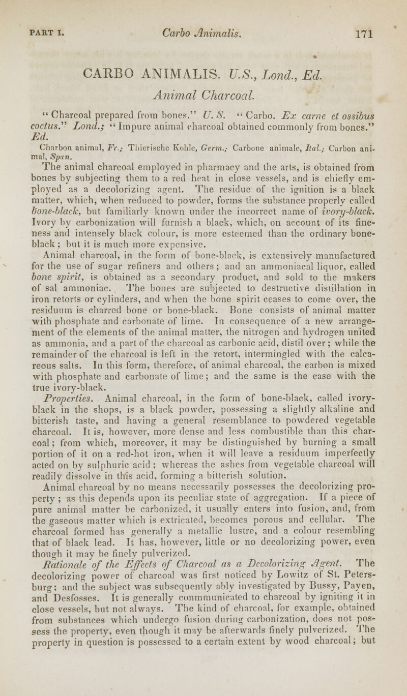 CARBO ANIMALIS. U.S., Lond., Ed. Animal Charcoal.  Charcoal prepared from bones. U. S.  Carbo. Ex came et ossibus codus. Lond.; Impure animal charcoal obtained commonly from bones. Ed. Charbon animal, Fr.,- Thicrische Kohlc, Germ.; Carbone animale, Ilal.,- Carbon ani- mal, Spun. The animal charcoal employed in pharmacy and the arts, is obtained from bones by subjecting them to a red heat in close vessels, and is chiefly em- ployed as a decolorizing agent. The residue of the ignition is a black matter, which, when reduced to powder, forms the substance properly called bone-black, but familiarly known under the incorrect name of ivory-black. Ivory by carbonization will furnish a black, which, on account of its fine- ness and intensely black colour, is more esteemed than the ordinary bone- black; but it is much more expensive. Animal charcoal, in the form of bone-black, is extensively manufactured for the use of sugar refiners and others; and an ammoniacal liquor, called bone spirit, is obtained as a secondary product, and sold to the makers of sal ammoniac. The bones are subjected to destructive distillation in iron retorts or cylinders, and when the bone spirit ceases to come over, the residuum is charred bone or bone-black. Bone consists of animal matter with phosphate and carbonate of lime. In consequence of a new arrange- ment of the elements of the animal matter, the nitrogen and hydrogen united as ammonia, and a part of the charcoal as carbonic acid, distil over ; while the remainder of the charcoal is left in the retort, intermingled with the calca- reous salts. In this form, therefore, of animal charcoal, the carbon is mixed with phosphate and carbonate of lime; and the same is the case with the true ivory-black. Properties. Animal charcoal, in the form of bone-black, called ivory- black in the shops, is a black powder, possessing a slightly alkaline and bitterish taste, and having a general resemblance to powdered vegetable charcoal. It is, however, more dense and less combustible than this char- coal ; from which, moreover, it may be distinguished by burning a small portion of it on a red-hot iron, when it will leave a residuum imperfectly acted on by sulphuric acid ; whereas the ashes from vegetable charcoal will readily dissolve in this acid, forming a bitterish solution. Animal charcoal by no means necessarily possesses the decolorizing pro- perty ; as this depends upon its peculiar state of aggregation. If a piece of pure animal matter be carbonized, it usually enters into fusion, and, from the gaseous matter which is extricated, becomes porous and cellular. The charcoal formed has generally a metallic lustre, and a colour resembling that of black lead. It has, however, little or no decolorizing power, even though it may be finely pulverized. Rationale of the Effects of Charcoal as a Decolorizing Agent. The decolorizing power of charcoal was first noticed by Lowitz of St. Peters- burg; and the subject was subsequently ably investigated by Bussy, Payen, and Desfosses. It is generally conmmunicated to charcoal by igniting it in close vessels, but not always. The kind of charcoal, for example, obtained from substances which undergo fusion during carbonization, does not pos- sess the property, even though it may be afterwards finely pulverized. The property in question is possessed to a certain extent by wood charcoal; but