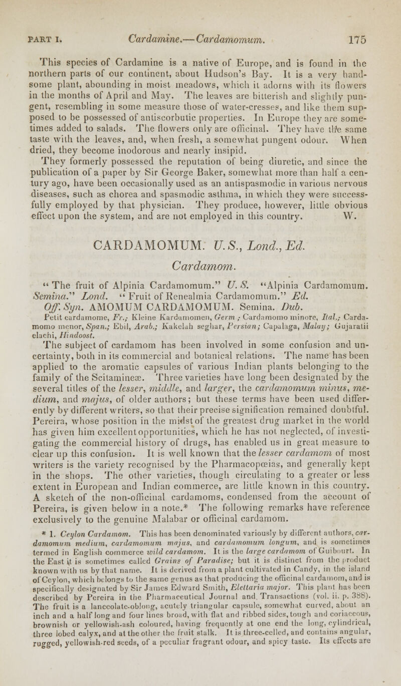 This species of Cardamine is a native of Europe, and is found in the northern parts of our continent, about Hudson's Bay. It is a very hand- some plant, abounding in moist meadows, which it adorns with its (lowers in the months of April and May. The leaves are bitterish and slightly pun- gent, resembling in some measure those of water-cresses, and like them sup- posed to be possessed of antiscorbutic properties. In Europe they are some- times added to salads. The flowers only are officinal. They have tlte same taste with the leaves, and, when fresh, a somewhat pungent odour. When dried, they become inodorous and nearly insipid. They formerly possessed the reputation of being diuretic, and since the publication of a paper by Sir George Baker, somewhat more than half a cen- tury ago, have been occasionally used as an antispasmodic in various nervous diseases, such as chorea and spasmodic asthma, in which they were success- fully employed by that physician. They produce, however, little obvious effect upon the system, and are not employed in this country. W. CARDAMOMUM. U.S., Lond.,Ed. Cardamom.  The fruit of Alpinia Cardarnomum. U. S. Alpinia Cardarnomum. Semina. Lond.  Fruit of Renealmia Cardarnomum. Ed. Off.Syn. AMOMUM CARDAMOMUM. Semina. Dub. Petit cardamome, .FY.,- Kleine Kardtimomen, Germ ,• Canlamomo minore, Ital.; Carda- momo menor, Span.; Ebil, Arab.; Kakolah seghar, Persian; Capulaga, Malay; Gujaratii elachi, Hindoost. The subject of cardamom has been involved in some confusion and un- certainty, both in its commercial and botanical relations. The name has been applied to the aromatic capsules of various Indian plants belonging to the family of the Scitaminece. Three varieties have long been designated by the several titles of the lesser, middle, and larger, the cardarnomum minus, me- dium, and majus, of older authors; but these terms have been used differ- ently by different writers, so that their precise signification remained doubtful. Pereira, whose position in the midst of the greatest drug market in the world has given him excellent opportunities, which he has not neglected, of investi- gating the commercial history of drugs, has enabled us in great measure to clear up this confusion. It is well known that the lesser cardamom of most writers is the variety recognised by the Pharmacopoeias, and generally kept in the shops. The other varieties, though circulating to a greater or less extent in European and Indian commerce, are little known in this country. A sketch of the non-officinal cardamoms, condensed from the account of Pereira, is given below in a note.* The following remarks have reference exclusively to the genuine Malabar or officinal cardamom. * 1. Ceylon Cardamom. This has been denominated variously by different authors, car- damomum medium, cardarnomum majus, and cardarnomum longum, and is sometimes termed in English commerce icild cardamom. It is the large cardamom of Guibourt. In the East *,t is sometimes culled Grains of Paradise; but it is distinct from the product known with us by that name. It is derived from a plant cultivated in Candy, in the island of Ceylon, which belongs to the same genus as that producing the officinal cardamom, and is specifically designated by Sir James Edward Smith, Eleltaria. major. This plant has been described by Pereira in the Pharmaceutical Journal and. Transactions (vol. ii. p. 3S8). The fruit is a lanceolate-oblong, acutely triangular capsule, somewhat curved, about an inch and a half long and four lines broad, with fiat and ribbed sides, tough and coriaceous, brownish or yellowish-ash coloured, having frequently at one end the long, cylindrical, three lobed calyx, and at the other the fruit stalk. It is three-celled, and contains angular, rugged, yellowibh-red seeds, of a peculiar fragrant odour, and spicy taste. Its effects are